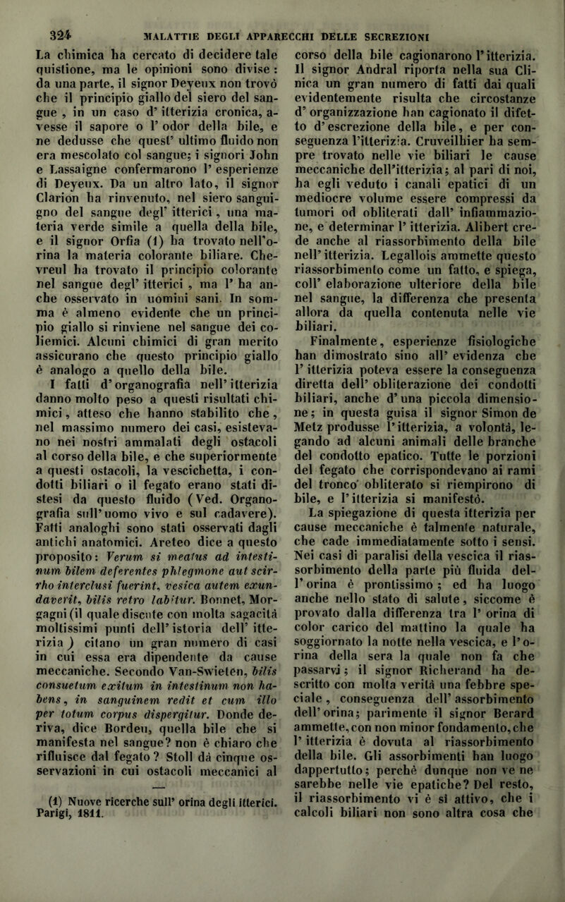 La chimica ha cercato di decidere tale quistione, ma le opinioni sono divise : da una parte, il signor Deyeux non trovò che il principio giallo del siero del san- gue , in un caso d’itterizia cronica, a- vesse il sapore o 1* odor della bile, e ne dedusse che quest’ultimo fluido non era mescolato col sangue; i signori John e Lassaigne confermarono 1’ esperienze di Deyeux. Da un altro lato, il signor Clarion ha rinvenuto, nel siero sangui- gno del sangue degl’ itterici, una ma- teria verde simile a quella della bile, e il signor Orfia (1) ha trovato nell’o- rina la materia colorante biliare. Che- vreul ha trovato il principio colorante nel sangue degl’ itterici , ma 1* ha an- che osservato in uomini sani. In som- ma è almeno evidente che un princi- pio giallo si rinviene nel sangue dei co- liemici. Alcuni chimici di gran merito assicurano che questo principio giallo è analogo a quello della bile. I fatti d’organografia nell’itterizia danno molto peso a questi risultati chi- mici , atteso che hanno stabilito che, nel massimo numero dei casi, esisteva- no nei nostri ammalati degli ostacoli al corso della bile, e che superiormente a questi ostacoli, la vescichetta, i con- dotti biliari o il fegato erano stati di- stesi da questo fluido ( Ved. Organo- grafia sull’uomo vivo e sul cadavere). Fatti analoghi sono stati osservati dagli antichi anatomici. Areteo dice a questo proposito: Verum si meatus ad intesti- num bilem deferentes phlegmone aut scir- rho interclusi fuerint, vesica autem exun- daverit, bilis retro labitur. Bonnet, Mor- gagni (il quale discute con molta sagacità moltissimi punti dell’istoria dell’itte- rizia ) citano un gran numero di casi in cui essa era dipendente da cause meccaniche. Secondo Van-Swieten, bilis consuetum exitum in intestinum non ha- bens, in sanguinem redit et cum ilio per totum corpus dispergifur. Donde de- riva, dice Bordeu, quella bile che si manifesta nel sangue? non è chiaro che rifluisce dal fegato ? Stoll dà cinque os- servazioni in cui ostacoli meccanici al (1) Nuove ricerche sull’ orina degli itterici. Parigi, 1811. corso della bile cagionarono l’itterizia. Il signor Andrai riporta nella sua Cli- nica un gran numero di fatti dai quali evidentemente risulta che circostanze d’ organizzazione han cagionato il difet- to d’escrezione della bile, e per con- seguenza l’itterizia. Cruveilhier ha sem- pre trovato nelle vie biliari le cause meccaniche dell’itterizia; al pari di noi, ha egli veduto i canali epatici di un mediocre volume essere compressi da tumori od obliterati dall’ infiammazio- ne, e determinar l’itterizia. Alibert cre- de anche al riassorbimento della bile nell’itterizia. Legallois ammette questo riassorbimento come un fatto, e spiega, coll’ elaborazione ulteriore della bile nel sangue, la differenza che presenta allora da quella contenuta nelle vie biliari. Finalmente, esperienze fisiologiche han dimostrato sino all’ evidenza che 1* itterizia poteva essere la conseguenza diretta dell’ obliterazione dei condotti biliari, anche d’una piccola dimensio- ne ; in questa guisa il signor Simon de Metz produsse l’itterizia, a volontà, le- gando ad alcuni animali delle branche del condotto epatico. Tutte le porzioni del fegato che corrispondevano ai rami del tronco* obliterato si riempirono di bile, e l’itterizia si manifestò. La spiegazione di questa itterizia per cause meccaniche è talmente naturale, che cade immediatamente sotto i sensi. Nei casi di paralisi della vescica il rias- sorbimento della parte più fluida del- F orina è prontissimo ; ed ha luogo anche nello stato di salute, siccome è provato dalla differenza tra 1’ orina di color carico del mattino la quale ha soggiornato la notte nella vescica, e l’o- rina della sera la quale non fa che passarvi ; il signor Richerand ha de- scritto con molta verità una febbre spe- ciale , conseguenza dell’ assorbimento dell’orina; parimente il signor Berard ammette,con non minor fondamento,che l’itterizia è dovuta al riassorbimento della bile. Gli assorbimenti han luogo dappertutto; perchè dunque non ve ne sarebbe nelle vie epatiche? Del resto, il riassorbimento vi è si attivo, che i calcoli biliari non sono altra cosa che