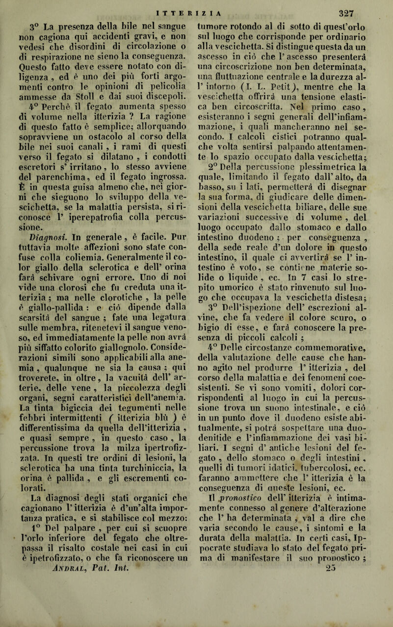 T T E R I Z I A 3° La presenza della bile nel sangue non cagiona qui accidenti gravi, e non vedesi che disordini di circolazione o di respirazione ne sieno la conseguenza. Questo fatto deve essere notato con di- ligenza , ed è uno dei più forti argo- menti contro le opinioni di pelieolia ammesse da Stoll e dai suoi discepoli. 4° Perché il fegato aumenta spesso di volume nella itterizia ? La ragione di questo fatto è semplice; allorquando sopravviene un ostacolo al corso della bile nei suoi canali , i rami di questi verso il fegato si dilatano , i condotti escretori s’irritano, lo stesso avviene del parenchima, ed il fegato ingrossa. È in questa guisa almeno che, nei gior- ni che sieguono lo sviluppo della ve- scichetta, se la malattia persista, si ri- conosce 1’ iperepatrofia colla percus- sione. Diagnosi. In generale, è facile. Pur tuttavia molte affezioni sono state con- fuse colla coliemia. Generalmente il co- lor giallo della sclerotica e dell’ orina farà schivare ogni errore. Uno di noi vide una clorosi che fu creduta una it- terizia ; ma nelle clorotiche , la pelle è giallo-pallida : e ciò dipende dalla scarsità del sangue ; fate una legatura sulle membra, ritenetevi il sangue veno- so, ed immediatamente la pelle non avrà più siffatto colorito giallognolo. Conside- razioni simili sono applicabili alla ane- mia , qualunque ne sia la causa ; qui troverete, in oltre, la vacuità dell’ ar- terie, delle vene , la piccolezza degli organi, segni caratteristici dell’anemia. La tinta bigiccia dei tegumenti nelle febbri intermittenti ( itterizia blù ) è differentissima da quella dell’itterizia , e quasi sempre , in questo caso , la percussione trova la milza ipertrofìz- zata. In questi tre ordini di lesioni, la sclerotica ha una tinta turchiniccia, la orina è pallida , e gli escrementi co- lorati. La diagnosi degli stati organici che cagionano l’itterizia è d’un’alta impor- tanza pratica, e si stabilisce col mezzo: 1° Del palpare , per cui si scuopre l’orlo inferiore del fegato che oltre- passa il risalto costale nei casi in cui è ipetrofìzzato, o che fa riconoscere un Andral, Pat. lnt. 327 tumore rotondo al di sotto di quest’orlo sul luogo che corrisponde per ordinario alla vescichetta. Si distingue questa da un ascesso in ciò che l’ ascesso presenterà una circoscrizione non ben determinata, una fluttuazione centrale e la durezza al- 1’intorno (I. L. Petit), mentre che la vescichetta offrirà una tensione elasti- ca ben circoscritta. Nel primo caso, esisteranno i segni generali dell’infiam- mazione, i quali mancheranno nel se- condo. I calcoli cistici potranno qual- che volta sentirsi palpando attentamen- te lo spazio occupato dalla vescichetta; 2° Della percussione plessimetrica la quale, limitando il fegato dall’ alto, da basso, su i lati, permetterà di disegnar la sua forma, di giudicare delle dimen- sioni della vescichetta biliare, delle sue variazioni successive di volume , del luogo occupato dallo stomaco e dallo intestino duodeno ; per conseguenza , della sede reale d’un dolore in questo intestino, il quale ci avvertirà se l’in- testino è voto, se contiene materie so- lide o liquide , ec. In 7 casi lo stre- pito umorico è stato rinvenuto sul luo- go che occupava la vescichetta distesa; 3° Dell’ispezione dell’ escrezioni al- vine, che fa vedere il colore scuro, o bigio di esse, e farà conoscere la pre- senza di piccoli calcoli ; 4° Delle circostanze commemorative, della valutazione delle cause che han- no agito nel produrre l’itterizia , del corso della malattia e dei fenomeni coe- sistenti. Se vi sono vomiti, dolori cor- rispondenti al luogo in cui la percus- sione trova un suono intestinale, e ciò in un punto dove il duodeno esiste abi- tualmente, si potrà sospettare una duo- denitide e l’infiammazione dei vasi bi- liari. I segni d’ antiche lesioni del fe- gato , dello stomaco o degli intestini , quelli di tumori idatici, tubercolosi, ec. faranno ammettere che l’itterizia è la conseguenza di queste lesioni, ec. Il .pronostico dell’ itterizia è intima- mente connesso al genere d’alterazione che 1’ ha determinata , vai a dire che varia secondo le cause, i sintomi e la durata della malattia. In certi casi, Ip- pocrate studiava lo stato del fegato pri- ma di manifestare il suo pronostico ; 25