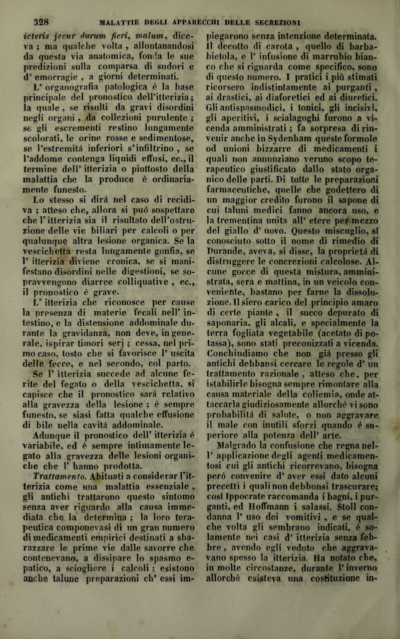 icteris jecur durum fieri, malum, dice- va ; ma qualche volta , allontanandosi da questa via anatomica, fonda le sue predizioni sulla comparsa di sudori e d’ emorragie , a giorni determinati. L’ organografia patologica è la base principale del pronostico dell’itterizia; la quale, se risulti da gravi disordini negli organi , da collezioni purulente ; se gli escrementi restino lungamente scolorati, le orine rosse e sedimentose, se l’estremità inferiori s’infiltrino , se l’addome contenga liquidi effusi, ec., il termine deli’ itterizia o piuttosto della malattia che la produce è ordinaria- mente funesto. Lo stesso si dirà nel caso di recidi- va ; atteso che, allora si può sospettare che T itterizia sia il risultato dell’ostru- zione delle vie biliari per calcoli o per qualunque altra lesione organica. Se la vescichetta resta lungamente gonfia, se 1’ itterizia diviene cronica, se si mani- festano disordini nelle digestioni, se so- pravvengono diarree colliquative , ec., il pronostico è grave. Ls itterizia che riconosce per cause la presenza di materie fecali nell’ in- testino, e la distensione addominale du- rante la gravidanza, non deve, ingene- rale, ispirar timori serj ; cessa, nel pri- mo caso, tosto che si favorisce 1’ uscita delle fecce, e nel secondo, col parto. Se P itterizia succede ad alcune fe- rite del fegato o della vescichetta, si capisce che il pronostico sarà relativo alla gravezza della lesione ; è sempre funesto, se siasi fatta qualche effusione di bile nella cavità addominale. Adunque il pronostico dell’ itterizia è variabile, ed è sempre intimamente le- gato alla gravezza delle lesioni organi- che che P hanno prodotta. Trattamento. Abituati a considerar l’it- terizia come una malattia essenziale , gli antichi trattarono questo sintomo senza aver riguardo alla causa imme- diata che la determina ; la loro tera- peutica componevasi di un gran numero di medicamenti empirici destinati a sba- razzare le prime vie dalle savorre che contenevano, a dissipare lo spasmo e- patico, a sciogliere i calcoli ; esistono anche talune preparazioni eh’ essi im- piegarono senza intenzione determinata. Il decotto di carota , quello di barba- bietola, e P infusione di marrubio bian- co che si riguarda come specifico, sono di questo numero. I pratici i più stimati ricorsero indistintamente ai purganti, ai drastici, ai diaforetici ed ai diuretici. Gli antispasmodici, i tonici, gli incisivi, gli aperitivi, i scialagoghi furono a vi- cenda amministrati ; fa sorpresa di rin- venir anche in Sydenham queste formole od unioni bizzarre di medicamenti i quali non annunziano veruno scopo te- rapeutico giustificato dallo stato orga- nico delle parti. Di tutte le preparazioni farmaceutiche, quelle che godettero di un maggior credito furono il sapone di cui taluni mediei fanno ancora uso, e la trementina unita all’ etere per mezzo del giallo d’ uovo. Questo miscuglio, si conosciuto sotto il nome di rimedio di Durande, aveva, si disse, la proprietà di distruggere le concrezioni calcolose. Al- cune gocce di questa mistura, ammini- strata, sera e mattina, in un veicolo con- veniente, bastano per farne la dissolu- zione. Il siero carico del principio amaro di certe piante , il succo depurato di saponaria, gli alcali, e specialmente la terra fogliata vegetabile (acetato di po- tassa), sono stati preconizzati a vicenda. Conchiudiamo che non già presso gli antichi debbansi cercare le regole d’ un trattamento razionale , atteso che, per istabilirle bisogna sempre rimontare alla causa materiale della coliemia, onde at- taccarla giudiziosamente allorché vi sono probabilità di salute, o non aggravare il male con inutili sforzi quando è su- periore alla potenza dell’ arte. Malgrado la confusione che regna nel- 1’ applicazione degli agenti medicamen- tosi cui gli antichi ricorrevano, bisogna però convenire d’ aver essi dato alcuni precetti i quali non debbonsi trascurare; così Ippocrate raccomanda i bagni, i pur- ganti, ed Hoffmann i salassi. Stoll con- danna 1’ uso dei vomitivi , e se qual- che volta gli sembrano indicati, è so- lamente nei casi d’ itterizia senza feb- bre , avendo egli veduto che aggrava- vano spesso la itterizia. Ha notato ebe, in molte circostanze, durante l’inverno allorché esisteva una costituzione in-