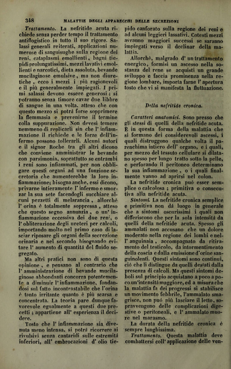 Trattamento. La nefritide acuta ri- chiede senza perder tempo il trattamento antiflogistico in tutto il suo rigore. Sa- lassi generali reiterati, applicazioni nu- merose di sanguisughe sulla regione dei reni, cataplasmi emollienti, bagni tie- pidi prolungatissimi, mezzi lavativi emol- lienti e narcotici, dieta assoluta, bevande mucilaginose emulsive, ma non diure- tiche , ecco i mezzi i più ragionevoli e il più generalmente impiegati. I pri- mi salassi devono essere generosi ; si potranno senza timore cavar due libbre di sangue in una volta, atteso che con questo mezzo si potrà forse sopprimere la flemmasia e prevenirne il termine colla suppurazione. Non devesi temere nemmeno di replicarli sin che P infiam- mazione il richiede e le forze dell’in- fermo possono tollerarli. Alcuni autori e il signor Roche tra gli altri dicono che conviene amministrar le bevande con parsimonia, soprattutto se entrambi i reni sono infiammati, per non obbli- gare questi organi ad una funzione se- cretoria che aumenterebbe la loro in- fiammazione; bisogna anche, essi dicono, privarne intieramente P infermo e smor- zar la sua sete facendogli succhiare al- cuni pezzetti di melarancia , allorché P orina è totalmente soppressa , atteso che questo segno annunzia , o un’ in- fiammazione eccessiva dei due ren;, o P obliterazione degli ureteri per calcoli, importando molto nel primo caso di la- sciar riposare gli organi della secrezione orinaria e nel secondo bisognando evi- tare P aumento di quantità del fluido se- gregato. Ma altri pratici non sono di questa opinione , e pensano al contrario che P amministrazione di bevande mucila- ginose abbondanti concorra potentemen- te a diminuir P infiammazione, fondan- dosi sul fatto incontrastabile che Porina é tanto irritante quanto è più scarsa e concentrata. La teoria pare dunque fa- vorevole egualmente a questi due pre- cetti ; appartiene all’ esperienza il deci- dere. Tosto che P infiammazione sia dive- nuta meno intensa, si potrà ricorrere ai revulsivi senza cantaridi sulle estremità inferiori, all’ embrocazioni d’ olio tie- pido canforato sulla regione dei reni e ad alcuni leggieri lassativi. Cotesti mezzi avranno maggiori successi se saranno impiegati verso il declinar della ma- lattia. Allorché, malgrado d’ un trattamento energico, formisi un ascesso nella so- stanza del rene se acquisti un grande sviluppo e faccia prominenza nella re- gione lombare, importa farne P apertura tosto che vi si manifesta la fluttuazione. Della nefritide cronica. Caratteri anatomici. Sono presso che gli stessi di quelli della nefritide acuta. È in questa forma della malattia che si formano dei considerevoli ascessi, i quali distruggono qualche volta il pa- renchima intiero dell’ organo, e i quali, per mezzo del tessuto cellulare si dilata- no spesso per lungo tratto sotto la pelle, e perforando il peritoneo determinano la sua infiammazione , o i quali final- mente vanno ad aprirsi nel colon. La nefritide cronica può esser sem- plice o calcolosa ; primitiva o consecu- tiva alla nefritide acuta. Sintomi. La nefritide cronica semplice e primitiva non dà luogo in generale che a sintomi oscurissimi i quali non differiscono che per la sola intensità da quelli della nefritide acuta. Spesso gli ammalati non accusano che un dolore moderato nella regione dei lombi enel- P anguinaia , accompagnato da ritira- mento del testicolo, da intormentimento della coscia e dalla emissione d'orine san- guinolenti. Questi sintomi sono continui, ciò cheli distingue da quelli destati dalla presenza di calcoli. Ma questi sintomi de- boli sul principio acquistano a poco a po- co un’intensità maggiore, ed a misura che la malattia fa dei progressi si stabilisce un movimento febbrile, l’ammalato sma- grisce, non può più lasciare il letto, so- pravvengono delle complicazioni dige- stive o peritoneali, e 1’ ammalato muo- re nel marasmo. La durata della nefritide cronica è sempre lunghissima. Trattamento. Questa malattia deve combattersi coll’ applicazione delle ven-