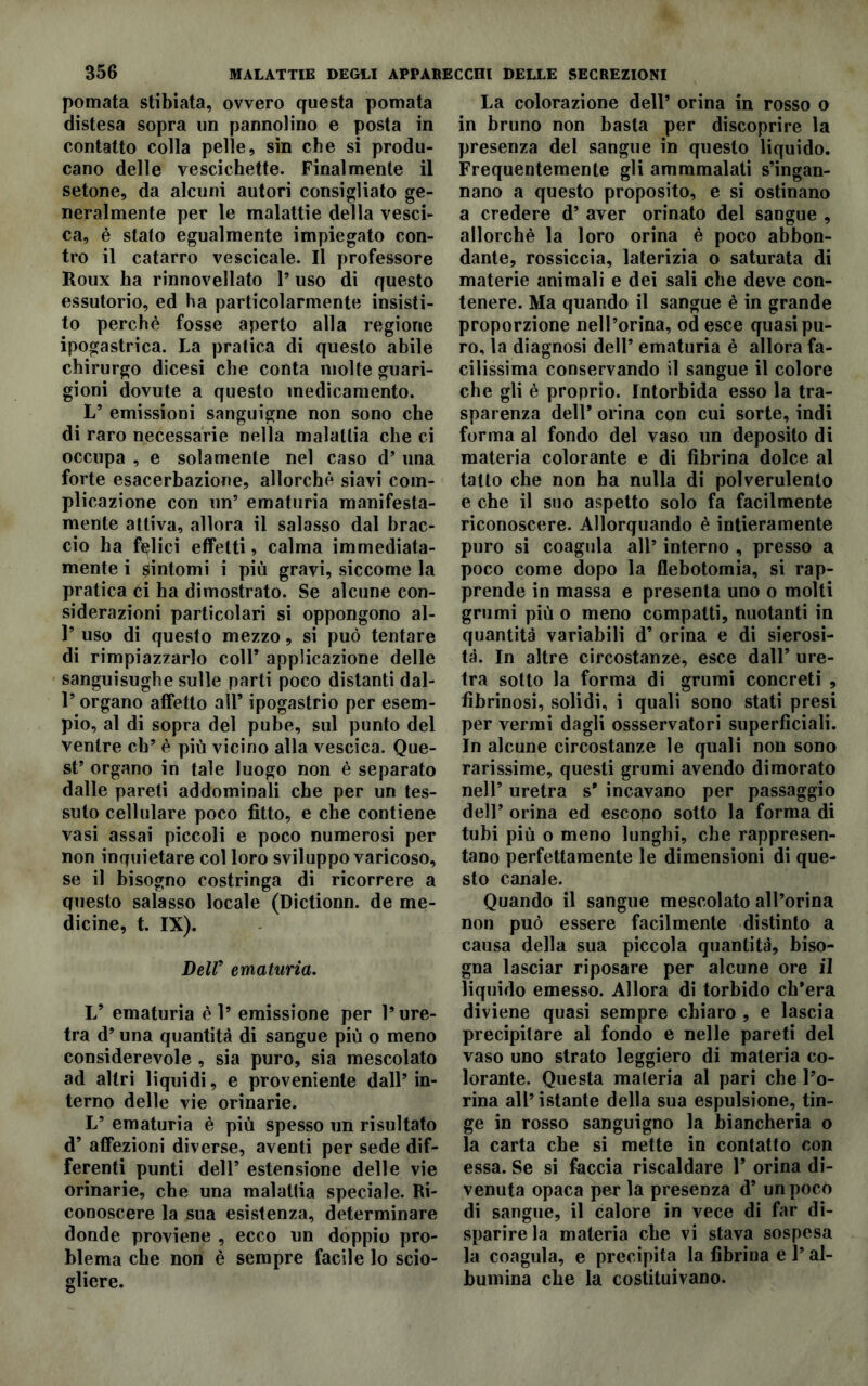 pomata stibiata, ovvero questa pomata distesa sopra un pannolino e posta in contatto colla pelle, sin che si produ- cano delle vescichette. Finalmente il setone, da alcuni autori consigliato ge- neralmente per le malattie della vesci- ca, è stato egualmente impiegato con- tro il catarro vescicale. Il professore Roux ha rinnovellato 1* uso di questo essutorio, ed ha particolarmente insisti- to perchè fosse aperto alla regione ipogastrica. La pratica di questo abile chirurgo dicesi che conta molte guari- gioni dovute a questo medicamento. L’ emissioni sanguigne non sono che di raro necessarie nella malattia che ci occupa , e solamente nel caso d’ una forte esacerbazione, allorché siavi com- plicazione con un5 ematuria manifesta- mente attiva, allora il salasso dal brac- cio ha felici effetti, calma immediata- mente i fintomi i più gravi, siccome la pratica ci ha dimostrato. Se alcune con- siderazioni particolari si oppongono al- 1’ uso di questo mezzo, si può tentare di rimpiazzarlo coll’ applicazione delle sanguisughe sulle parti poco distanti dal- l’organo affetto all’ ipogastrio per esem- pio, al di sopra del pube, sul punto del ventre eh’ è più vicino alla vescica. Que- st’ organo in tale luogo non è separato dalle pareti addominali che per un tes- suto cellulare poco fitto, e che contiene vasi assai piccoli e poco numerosi per non inquietare col loro sviluppo varicoso, se il bisogno costringa di ricorrere a questo salasso locale (Dictionn. de me- dicine, t. IX). Dell’ ematuria. V ematuria è 1’ emissione per l’ure- tra d’ una quantità di sangue più o meno considerevole , sia puro, sia mescolato ad altri liquidi, e proveniente dall’ in- terno delle vie orinarie. L’ ematuria è più spesso un risultato d’ affezioni diverse, aventi per sede dif- ferenti punti dell’ estensione delle vie orinarie, che una malattia speciale. Ri- conoscere la sua esistenza, determinare donde proviene , ecco un doppio pro- blema che non è sempre facile lo scio- gliere. La colorazione dell’ orina in rosso o in bruno non basta per discoprire la presenza del sangue in questo liquido. Frequentemente gli ammmalati s’ingan- nano a questo proposito, e si ostinano a credere d’ aver orinato del sangue , allorché la loro orina è poco abbon- dante, rossiccia, laterizia o saturata di materie animali e dei sali che deve con- tenere. Ma quando il sangue è in grande proporzione nell’orma, od esce quasi pu- ro, la diagnosi dell’ ematuria è allora fa- cilissima conservando il sangue il colore che gli è proprio. Intorbida esso la tra- sparenza dell’ orina con cui sorte, indi forma al fondo del vaso un deposito di materia colorante e di fibrina dolce al tatto che non ha nulla di polverulento e che il suo aspetto solo fa facilmente riconoscere. Allorquando è intieramente puro si coagula all’ interno , presso a poco come dopo la flebotomia, si rap- prende in massa e presenta uno o molti grumi più o meno compatti, nuotanti in quantità variabili d’ orina e di sierosi- tà. In altre circostanze, esce dall’ ure- tra sotto la forma di grumi concreti , fibrinosi, solidi, i quali sono stati presi per vermi dagli ossservatori superficiali. In alcune circostanze le quali non sono rarissime, questi grumi avendo dimorato nell’ uretra s' incavano per passaggio dell’ orina ed escopo sotto la forma di tubi più o meno lunghi, che rappresen- tano perfettamente le dimensioni di que- sto canale. Quando il sangue mescolato all’orina non può essere facilmente distinto a causa della sua piccola quantità, biso- gna lasciar riposare per alcune ore il liquido emesso. Allora di torbido ch’era diviene quasi sempre chiaro , e lascia precipitare al fondo e nelle pareti del vaso uno strato leggiero di materia co- lorante. Questa materia al pari che l’o- rina all’istante della sua espulsione, tin- ge in rosso sanguigno la biancheria o la carta che si mette in contatto con essa. Se si faccia riscaldare 1’ orina di- venuta opaca per la presenza d’ un poco di sangue, il calore in vece di far di- sparire la materia che vi stava sospesa la coagula, e precipita la fibrina e l’al- bumina che la costituivano.