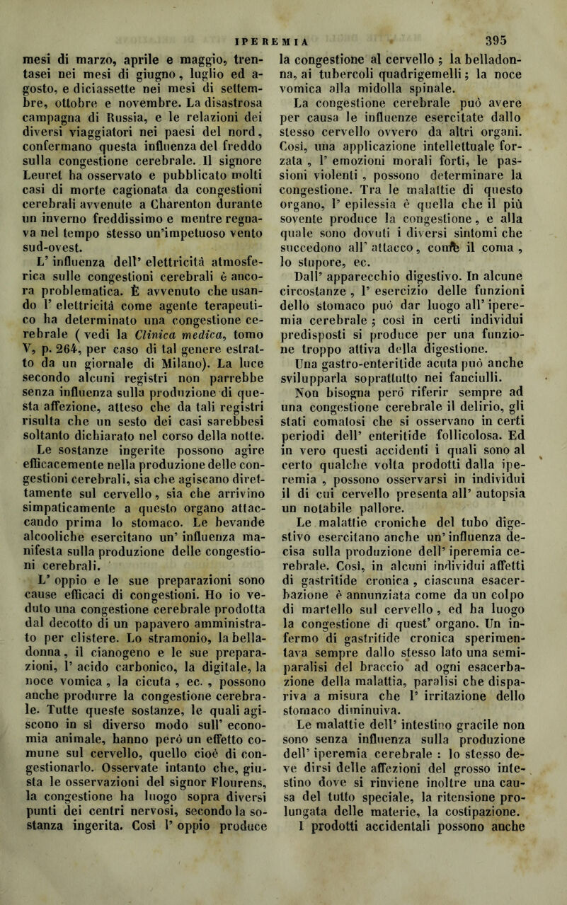 mesi di marzo, aprile e maggio, tren- tasei nei mesi di giugno, luglio ed a- gosto, e diciassette nei mesi di settem- bre, ottobre e novembre. La disastrosa campagna di Russia, e le relazioni dei diversi viaggiatori nei paesi del nord, confermano questa influenza del freddo sulla congestione cerebrale. Il signore Leuret ha osservato e pubblicato molti casi di morte cagionata da congestioni cerebrali avvenute a Charenton durante un inverno freddissimo e mentre regna- va nel tempo stesso un’impetuoso vento sud-ovest. L’ influenza dell* elettricità atmosfe- rica sulle congestioni cerebrali è anco- ra problematica. È avvenuto che usan- do 1’ elettricità come agente terapeuti- co ha determinato una congestione ce- rebrale ( vedi la Clinica medica, tomo V, p. 264, per caso di tal genere estrat- to da un giornale di Milano). La luce secondo alcuni registri non parrebbe senza influenza sulla produzione di que- sta affezione, atteso che da tali registri risulta che un sesto dei casi sarebbesi soltanto dichiarato nel corso della notte. Le sostanze ingerite possono agire efficacemente nella produzione delle con- gestioni cerebrali, sia che agiscano diret- tamente sul cervello, sia che arrivino simpaticamente a questo organo attac- cando prima lo stomaco. Le bevande alcoolicbe esercitano un’ influenza ma- nifesta sulla produzione delle congestio- ni cerebrali. L* oppio e le sue preparazioni sono cause efficaci di congestioni. Ho io ve- duto una congestione cerebrale prodotta dal decotto di un papavero amministra- to per clistere. Lo stramonio, la bella- donna , il cianogeno e le sue prepara- zioni, 1’ acido carbonico, la digitale, la noce vomica , la cicuta , ec. , possono anche produrre la congestione cerebra- le. Tutte queste sostanze, le quali agi- scono in sì diverso modo sull’ econo- mia animale, hanno però un effetto co- mune sul cervello, quello cioè di con- gestionarlo. Osservate intanto che, giu- sta le osservazioni del signor Flourens, la congestione ha luogo sopra diversi punti dei centri nervosi, secondo la so- stanza ingerita. Così 1’ oppio produce la congestione al cervello ; la belladon- na, ai tubercoli quadrigemelli ; la noce vomica alla midolla spinale. La congestione cerebrale può avere per causa le influenze esercitate dallo stesso cervello ovvero da altri organi. Così, una applicazione intellettuale for- zata , 1’ emozioni morali forti, le pas- sioni violenti , possono determinare la congestione. Tra le malattie di questo organo, 1’ epilessia è quella che il più sovente produce la congestione, e alla quale sono dovuti i diversi sintomi che succedono all' attacco, conte il coma, 10 stupore, ec. Dall’ apparecchio digestivo. In alcune circostanze , 1’ esercizio delle funzioni dello stomaco può dar luogo all’ ipere- mia cerebrale ; così in certi individui predisposti si produce per una funzio- ne troppo attiva della digestione. Una gastro-enteritide acuta può anche svilupparla soprattutto nei fanciulli. Non bisogna però riferir sempre ad una congestione cerebrale il delirio, gli stati comatosi che si osservano in certi periodi dell’ enteritide follicolosa. Ed in vero questi accidenti i quali sono al certo qualche volta prodotti dalla ipe- remia , possono osservarsi in individui 11 di cui cervello presenta all’ autopsia un notabile pallore. Le malattie croniche del tubo dige- stivo esercitano anche un’influenza de- cisa sulla produzione dell’ iperemia ce- rebrale. Così, in alcuni individui affetti di gastritide cronica , ciascuna esacer- bazione è annunziata come da un colpo di martello sul cervello , ed ha luogo la congestione di quest’ organo. Un in- fermo di gastritide cronica sperimen- tava sempre dallo stesso lato una semi- paralisi del braccio ad ogni esacerba- zione della malattia, paralisi che dispa- riva a misura che 1’ irritazione dello stomaco diminuiva. Le malattie dell’ intestino gracile non sono senza influenza sulla produzione dell’ iperemia cerebrale : lo stesso de- ve dirsi delle affezioni del grosso inte- stino dove si rinviene inoltre una cau- sa del tutto speciale, la ritensione pro- lungata delle materie, la costipazione. I prodotti accidentali possono anche