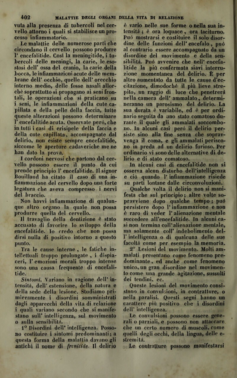 vuta alla presenza di tubercoli nel cer- vello attorno i quali si stabilisce un pro- cesso infiammatorio. Le malattie delle numerose parti che circondano il cervello possono produrre 1’ encefalilide. Cosi la meningitide, i tu- bercoli delle meningi, la carie, le eso- stosi dell’ ossa del cranio, la carie della bocca, le infiammazioni acute delle mem- brane dell’ occhio, quelle dell’ orecchio interno medio, delle fosse nasali allor- ché soprattutto si propagano ai seni fron- tali, le operazioni che si praticano su i seni, le infiammazioni della cute ca- priata e della pelle della faccia, tutte queste alterazioni possono determinare T encefalitide acuta. Osservate però, che in tutti i casi di erisipele della faccia e della cute capiìlata, accompagnate dal delirio, non esiste sempre encefalilide, siccome le aperture cadaveriche me ne ban dato la prova. I cordoni nervosi che partono dal cer- vello possono essere il punto da cui prende principio F encefalitide. Il signor Bouillaud ha citalo il caso di una in- fiammazione del cervello dopo una forte legatura che aveva compresso i nervi del braccio. Non havvi infiammazione di qualun- que altro organo la quale non possa produrre quella del cervello. II travaglio della dentizione è stato accusato di favorire lo sviluppo della encefalilide. Io credo che non possa dirsi nulla di positivo intorno a questo punto. Tra le cause interne , le fatiche in- tellettuali troppo prolungate , i dispia- ceri, F emozioni morali troppo intense sono una causa frequente di encefali- tide. Sintomi. Variano in ragione dell’ in- tensità, dell’ estensione, della natura e della sede della lesione. Studiamo pri- mieramente i disordini somministrati dagli apparecchi della vita di relazione i quali variano secondo che si manife- stano sull’ intelligenza, sul movimento o sulla sensibilità. 1° Disordini dell* intelligenza. Posso- no costituire i sintomi predominanti; a questa forma della malattia davano gli antichi il nome di fremitele. Il delirio è vario nelle sue forme o nella sua in- tensità ; è ora loquace, ora taciturno. Può mostrarsi e costituire il solo disor- dine delle funzioni dell’ encefalo , può al contrario essere accompagnato da un disordine del movimento e della sen- sibilità. Può avvenire che nell’ encefa- litide la più confermata siavi interru- zione momentanea del delirio. È per altro aumentato da tutte le cause d’ec- citazione, dimodoché il più lieve stre- pito, un raggio di luce che penetrerà nella camera dell’ ammalato, determi- neranno un parosismo del delirio. La sua durata è variabile, ed è per ordi- nario seguita da uno stato comatoso du- rante il quale gli ammalati soccombo- no. In alcuni casi però il delirio per- siste sino alla fine senza che soprav- venga il coma, e gli ammalati perisco- no in preda ad un delirio furioso. Per ordinario vi sono delle alternative di de- lirio e di stato comatoso. In alcuni casi di encefalitide non si osserva alcun disturbo dell’intelligenza e ciò quando l’infiammazione risiede su parti lontane dalle circonvoluzioni. Qualche volta il delirio non si mani- festa che sul principio; altre volte so- pravviene dopo qualche tempo ; può persistere dopo l’infiammazione e non è raro di veder 1* alienazione mentale succedere all’encefalitide. In alcuni ca- si non termina coll’alienazione mentale, ma solamente coll’ indebolimento del- F intelligenza o di qualcuna delle sue facoltà come per esempio la memoria. 2° Lesioni del movimento. Molti am- malati presentano come fenomeno pre- dominante , ed anche come fenomeno unico, un gran disordine nel movimen- to come una grande agitazione, sussulti dei tendini, ec. Queste lesioni del movimento consi- stono in convulsioni, in contratture, o nella paralisi. Questi segni hanno un carattere più positivo che i disordini dell’ intelligenza. Le convulsioni possono essere gene- rali o parziali, e possono non attaccare che un certo numero di muscoli, come quelli degli occhi, della lingua, delle e- stremità. Le contratture possono manifestarsi