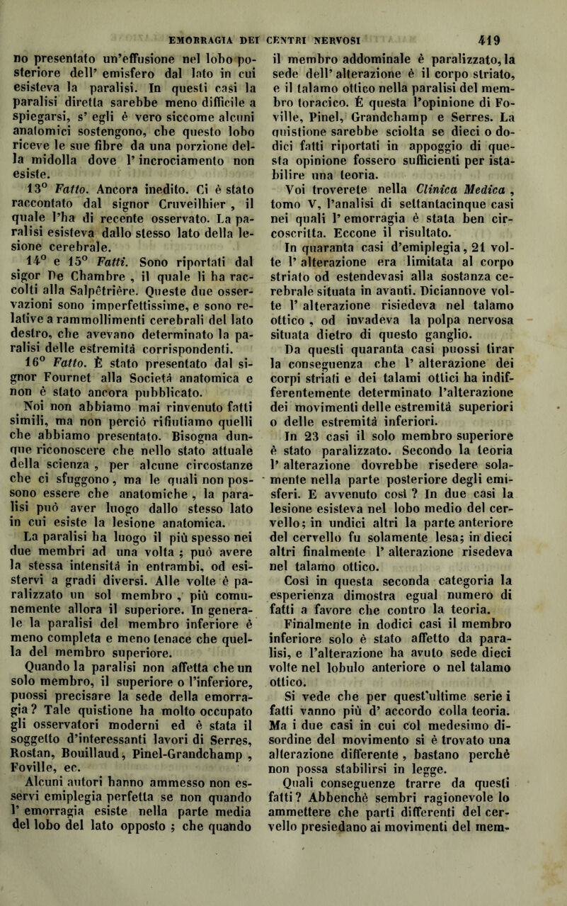 no presentato un’effusione nel lobo po- steriore dell’ emisfero dal lato in cui esisteva la paralisi. In questi casi la paralisi diretta sarebbe meno difficile a spiegarsi, s’ egli è vero siccome alcuni anatomici sostengono, che questo lobo riceve le sue fibre da una porzione del- la midolla dove l’incrociamento non esiste. 13° Fatto. Ancora inedito. Ci è stato raccontato dal signor Cruveilhier , il quale l’ha di recente osservato. La pa- ralisi esisteva dallo stesso lato della le- sione cerebrale. 14° e 15° Fatti. Sono riportati dal sigor De Chambre , il quale li ha rac- colti alla Salpètrière. Queste due osser- vazioni sono imperfettissime, e sono re- lative a rammollimenti cerebrali del lato destro, che avevano determinato la pa- ralisi delle estremità corrispondenti. 16° Fatto. È stato presentato dal si- gnor Fournet alla Società anatomica e non è stato ancora pubblicato. Noi non abbiamo mai rinvenuto fatti simili, ma non perciò rifiutiamo quelli che abbiamo presentato. Bisogna dun- que riconoscere che nello stato attuale della scienza , per alcune circostanze che ci sfuggono, ma le quali non pos- sono essere che anatomiche , la para- lisi può aver luogo dallo stesso lato in cui esiste la lesione anatomica. La paralisi ha luogo il più spesso nei due membri ad una volta ; può avere la stessa intensità in entrambi, od esi- stervi a gradi diversi. Alle volte è pa- ralizzato un sol membro , più comu- nemente allora il superiore. In genera- le la paralisi del membro inferiore è meno completa e meno tenace che quel- la del membro superiore. Quando la paralisi non affetta che un solo membro, il superiore o l’inferiore, puossi precisare la sede della emorra- gia? Tale quistione ha molto occupato gli osservatori moderni ed è stata il soggetto d’interessanti lavori di Serres, Rostan, Bouillaud; Pinel-Grandchamp , Foville, ec. Alcuni autori hanno ammesso non es- servi emiplegia perfetta se non quando 1’ emorragia esiste nella parte media del lobo del lato opposto ; che quando il membro addominale è paralizzatola sede dell’ alterazione è il corpo striato, e il talamo ottico nella paralisi del mem- bro toracico. É questa l’opinione di Fo- ville, Pinel, Grandchamp e Serres. La quistione sarebbe sciolta se dieci o do- dici fatti riportati in appoggio di que- sta opinione fossero sufficienti per ista- bilire una teoria. Voi troverete nella Clinica Medica , tomo V, l’analisi di settantacinque casi nei quali 1’ emorragia è stata ben cir- coscritta. Eccone il risultato. In quaranta casi d’emiplegia, 21 vol- te l’alterazione era limitata al corpo striato od estendevasi alla sostanza ce- rebrale situata in avanti. Diciannove vol- te 1’ alterazione risiedeva nel talamo ottico , od invadeva la polpa nervosa situata dietro di questo ganglio. Da questi quaranta casi puossi tirar la conseguenza che 1’ alterazione dei corpi striati e dei talami ottici ha indif- ferentemente determinato l’alterazione dei movimenti delle estremità superiori o delle estremità inferiori. In 23 casi il solo membro superiore è stato paralizzato. Secondo la teoria 1’ alterazione dovrebbe risedere sola- mente nella parte posteriore degli emi- sferi. E avvenuto cosi ? In due casi la lesione esisteva nel lobo medio del cer- vello; in undici altri la parte anteriore del cervello fu solamente lesa; in dieci altri finalmente 1’ alterazione risedeva nel talamo ottico. Così in questa seconda categoria la esperienza dimostra egual numero di fatti a favore che contro la teoria. Finalmente in dodici casi il membro inferiore solo è stato affetto da para- lisi, e l’alterazione ha avuto sede dieci volte nel lobulo anteriore o nel talamo ottico. Si vede che per quest’ultime serie i fatti vanno più d’ accordo colla teoria. Ma i due casi in cui col medesimo di- sordine del movimento si è trovato una alterazione differente , bastano perchè non possa stabilirsi in legge. Quali conseguenze trarre da questi fatti ? Abbenchè sembri ragionevole lo ammettere che parti differenti del cer- vello presiedano ai movimenti del mem-