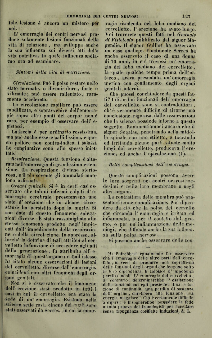 tale lesione è ancora un mistero per noi. L’ emorragia dei centri nervosi pro- duce solamente lesioni funzionali della vita di relazione , ma sviluppa anche la sua influenza sui diversi atti deha vita nutritiva, la quale influenza andia- mo ora ad esaminare. Sintomi della vita di nutrizione. Circolazione. Può il polso restare nello stato normale, o divenir duro, forte e vibrante; può essere rallentato, rara- mente accelerato. La circolazione capillare può essere modificata, e sopravvenire dell’emorra- gie sopra altri punti del corpo: non è raro, per esempio d’ osservare dell’ e- pi stassi. La faccia è per ordinario rossissima, ma può anche essere pallidissima, e que- sto pallore non contro-indica i salassi. Le congiuntive sono allo spesso iniet- tale. Respirazione. Questa funzione è alte- rata nell’emorragia di grandissima esten- sione. La respirazione diviene sterto- rosa, e il più sovente gli ammalati muo- iono asfissiati. Organi genitali. Si è in certi casi os- servato che taluni infermi colpiti d’ e- morragia cerebrale presentavano uno stato d’erezione che in alcune circo- stanze ha persistito dopo la morte. Si son date di questo fenomeno spiega- zioni diverse. È stato rassomigliato allo stesso fenomeno prodotto negl’ impic- cati dall’ impedimento della respirazio- ne e della circolazione. In appresso, al- lorché la dottrina di Gali attribuì al cer- velletto la funzione di presedere agli atti della generazione , fu attribuito all* e- morragia di quest’organo; e Gali istesso ha citato alcune osservazioni di lesioni del cervelletto, diverse dall’emorragia, coincidenti con altri fenomeni degli or- gani genitali. Non si è osservato che il fenomeno dell’ erezione siasi prodotto in tutti i casi in cui il cervelletto era stato la sede di un’ emorragia. Esistono nella scienza sette casi, cinque dei punii sono stali osservati da Serrcs, in cui la emor- ragia risedendo nel lobo mediano del cervelletto, 1’ erezione ha avuto luogo. Voi troverete questi fatti nel Giornale di Fisiologia pubblicato dal signor Ma- gendie. Il signor Guillot ha osservato un caso analogo. Finalmente Serres ha anche osservalo il caso di una donna di 70 anni, in cui trovossi un’emorra- gia del lobo mediano del cervelletto, la quale qualche tempo prima dell’at- tacco , aveva presentato un’ emorragia uterina con gonfiamento degli organi genitali interni. Che puossi conchiudere da questi fat- ti? I disordini funzionali dell’ emorragia del cervelletto sono sì contraddittori , eh’è veramente difficile di tirarne una conclusione rigorosa dalle osservazioni che la scienza possiede intorno a questo soggetto. Rammentiamoci ancora che il signor Segalas, penetrando nella midol- la spinale con uno stiletto, e toccando ed irritando alcune parti situate molto lungi dal cervelletto, produceva l’ere- zione, ed anche F ejaculazione (i). Delle complicazioni dell emorragie. Queste complicazioni possono avere le loro sorgenti nei centri nervosi me- desimi e nelle loro membrane o negli altri organi. La contrattura delle membra può pre- sentarsi come complicazione. Può dipen- dere da ciò ebe la polpa del cervello ebe circonda 1’emorragia è irritata ed infiammata, o per il contatto del gru- mo, o per un’infiammazione delle me- ningi, ebe diffonda anche la sua influen- za sulla polpa nervosa. Si possono anche osservare delle con- fi) Potrebbesi egualmente far osservare che l’emorragia delle altre parti dell’ ence- falo , in vece di produrre una soprallivilà delle funzioni degli organi ebe tengono sotto Ja loro dipendenza, li colpisce d’ impotenza paralizzandoli. L’ emorragia del cervelletto , al contrario , delerminerebbe P esaltazione dalle funzioni cui egli presiede ! Una solu- zione di continuità, una perdita di sostanza deli’ organo, darebbero alla funzione una energia maggiore ! Ciò è certamente diffìcile a capirsi; e bisognerebbe possedere la fede a tutta pruova dei fronologisti per accettare senza ripugnanza cosiffatte induzioni, A. L.