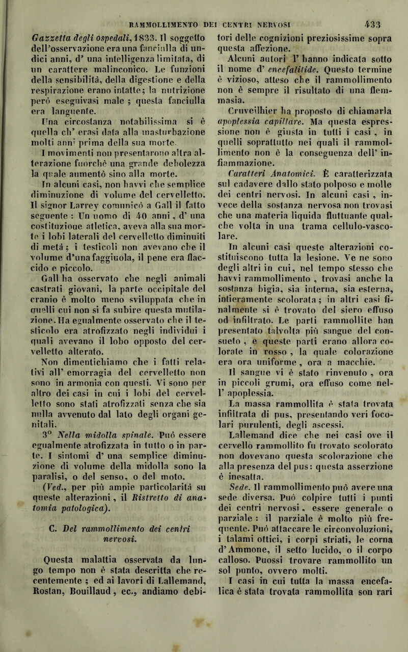 Gazzetta degli ospedali, iS33. Il soggetto dell’osservazione era una fanciulla di un- dici anni, d’ una intelligenza limitata, di un carattere malinconico. Le funzioni della sensibilità, della digestione e della respirazione erano intatte; la nutrizione però eseguivasi male ; questa fanciulla era languente. Una circostanza notabilissima si è quella eh’ crasi data alla masturbazione molti anni prima della sua morte. I movimenti non presentarono altra al- terazione fuorché una grande debolezza la quale aumentò sino alla morte. In alcuni casi, non bavvi che semplice diminuzione di volume del cervelletto. Il signor Larrey comunicò a Gali il fatto seguente : Un uomo di 40 anni, d’ una costituzioue atletica, aveva alla sua mor- te i lobi laterali del cervelletto diminuiti di metà ; i testicoli non avevano che il volume d’unafaggiuola, il pene era flac- cido e piccolo. Gali ha osservato che negli animali castrati giovani, la parte occipitale del cranio è molto meno sviluppata che in anelli cui non si fa subire questa mutila- zione. Ha egualmente osservato che il te- sticolo era atrofizzato negli individui i quali avevano il lobo opposto del cer- velletto alterato. Non dimentichiamo che i fatti rela- tivi all’ emorragia del cervelletto non sono in armonia con questi. Vi sono per altro dei casi in cui i lobi del cervel- ietto sono stati atrofizzati senza che sia nulla avvenuto dal lato degli organi ge- nitali. 3° Nella midolla spinale. Può essere egualmente atrofizzata in tutto o in par- te. I sintomi d’ una semplice diminu- zione di volume della midolla sono la paralisi, o del senso, o del moto. (Fed., per più ampie particolarità su queste alterazioni, il Distretto di ana- tomia patologica). C. Del rammollimento dei centri nervosi. Questa malattia osservata da lun- go tempo non è stata descritta che re- centemente ; ed ai lavori di Lallemand, Rostan, Bouillaud, ec.? andiamo debi- tori delle cognizioni preziosissime sopra questa affezione. Alcuni autori Y hanno indicata sotto il nome d’ encefali fide. Questo termine è vizioso, atteso che il rammollimento non è sempre il risultato di una flem- masia. Cruveilhier ha proposto di chiamarla apoplessia capillare. Ma questa espres- sione non è giusta in tulli i casi , in quelli soprattutto nei quali il rammol- limento non è la conseguenza dell’ in- fiammazione. Caratteri Anatomici. È caratterizzata sul cadavere dallo stato polposo e molle dei centri nervosi. In alcuni casi , in- vece della sostanza nervosa non trovasi che una materia liquida fluttuante qual- che volta in una trama cellulo-vasco- lare. In alcuni casi queste alterazioni co- stituiscono tutta la lesione. Ve ne sono degli altri in cui, nel tempo stesso che havvi rammollimento , trovasi anche la sostanza bigia, sia interna, sia esterna, intieramente scolorala ; in altri casi fi- nalmente si è trovato del siero effuso od infiltrato. Le parti rammollite ban presentato talvolta più sangue del con- sueto , e queste parti erano allora co- lorate in rosso , la quale colorazione era ora uniforme , ora a macchie. Il sangue vi è stato rinvenuto , ora in piccoli grumi, ora effuso come nel- F apoplessia. La massa rammollita è stata trovata infiltrata di pus, presentando veri foco- lari purulenti, degli ascessi. Lallemand dice che nei casi ove il cervello rammollito fu trovato scolorato non dovevano questa scolorazione che alla presenza del pus: questa asserzione è inesatta. Sede. Il rammollimento può avere una sede diversa. Può colpire lutti i punti dei centri nervosi , essere generale o parziale : il parziale è molto più fre- quente. Può attaccare le circonvoluzioni, i talami ottici, i corpi striati, le corna d’Ammone, il setto lucido, o il corpo calloso. Puossi trovare rammollito un sol punto, ovvero molti. I casi in cui tutta la massa encefa- lica è stata trovata rammollita son rari