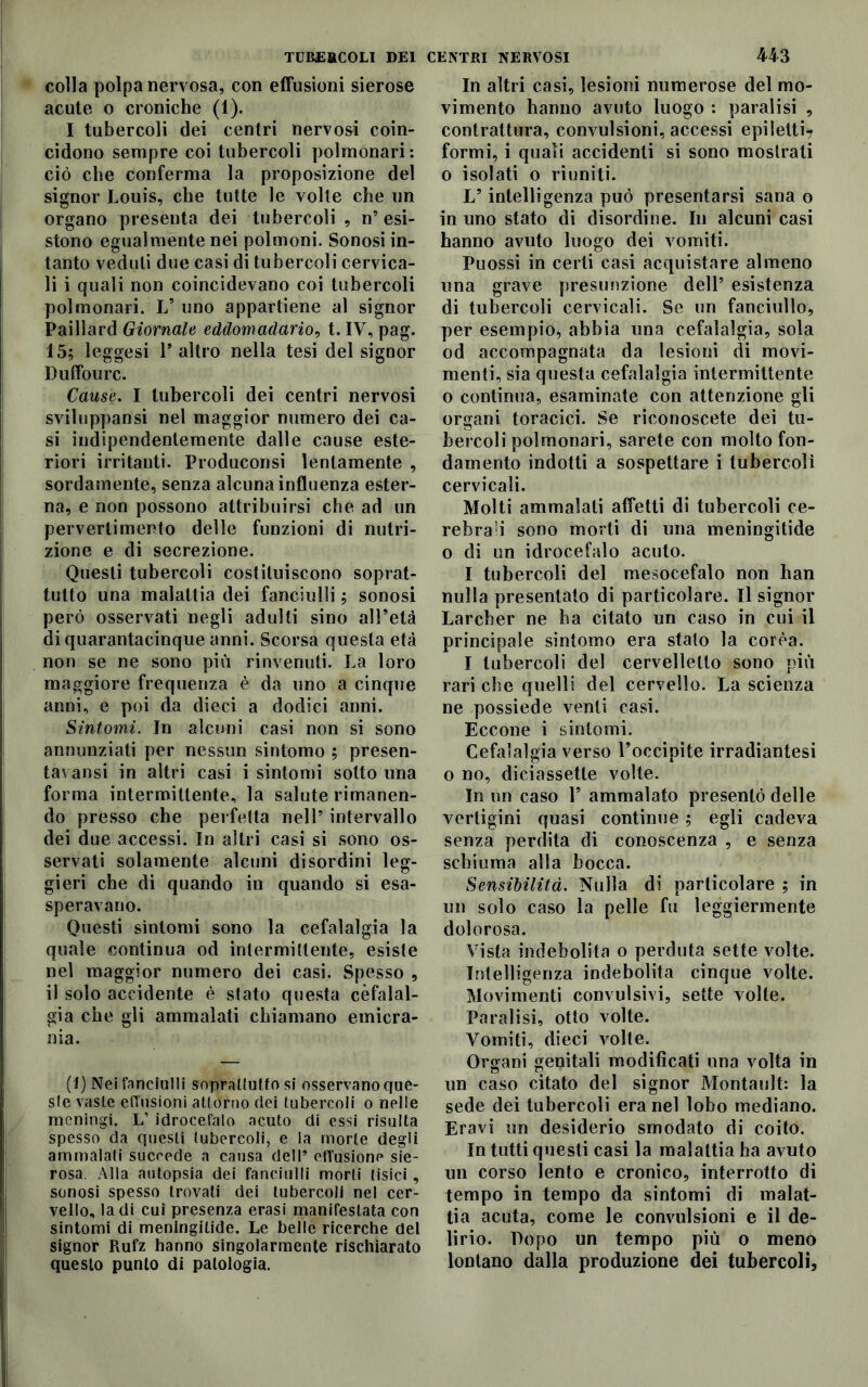 colla polpa nervosa, con effusioni sierose acute o croniche (1). I tubercoli dei centri nervosi coin- cidono sempre coi tubercoli polmonari: ciò che conferma la proposizione del signor Louis, che tutte le volte che un organo presenta dei tubercoli , n’ esi- stono egualmente nei polmoni. Sonosi in- tanto veduti due casi di tubercoli cervica- li i quali non coincidevano coi tubercoli polmonari. L’ uno appartiene al signor Paillard Giornale eddomadario, t. IV, pag. 15; leggesi l’altro nella tesi del signor Duffourc. Cause. I tubercoli dei centri nervosi sviluppansi nel maggior numero dei ca- si indipendentemente dalle cause este- riori irritanti. Produconsi lentamente , sordamente, senza alcuna influenza ester- na, e non possono attribuirsi che ad un pervertimento delle funzioni di nutri- zione e di secrezione. Questi tubercoli costituiscono soprat- tutto una malattia dei fanciulli ; sonosi però osservati negli adulti sino all’età di quarantacinque anni. Scorsa questa età non se ne sono più rinvenuti. La loro maggiore frequenza è da uno a cinque anni, e poi da dieci a dodici anni. Sintomi. In alcuni casi non si sono annunziati per nessun sintomo ; presen- tavansi in altri casi i sintomi sotto una forma intermittente, la salute rimanen- do presso che perfetta nell’ intervallo dei due accessi. In altri casi si sono os- servati solamente alcuni disordini leg- gieri che di quando in quando si esa- speravano. Questi sintomi sono la cefalalgia la quale continua od intermittente, esiste nel maggior numero dei casi. Spesso , il solo accidente è stato questa cefalal- gia che gli ammalati chiamano emicra- nia. (1) Nei fanciulli soprattutto si osservano que- ste vaste effusioni attorno dei tubercoli o nelle meningi. L’ idrocefalo acuto di essi risulta spesso da questi tubercoli, e la morte degli ammalati succede a causa dell* effusione sie- rosa. Alla autopsia dei fanciulli morti tisici , sonosi spesso trovati dei tubercoli nel cer- vello, la di cui presenza erasi manifestata con sintomi di meningilide. Le belle ricerche del signor Pmfz hanno singolarmente rischiarato questo punto di patologia. In altri casi, lesioni numerose del mo- vimento hanno avuto luogo : paralisi , contrattura, convulsioni, accessi epiletti? formi, i quali accidenti si sono mostrati o isolati o riuniti. V intelligenza può presentarsi sana o in uno stato di disordine. In alcuni casi hanno avuto luogo dei vomiti. Puossi in certi casi acquistare almeno una grave presunzione dell’ esistenza di tubercoli cervicali. Se un fanciullo, per esempio, abbia una cefalalgia, sola od accompagnata da lesioni di movi- menti, sia questa cefalalgia intermittente o continua, esaminate con attenzione gli organi toracici. Se riconoscete dei tu- bercoli polmonari, sarete con molto fon- damento indotti a sospettare i tubercoli cervicali. Molti ammalati affetti di tubercoli ce- rebrali sono morti di una meningitide o di un idrocefalo acuto. I tubercoli del mesocefalo non ban nulla presentato di particolare. Il signor Larcber ne ha citato un caso in cui il principale sintomo era stato la corèa. I tubercoli del cervelletto sono pivi rari che quelli del cervello. La scienza ne possiede venti casi. Eccone i sintomi. Cefalalgia verso l’occipite irradiatesi o no, diciassette volte. In un caso 1’ ammalato presentò delle vertigini quasi continue ; egli cadeva senza perdita di conoscenza , e senza schiuma alla bocca. Sensibilità. Nulla di particolare ; in un solo caso la pelle fu leggiermente dolorosa. Vista indebolita o perduta sette volte. Intelligenza indebolita cinque volte. Movimenti convulsivi, sette volte. Paralisi, otto volte. Vomiti, dieci volte. Organi genitali modificati una volta in un caso citato del signor Montault: la sede dei tubercoli era nel lobo mediano. Eravi un desiderio smodato di coito. In tutti questi casi la malattia ha avuto un corso lento e cronico, interrotto di tempo in tempo da sintomi di malat- tia acuta, come le convulsioni e il de- lirio. Dopo un tempo più o meno lontano dalla produzione dei tubercoli.