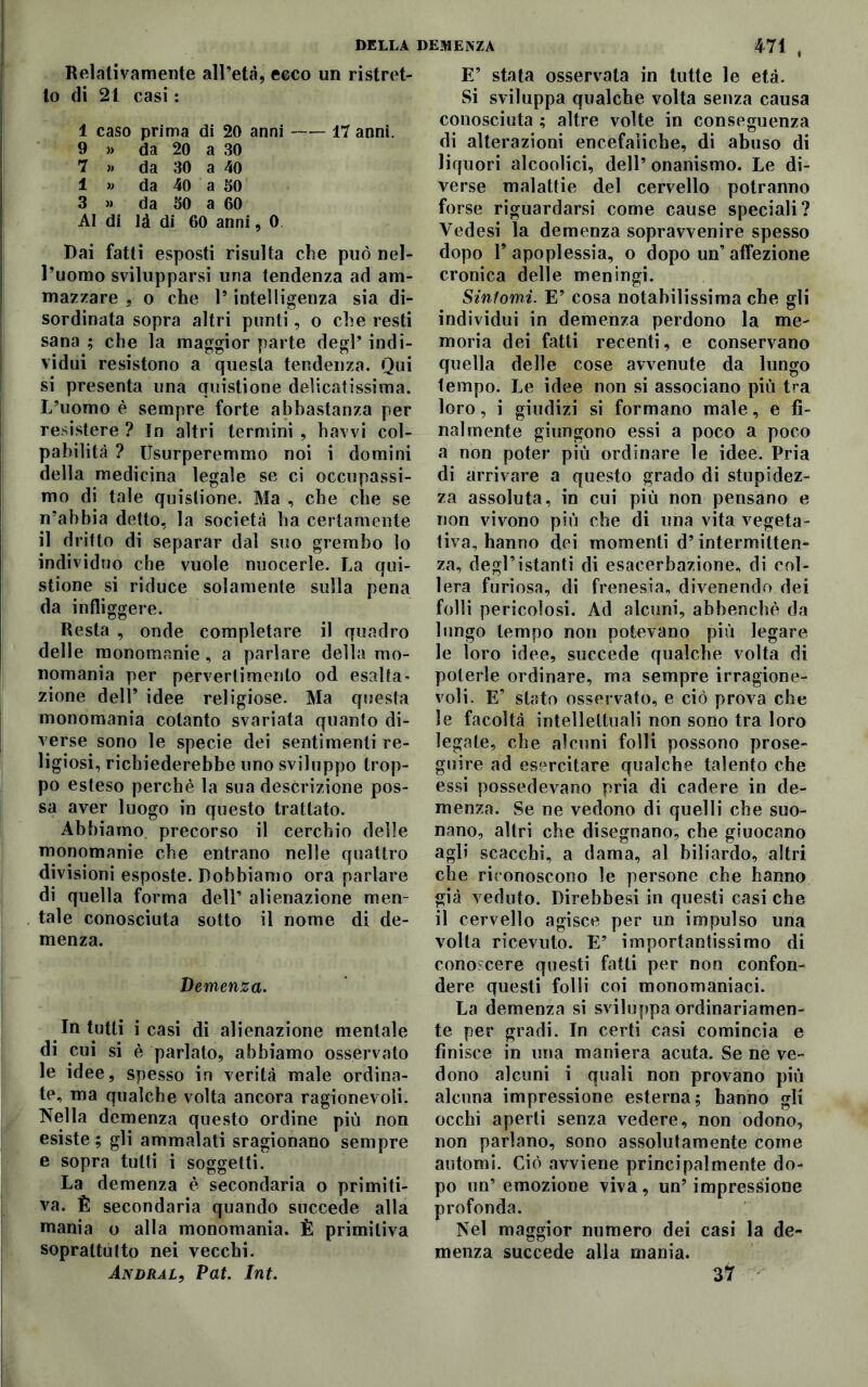 Relativamente all’età, ceco un ristret- to di 21 casi : 1 caso prima di 20 anni 17 anni. 9 » da 20 a 30 7 » da 30 a 40 1 » da 40 a SO 3 » da SO a 60 AI di là di 60 anni, 0 Dai fatti esposti risulta che può nel- l’uomo svilupparsi una tendenza ad am- mazzare , o che l9 intelligenza sia di- sordinata sopra altri punti, o che resti sana ; che la maggior parte degl’ indi- vidui resistono a questa tendenza. Qui si presenta una quistione delicatissima. L’uomo è sempre forte abbastanza per resistere ? Jn altri termini , havvi col- pabilità ? Usurperemmo noi i domini della medicina legale se ci occupassi- mo di tale quistione. Ma , che che se n’abbia detto, la società ha certamente il dritto di separar dal suo grembo lo individuo che vuole nuocerle. La qui- stione si riduce solamente sulla pena da infliggere. Resta , onde completare il quadro delle monomanie, a parlare della mo- nomania per pervertimento od esalta* zione dell’ idee religiose. Ma questa monomania cotanto svariata quanto di- verse sono le specie dei sentimenti re- ligiosi, richiederebbe uno sviluppo trop- po esteso perchè la sua descrizione pos- sa aver luogo in questo trattato. Abbiamo precorso il cerchio delle monomanie che entrano nelle quattro divisioni esposte. Dobbiamo ora parlare di quella forma dell’ alienazione men- tale conosciuta sotto il nome di de- menza. Demenza. In tutti i casi di alienazione mentale di cui si è parlato, abbiamo osservato le idee, spesso in verità male ordina- te, ma qualche volta ancora ragionevoli. Nella demenza questo ordine più non esiste ; gli ammalati sragionano sempre e sopra tutti i soggetti. La demenza è secondaria o primiti- va. È secondaria quando succede alla mania o alla monomania. È primitiva soprattutto nei vecchi. Andrai, Vat. Int. E9 stata osservata in tutte le età. Si sviluppa qualche volta senza causa conosciuta ; altre volte in conseguenza di alterazioni encefaliche, di abuso di liquori alcoolici, dell’ onanismo. Le di- verse malattie del cervello potranno forse riguardarsi come cause speciali? Vedesi la demenza sopravvenire spesso dopo l’apoplessia, o dopo un’affezione cronica delle meningi. Sintomi. E9 cosa notabilissima che gli individui in demenza perdono la me- moria dei fatti recenti, e conservano quella delle cose avvenute da lungo tempo. Le idee non si associano più tra loro, i giudizi si formano male, e fi- nalmente giungono essi a poco a poco a non poter più ordinare le idee. Pria di arrivare a questo grado di stupidez- za assoluta, in cui più non pensano e non vivono più che di una vita vegeta- tiva, hanno dei momenti d’intermitten- za, degl’istanti di esacerbazione, di col- lera furiosa, di frenesia, divenendo dei folli pericolosi. Ad alcuni, abbenchè da lungo tempo non potevano più legare le loro idee, succede qualche volta di poterle ordinare, ma sempre irragione- voli. E’ stato osservato, e ciò prova che le facoltà intellettuali non sono tra loro legate, che alcuni folli possono prose- guire ad esercitare qualche talento che essi possedevano pria di cadere in de- menza. Se ne vedono di quelli che suo- nano, altri che disegnano, che giuocano agli scacchi, a dama, al biliardo, altri che riconoscono le persone che hanno già veduto. Direbbesi in questi casi che il cervello agisce per un impulso una volta ricevuto. E’ importantissimo di conoscere questi fatti per non confon- dere questi folli coi monomaniaci. La demenza si sviluppa ordinariamen- te per gradi. In certi casi comincia e finisce in una maniera acuta. Se ne ve- dono alcuni i quali non provano più alcuna impressione esterna; hanno gli occhi aperti senza vedere, non odono, non parlano, sono assolutamente come automi. Ciò avviene principalmente do- po un’emozione viva, un’impressione profonda. Nel maggior numero dei casi la de- menza succede alla mania. 3 fr