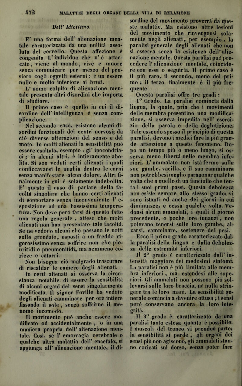 Veli’ Idiotismo. E’ una forma dell’alienazione men- tale caratterizzata da una nullità asso- luta del cervello. Questa affezione è congenita. V individuo che n’ è attac- cato, viene al mondo, vive e muore senza comunicare per mezzo del pen- siero cogli oggetti esterni : è un essere nullo e molto inferiore ai bruti. L’ uomo colpito di alienazione men- tale presenta altri disordini che importa di studiare. Il primo caso è quello in cui il di- sordine dell’ intelligenza è senza com- plicazione. Nel secondo caso, esistono alcuni di- sordini funzionali dei centri nervosi; da ciò diverse alterazioni del senso e del moto. In molti alienati la sensibilità può essere esaltala, esempio : gl’ ipocondria- ci ; in alcuni altri, è intieramente abo- lita. Si son veduti certi alienati i quali confìccavansi le unghia dentro le carni senza manifestare alcun dolore. Altri fi- nalmente in cui è solamente indebolita. E* questo il caso di parlare della fa- coltà singolare che hanno certi alienati di sopportare senza inconveniente 1* e- sposizione ad una bassissima tempera- tura. Non deve però farsi di questo fatto una regola generale , atteso che molti alienali non han presentato tale facoltà. Se ne vedono alcuni che passano le notti sulle grondaie, esposti a un freddo ri- gorosissimo senza soffrire non che ple- uritidi e pneumonilidi, ma nemmeno co- rizze e catarri. Non bisogna ciò malgrado trascurare di riscaldar le camere degli alienati. In certi alienati si osserva la circo- stanza notabile di essere la sensibilità di alcuni orgaui dei sensi singolarmente modificata. Il signor Foville ha veduto degli alienati camminare per ore intiere fissando il sole , senza soffrirne il me- nomo incomodo. Il movimento può anche essere mo- dificato od accidentalmente , o in una maniera propria dell’ alienazione men- tale. Cosi, se F emorragia cerebrale o qualche altra malattia dell’ encefalo, si aggiunga all’ alienazione mentale, il di- sordine del movimento proverrà da que- ste malattie. Ma esistono altre lesioni del movimento che rinvengonsi sola- mente negli alienati, per esempio , la paralisi generale degli alienati che non si osserva senza la esistenza dell’ alie- nazione mentale. Questa paralisi può pre- cedere 1’ alienazione mentale, coincide- re con essa o seguirla. Il primo caso è il più raro, il secondo, meno del pri- mo ; il terzo finalmente é il più fre- quente. Questa paralisi offre tre gradi : 1° Grado. La paralisi comincia dalla lingua, la quale, pria che i movimenti delle membra presentino una modifica- zione, si osserva impedita nell’ eserci- zio della parola e della deglutizione. Tale essendo spesso il principio di questa paralisi, devono i medici fare la più gran- de attenzione a questo fenomeno. Do- po un tempo più o meno lungo, si os- serva meno libertà nelle membra infe- riori. L’ammalato non istà fermo sulle sue gambe, vacilla, e il suo camminare non potrebbesi meglio paragonar qualche volta che a quello di un fanciullo che ten- ta i suoi primi passi. Questa debolezza non esiste sempre allo stesso grado; vi sono istanti ed anche dei giorni in cui diminuisce, e cessa qualche volta. Ve- donsi alcuni ammalati, i quali il giorno precedente, o poche ore innanzi , non potevano tenersi sulle loro gambe, al- zarsi, camminare, sostenere dei pesi. Ecco il primo grado caratterizzato dal- la paralisi della lingua e dalla debolez- za delle estremità inferiori. Il 2° grado è caratterizzato dall’ in- tensità maggiore dei medesimi sintomi. La paralisi non è più limitata alle mem- bra inferiori , ma estendesi alle supe- riori. Gli ammalali non possono più sol- levarsi sulle loro braccia, nè nulla strin- gere tra le loro mani. La sensibilità ge- nerale comincia a divenire ottusa ; i sensi però conservano ancora la loro inte- grità. Il 3° grado è caratterizzato da una paralisi tanto estesa quanto è possibile. I muscoli del tronco vi prendon parte; la sensibilità si perde , gli organi dei sensi più non agiscono, gli ammalali stan- no coricati sul dorso, senza poter fare