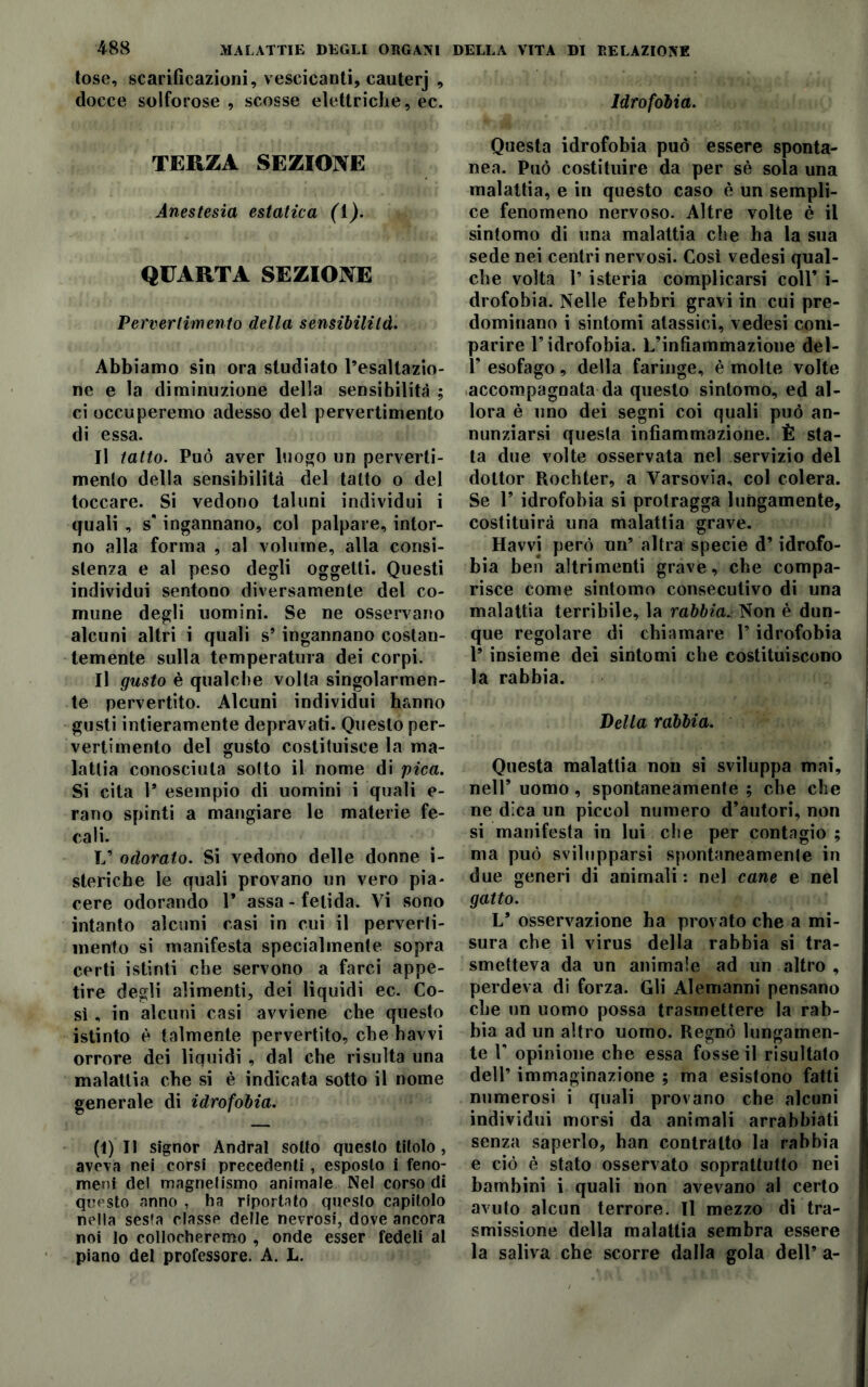 tose, scarificazioni, vescicanti, cauterj , docce solforose, scosse elettriche, ec. Idrofobia. TERZA SEZIONE Anestesia estatica (1). QUARTA SEZIONE Pervertimento della sensibilild. Abbiamo sin ora studiato l’esaltazio- ne e la diminuzione della sensibilità ; ci occuperemo adesso del pervertimento di essa. Il tatto. Può aver luogo un perverti- mento della sensibilità del tatto o del toccare. Si vedono taluni individui i quali , s' ingannano, col palpare, intor- no alla forma , al volume, alla consi- stenza e al peso degli oggetti. Questi individui sentono diversamente del co- mune degli uomini. Se ne osservano alcuni altri i quali s’ ingannano costan- temente sulla temperatura dei corpi. Il gusto è qualche volta singolarmen- te pervertito. Alcuni individui hanno gusti intieramente depravati. Questo per- vertimento del gusto costituisce la ma- lattia conosciuta sotto il nome di pica. Si cita 1* esempio di uomini i quali e- rano spinti a mangiare le materie fe- cali. L’ odorato. Si vedono delle donne i- steriche le quali provano un vero pia- cere odorando 1* assa- fetida. Vi sono intanto alcuni casi in cui il perverti- mento si manifesta specialmente sopra certi istinti che servono a farci appe- tire degli alimenti, dei liquidi ec. Co- sì , in alcuni casi avviene che questo istinto è talmente pervertito, che havvi orrore dei liquidi, dal che risulta una malattia che si è indicata sotto il nome generale di idrofobia. (1)11 signor Andrai sotto questo titolo, aveva nei corsi precedenti, esposto i feno- meni del magnetismo animale Nel corso di questo anno , ha riportato questo capitolo nella sesia classe delle nevrosi, dove ancora noi Io collocheremo , onde esser fedeli al piano del professore. A. L. Questa idrofobia può essere sponta- nea. Può costituire da per sè sola una malattia, e in questo caso è un sempli- ce fenomeno nervoso. Altre volte è il sintomo di una malattia che ha la sua sede nei centri nervosi. Così vedesi qual- che volta T isteria complicarsi coll’ i- drofobia. Nelle febbri gravi in cui pre- dominano i sintomi atassici, vedesi com- parire l’idrofobia. L’infiammazione del- 1’ esofago, della faringe, è molte volte accompagnata da questo sintomo, ed al- lora è uno dei segni coi quali può an- nunziarsi questa infiammazione. È sta- ta due volte osservata nel servizio del dottor Rochter, a Varsovia, col colera. Se 1’ idrofobia si protragga lungamente, costituirà una malattia grave. Havvj però un’ altra specie d’idrofo- bia ben altrimenti grave, che compa- risce come sintomo consecutivo di una malattia terribile, la rabbia„ Non è dun- que regolare di chiamare l’idrofobia 1’ insieme dei sintomi che costituiscono la rabbia. Della rabbia. Questa malattia non si sviluppa mai, nell’ uomo, spontaneamente ; che che ne dica un pieeoi numero d’autori, non si manifesta in lui che per contagio ; ma può svilupparsi spontaneamente in due generi di animali : nel cane e nel gatto. V osservazione ha provato che a mi- sura che il virus della rabbia si tra- smetteva da un animale ad un altro , perdeva di forza. Gli Alemanni pensano che un uomo possa trasmettere la rab- bia ad un altro uomo. Regnò lungamen- te T opinione che essa fosse il risultato dell’ immaginazione ; ma esistono fatti numerosi i quali provano che alcuni individui morsi da animali arrabbiati senza saperlo, han contralto la rabbia e ciò è stato osservato soprattutto nei bambini i quali non avevano al certo avuto alcun terrore. Il mezzo di tra- smissione della malattia sembra essere la saliva che scorre dalla gola dell’a-