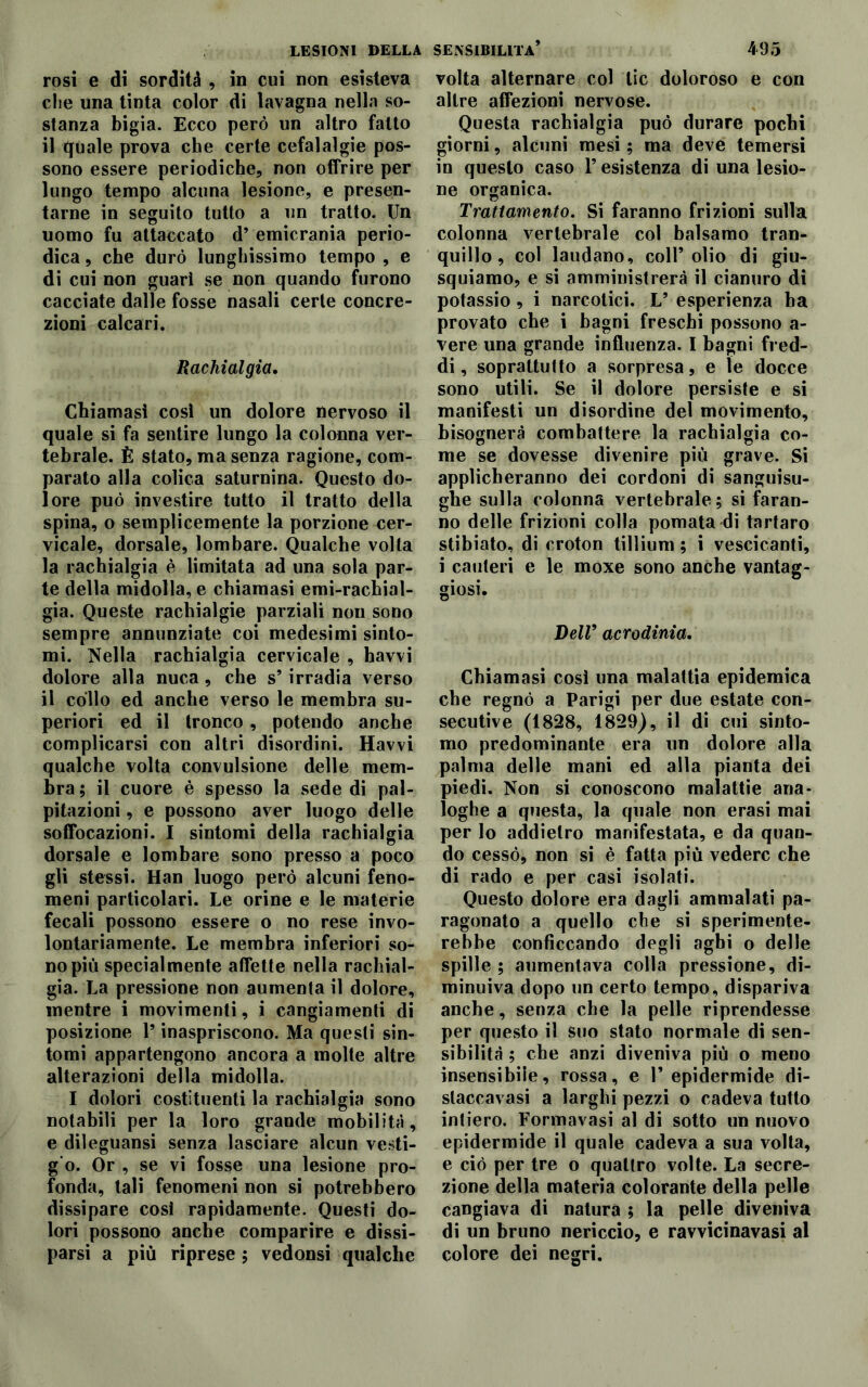 rosi e di sordità , in cui non esisteva die una tinta color di lavagna nella so- stanza bigia. Ecco però un altro fatto il quale prova che certe cefalalgie pos- sono essere periodiche, non offrire per lungo tempo alcuna lesione, e presen- tarne in seguito tutto a un tratto. Un uomo fu attaccato d’ emicrania perio- dica , che durò lunghissimo tempo , e di cui non guarì se non quando furono cacciate dalle fosse nasali certe concre- zioni calcari. Rachialgia. Chiamasi così un dolore nervoso il quale si fa sentire lungo la colonna ver- tebrale. È stato, ma senza ragione, com- parato alla colica saturnina. Questo do- lore può investire tutto il tratto della spina, o semplicemente la porzione cer- vicale, dorsale, lombare. Qualche volta la rachialgia è limitata ad una sola par- te della midolla, e chiamasi emi-rachial- gia. Queste rachialgie parziali non sono sempre annunziate coi medesimi sinto- mi. Nella rachialgia cervicale , havvi dolore alla nuca, che s* irradia verso il collo ed anche verso le membra su- periori ed il tronco, potendo anche complicarsi con altri disordini. Havvi qualche volta convulsione delle mem- bra; il cuore è spesso la sede di pal- pitazioni , e possono aver luogo delle soffocazioni. I sintomi della rachialgia dorsale e lombare sono presso a poco gli stessi. Han luogo però alcuni feno- meni particolari. Le orine e le materie fecali possono essere o no rese invo- lontariamente. Le membra inferiori so- no più specialmente affette nella rachial- gia. La pressione non aumenta il dolore, mentre i movimenti, i cangiamenti di posizione l’inaspriscono. Ma questi sin- tomi appartengono ancora a molte altre alterazioni della midolla. I dolori costituenti la rachialgia sono notabili per la loro grande mobilità, e dileguansi senza lasciare alcun vesti- g’o. Or , se vi fosse una lesione pro- fonda, tali fenomeni non si potrebbero dissipare così rapidamente. Questi do- lori possono anche comparire e dissi- parsi a più riprese ; vedonsi qualche volta alternare col tic doloroso e con altre affezioni nervose. Questa rachialgia può durare pochi giorni, alcuni mesi ; ma deve temersi in questo caso l’esistenza di una lesio- ne organica. Trattamento. Si faranno frizioni sulla colonna vertebrale col balsamo tran- quillo, col laudano, coll* olio di giu- squiamo, e si amministrerà il cianuro di potassio, i narcotici. L* esperienza ha provato che i bagni freschi possono a- vere una grande influenza. I bagni fred- di, soprattutto a sorpresa, e le docce sono utili. Se il dolore persiste e si manifesti un disordine del movimento, bisognerà combattere la rachialgia co- me se dovesse divenire più grave. Si applicheranno dei cordoni di sanguisu- ghe sulla colonna vertebrale ; si faran- no delle frizioni colla pomata di tartaro stibiato, di croton tillium ; i vescicanti, i cauteri e le moxe sono anche vantag- giosi. Dell9 acrodinia. Chiamasi così una malattia epidemica che regnò a Parigi per due estate con- secutive (1828, 1829), il di cui sinto- mo predominante era un dolore alla palma delle mani ed alla pianta dei piedi. Non si conoscono malattie ana- loghe a questa, la quale non erasi mai per lo addietro manifestata, e da quan- do cessò, non si è fatta più vedere che di rado e per casi isolati. Questo dolore era dagli ammalati pa- ragonato a quello che si sperimente- rebbe conficcando degli aghi o delle spille ; aumentava colla pressione, di- minuiva dopo un certo tempo, dispariva anche, senza che la pelle riprendesse per questo il suo stato normale di sen- sibilità ; che anzi diveniva più o meno insensibile, rossa, e V epidermide di- staccavasi a larghi pezzi o cadeva tutto intiero. Formavasi al di sotto un nuovo epidermide il quale cadeva a sua volta, e ciò per tre o quattro volte. La secre- zione della materia colorante della pelle cangiava di natura ; la pelle diveniva di un bruno nericcio, e ravvicinavasi al colore dei negri.