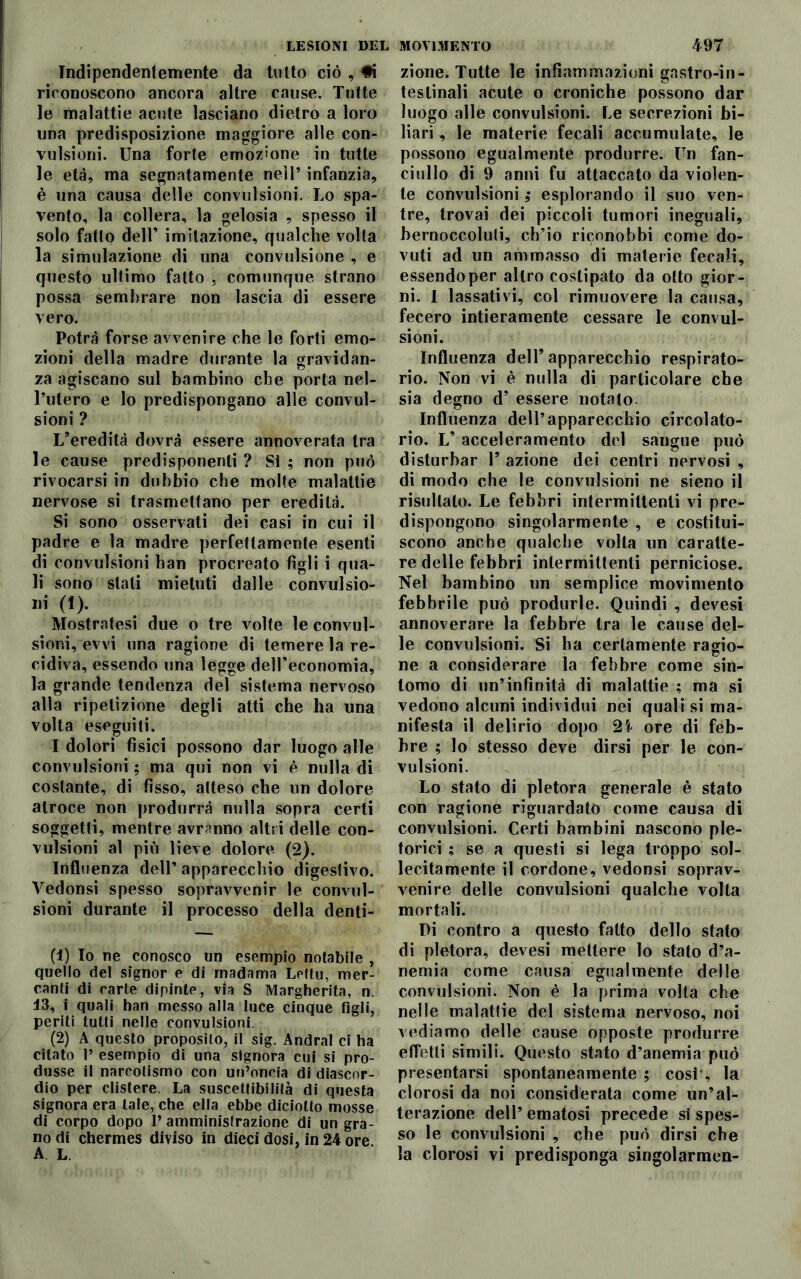 Indipendentemente da tutto ciò , #i riconoscono ancora altre cause. Tutte le malattie acute lasciano dietro a loro una predisposizione maggiore alle con- vulsioni. Una forte emozione in tutte le età, ma segnatamente nell’ infanzia, è una causa delle convulsioni. Lo spa- vento, la collera, la gelosia , spesso il solo fatto dell’ imitazione, qualche volta la simulazione di una convulsione , e questo ultimo fatto , comunque strano possa sembrare non lascia di essere vero. Potrà forse avvenire che le forti emo- zioni della madre durante la gravidan- za agiscano sul bambino che porta nel- l’utero e lo predispongano alle convul- sioni ? L’eredità dovrà essere annoverata tra le cause predisponenti ? Si ; non può rivocarsi in dubbio che molte malattie nervose si trasmettano per eredità. Si sono osservati dei casi in cui il padre e la madre perfettamente esenti di convulsioni ban procreato figli i qua- li sono stati mietuti dalle convulsio- Ili (1). Mostratesi due o tre volte le convul- sioni, evvi una ragione di temere la re- cidiva, essendo una legge delUeconomia, la grande tendenza del sistema nervoso alla ripetizione degli atti che ha una volta eseguiti. I dolori fisici possono dar luogo alle convulsioni ; ma qui non vi è nulla di costante, di fìsso, atteso che un dolore atroce non produrrà nulla sopra certi soggetti, mentre avranno altri delle con- vulsioni al più lieve dolore (2). Influenza dell’ apparecchio digestivo. Vedonsi spesso sopravvenir le convul- sioni durante il processo della denti- ti) Io ne conosco un esempio notabile , quello del signor e di madama Leltu, mer- canti di carte dipinte, via S Margherita, n. 13, i quali han messo alla luce cinque figli, periti tutti nelle convulsioni. (2) A questo proposito, il sig. Andrai ci ha citato 1’ esempio di una signora cui si pro- dusse il narcotismo con un’oncia di diascor- dio per clistere. La suscettibilità di questa signora era tale, che ella ebbe diciotto mosse di corpo dopo 1* amministrazione di un gra- no di chermes diviso in dieci dosi, in 24 ore. zione. Tutte le infiammazioni gastro-in- teslinali acute o croniche possono dar luogo alle convulsioni. Le secrezioni bi- liari , le materie fecali accumulate, le possono egualmente produrre. Un fan- ciullo di 9 anni fu attaccato da violen- te convulsioni ,• esplorando il suo ven- tre, trovai dei piccoli tumori ineguali, bernoccoluti, ch’io riconobbi come do- vuti ad un ammasso di materie fecali, essendo per altro costipato da otto gior- ni. I lassativi, col rimuovere la causa, fecero intieramente cessare le convul- sioni. Influenza dell’apparecchio respirato- rio. Non vi è nulla di particolare che sia degno d’ essere notato Influenza dell’apparecchio circolato- rio. L’ acceleramento del sangue può disturbar 1’ azione dei centri nervosi , di modo che le convulsioni ne sieno il risultato. Le febbri intermittenti vi pre- dispongono singolarmente , e costitui- scono anche qualche volta un caratte- re delle febbri intermittenti perniciose. Nel bambino un semplice movimento febbrile può produrle. Quindi , devesi annoverare la febbre tra le cause del- le convulsioni. Si ha certamente ragio- ne a considerare la febbre come sin- tomo di un’infinità di malattie ; ma si vedono alcuni individui nei quali si ma- nifesta il delirio dopo 24 ore di feb- bre ; lo stesso deve dirsi per le con- vulsioni. Lo stato di pletora generale è stato con ragione riguardato come causa di convulsioni. Certi bambini nascono ple- torici ; se a questi si lega troppo sol- lecitamente il cordone, vedonsi soprav- venire delle convulsioni qualche volta mortali. Pi contro a questo fatto dello stato di pletora, devesi mettere lo stato d’a- nemia come causa egualmente delle convulsioni. Non è la prima volta che nelle malattie del sistema nervoso, noi vediamo delle cause opposte produrre effetti simili. Questo stato d’anemia può presentarsi spontaneamente ; cosi', la clorosi da noi considerata come un’al- terazione dell’ ematosi precede si spes- so le convulsioni , che può dirsi che la clorosi vi predisponga singolarmen-