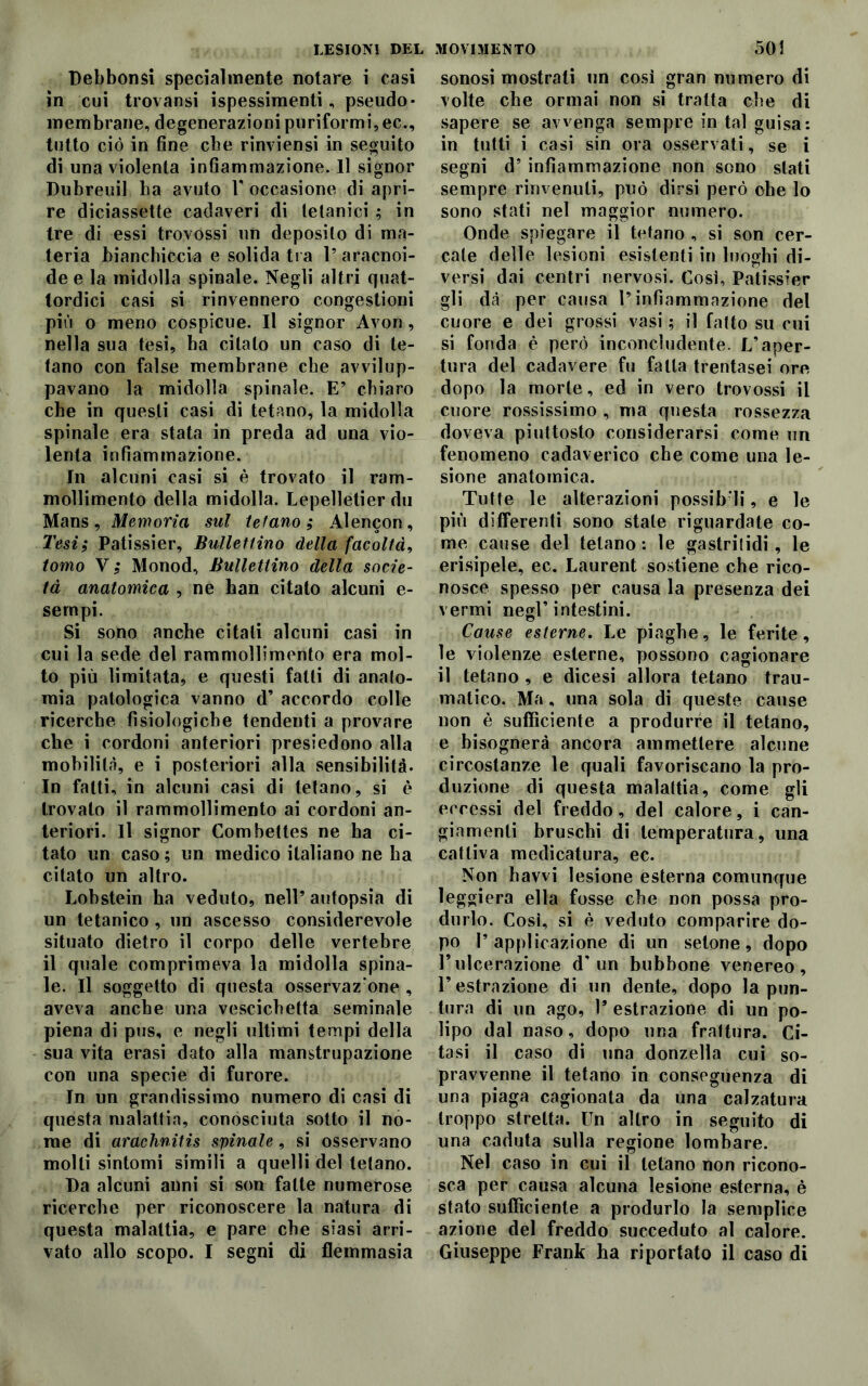 Debbonsi specialmente notare i casi in cui trovansi ispessimenti, pseudo- membrane, degenerazioni puriformi, ec., tutto ciò in fine cbe rinviensi in seguito di una violenta infiammazione. Il signor Dubreuil ha avuto V occasione di apri- re diciassette cadaveri di tetanici ; in tre di essi trovóssi un deposito di ma- teria bianchiccia e solida tra 1’ aracnoi- de e la midolla spinale. Negli altri quat- tordici casi si rinvennero congestioni più o meno cospicue. Il signor Avon , nella sua tesi, ha citalo un caso di te- tano con false membrane cbe avvilup- pavano la midolla spinale. E’ chiaro cbe in questi casi di tetano, la midolla spinale era stata in preda ad una vio- lenta infiammazione. In alcuni casi si è trovato il ram- mollimento della midolla. Lepelletier du Mans, Memoria sul tetano; Alencon, Tesi; Patissier, Bullettino della facoltà, tomo V ; Monod, Bullettino della socie- tà anatomica , ne han citato alcuni e- sernpi. Si sono anche citali alcuni casi in cui la sede del rammollimento era mol- to più limitata, e questi fatti di anato- mia patologica vanno d’ accordo colle ricerche fisiologiche tendenti a provare che i cordoni anteriori presiedono alla mobilità, e i posteriori alla sensibilità. In fatti, in alcuni casi di tetano, si è trovato il rammollimento ai cordoni an- teriori. Il signor Combettes ne ha ci- tato un caso ; un medico italiano ne ha citato un altro. Lobstein ha veduto, nell5 autopsia di un tetanico , un ascesso considerevole situato dietro il corpo delle vertebre il quale comprimeva la midolla spina- le. Il soggetto di questa osservaz’one , aveva anche una vescichetta seminale piena di pus, e negli ultimi tempi della sua vita erasi dato alla manstrupazione con una specie di furore. In un grandissimo numero di casi di questa malattia, conosciuta sotto il no- me di arachnitis spinale, si osservano molli sintomi simili a quelli del telano. Da alcuni anni si son fatte numerose ricerche per riconoscere la natura di questa malattia, e pare che siasi arri- sonosi mostrati un così gran numero di volte che ormai non si tratta che di sapere se avvenga sempre in tal guisa: in tutti i casi sin ora osservati, se i segni d’ infiammazione non sono stati sempre rinvenuti, può dirsi però ohe lo sono stati nel maggior numero. Onde spiegare il tetano , si son cer- cale delle lesioni esistenti in luoghi di- versi dai centri nervosi. Così, Patissier gli dà per causa l’infiammazione del cuore e dei grossi vasi ; il fatto su cui si fonda è però inconcludente. L’aper- tura del cadavere fu fatta trentasei ore dopo la morte, ed in vero trovossi il cuore rossissimo , ma questa rossezza doveva piuttosto considerarsi come un fenomeno cadaverico che come una le- sione anatomica. Tutte le alterazioni possibili, e le più differenti sono stale riguardate co- me cause del tetano : le gastrilidi, le erisipele, ec. Laurent sostiene che rico- nosce spesso per causa la presenza dei vermi negl’intestini. Cause esterne. Le piaghe, le ferite, le violenze esterne, possono cagionare il tetano , e dicesi allora tetano trau- matico. Ma, una sola di queste cause non è sufficiente a produrre il tetano, e bisognerà ancora ammettere alcune circostanze le quali favoriscano la pro- duzione di questa malattia, come gii eccessi del freddo, del calore, i can- giamenti bruschi di temperatura, una cattiva medicatura, ec. Non hawi lesione esterna comunque leggiera ella fosse che non possa pro- durlo. Cosi, si è veduto comparire do- po l’applicazione di un setone, dopo Fulcerazione d'un bubbone venereo, l’estrazione di un dente, dopo la pun- tura di un ago, 1* estrazione di un po- lipo dal naso, dopo una frattura. Ci- tasi il caso di una donzella cui so- pravvenne il tetano in conseguenza di una piaga cagionata da una calzatura troppo stretta. Un altro in seguito di una caduta sulla regione lombare. Nel caso in cui il tetano non ricono- sca per causa alcuna lesione esterna, è stato sufficiente a produrlo la semplice azione del freddo succeduto al calore.