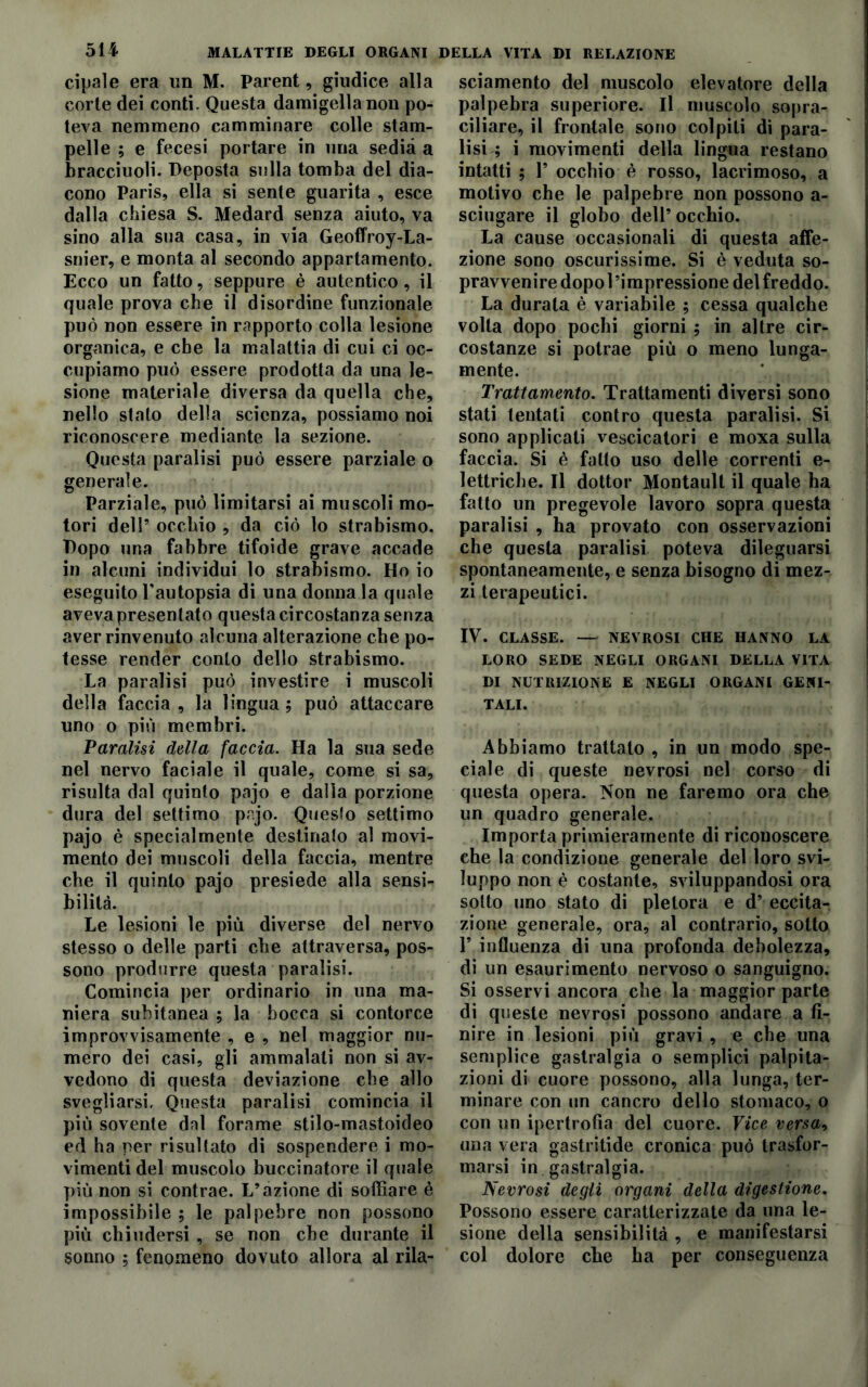 cipale era un M. Parent, giudice alla corte dei conti. Questa damigella non po- teva nemmeno camminare colle stam- pelle ; e fecesi portare in una sedia a hracciuoli. Deposta sulla tomba del dia- cono Paris, ella si sente guarita , esce dalla chiesa S. Medard senza aiuto, va sino alla sua casa, in via Geoffroy-La- snier, e monta al secondo appartamento. Ecco un fatto, seppure è autentico, il quale prova che il disordine funzionale può non essere in rapporto colla lesione organica, e che la malattia di cui ci oc- cupiamo può essere prodotta da una le- sione materiale diversa da quella che, nello stato delia scienza, possiamo noi riconoscere mediante la sezione. Questa paralisi può essere parziale o generale. Parziale, può limitarsi ai muscoli mo- tori dell’ occhio , da ciò lo strabismo. Dopo una fabbre tifoide grave accade in alcuni individui lo strabismo. Ho io eseguito l'autopsia di una donna la quale aveva presentato questa circostanza senza aver rinvenuto alcuna alterazione che po- tesse render conto dello strabismo. La paralisi può investire i muscoli della faccia , la lingua ; può attaccare uno o più membri. Paralisi della faccia. Ha la sua sede nel nervo faciale il quale, come si sa, risulta dal quinto pajo e dalla porzione dura del settimo pajo. Questo settimo pajo è specialmente destinato al movi- mento dei muscoli della faccia, mentre che il quinto pajo presiede alla sensi- bilità. Le lesioni le più diverse del nervo stesso o delle parti che attraversa, pos- sono produrre questa paralisi. Comincia per ordinario in una ma- niera subitanea ; la bocca si contorce improvvisamente , e , nel maggior nu- mero dei casi, gli ammalati non si av- vedono di questa deviazione che allo svegliarsi. Questa paralisi comincia il più sovente dal forame stilo-mastoideo ed ha per risultato di sospendere i mo- vimenti del muscolo buccinatore il quale più non si contrae. L’azione di soffiare è impossibile ; le palpebre non possono più chiudersi , se non che durante il sonno ; fenomeno dovuto allora ai rila- sciamento del muscolo elevatore della palpebra superiore. Il muscolo sopra- ciliare, il frontale sono colpiti di para- lisi; i movimenti della lingua restano intatti ; 1’ occhio è rosso, lacrimoso, a motivo che le palpebre non possono a- sciugare il globo dell’ occhio. La cause occasionali di questa affe- zione sono oscurissime. Si è veduta so- pravvenire dopo l’impressione del freddo. La durata è variabile ; cessa qualche volta dopo pochi giorni ; in altre cir- costanze si potrae più o meno lunga- mente. Trattamento. Trattamenti diversi sono stati tentati contro questa paralisi. Si sono applicati vescicatori e moxa sulla faccia. Si è fatto uso delle correnti e- lettriche. Il dottor Montault il quale ha fatto un pregevole lavoro sopra questa paralisi , ha provato con osservazioni che questa paralisi poteva dileguarsi spontaneamente, e senza bisogno di mez- zi terapeutici. IV. CLASSE. — NEVROSI CHE HANNO LA LORO SEDE NEGLI ORGANI DELLA VITA DI NUTRIZIONE E NEGLI ORGANI GENI- TALI. Abbiamo trattato , in un modo spe- ciale di queste nevrosi nel corso di questa opera. Non ne faremo ora che un quadro generale. Importa primieramente di riconoscere che la condizione generale del loro svi- luppo non è costante, sviluppandosi ora sotto uno stato di pletora e d’ eccita- zione generale, ora, al contrario, sotto F influenza di una profonda debolezza, di un esaurimento nervoso o sanguigno. Si osservi ancora che la maggior parte di queste nevrosi possono andare a fi- nire in lesioni più gravi , e che una semplice gastralgia o semplici palpita- zioni di cuore possono, alla lunga, ter- minare con un cancro dello stomaco, o con un ipertrofia del cuore. Vice versa, una vera gastritide cronica può trasfor- marsi in gastralgia. Nevrosi degli organi della digestione. Possono essere caratterizzate da una le- sione della sensibilità , e manifestarsi col dolore che ha per conseguenza