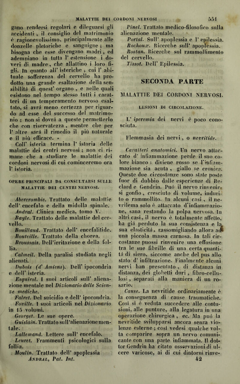 gano rendersi regolari e dileguarsi gli accidenti , il consiglio del matrimonio è ragionevolissimo, principalmente alle donzelle pletoriche e sanguigne ; ma bisogna che esse divengano madri, ed adempiano in tutta 1* estensione i do- veri di madre, che allattino i loro fi- gli. In quanto ali’ isteriche , cui 1’ abi- tuale sofferenza del cervello ha pro- dotto una grande esaltazione della sen- sibilità di quest’ organo , e nelle quali esistono nel tempo stesso tutti i carat- teri di un temperamento nervoso esal- tato, si avrà meno certezza per riguar- do ad esse del successo del matrimo- nio ; non si dovrà a queste permetterlo che con riservatezza , mentre che per 1* altre sarà il rimedio il più naturale e il più efficace. » Coll’ isteria termina 1* istoria delle malattie dei centri nervosi ; non ci ri- mane che a studiare le malattie dei cordoni nervosi di cui cominceremo ora 1’ istoria. OPERE PRINCIPALI DA CONSULTARSI SULLE MALATTIE DEI CENTRI NERVOSI. Abercrombie. Trattato delle malattie dell’ encefalo e della midolla spinale. Andrai. Clinica medica, tomo V. Bayle. Trattato delle malattie del cer- vello. Bouilland. Trattato dell’ encefaliti de. Bouteìlle, Trattato della chorea. Broussais. Dell’irritazione e della fol- lia. Calmeli. Della paralisi studiata negli alienati. Dubois (Vi’ Amiens). Dell’ ipocondria e dell’ isteria. Esquirol. I suoi articoli sull’ aliena- zione mentale nel Dizionario delle Scien- ze mediche. Falret. Del suicidio e dell’ ipocondria. Foville. I suoi articoli nel Dizionario in 15 volumi. Georget. Le sue opere. Guislain. Trattato sull’alienazione men- tale. Lallemand. Lettere sull’ encefalo. Leuret. Frammenti psicologici sulla follia. Moulin. Trattato dell’ apoplessia Andral, Pai. lnt. Pinel. Trattato medico-filosofico sulla alienazione mentale. Portai. Sull’apoplessia e l’epilessia. Rochoux. Ricerche sull’ apoplessia. Rostan. Ricerche sul rammollimento del cervello. Tissot. Dell’ Epilessia. SECONDA PARTE MALATTIE DEI CORDONI NERVOSI. LESIONI DI CIRCOLAZIONE. L’ iperemia dei nervi è poco cono- sciuta. Flemmasia dei nervi, o nevritide. Caratteri anatomici. Un nervo attac- cato d’ infiammazione perde il suo co- lore bianco : diviene rosso se -Finfiam- mazione sia acuta , giallo se cronica. Queste due circostanze sono state poste fuor di dubbio dalle esperienze di Be- dard e Gendrin. Può il nervo rinvenir- si gonfio, cresciuto di volume, induri- to o rammollito. In alcuni casi , il ne- vrilema solo è attaccato d’infiammazio- ne, sana restando la polpa nervosa. In altri casi, il nervo è totalmente affetto, ha già perduto la sua consistenza e Iil sua elasticità, rassomigliando allora a una piccola massa carnosa. In tali cir- costanze puossi rinvenire una effusione tra le sue fibrille di una certa quanti- tà di siero, siccome anche del pus allo stato d’infiltrazione. Finalmente alcuni nervi han presentalo , di distanza in distanza, dei glohetti duri , fibro-cellu- losi , separati alla maniera di un ro- sario. Cause. La nevritide ordinariamente è la conseguenza di cause traumatiche. Così si è veduta succedere alle contu- sioni, alle punture, alla legatura in una operazione chirurgica , ec. Ma può la nevritide svilupparsi ancora senza vio- lenze esterne ; così vedesi qualche vol- ta comparire sopra un nervo comuni- cante con una parte infiammata. Il dot- tor Gendrin ha citato osservazioni di ul- cere varicose, ai di cui dintorni rinve- 42