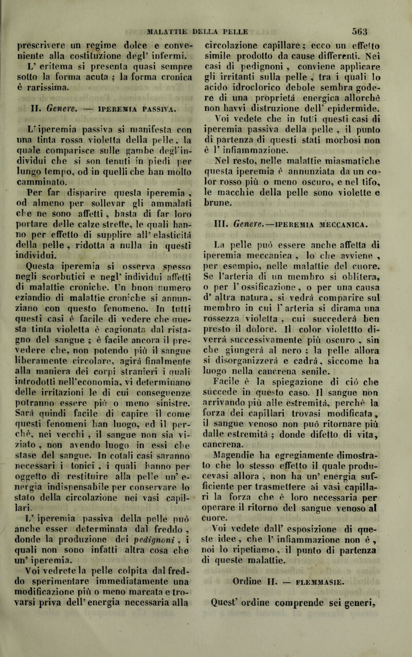 prescrivere un regime dolce e conve- niente alla costituzione degl5 infermi. L’ eritema si presenta quasi sempre sotto la forma acuta ,* la forma cronica è rarissima. II. Genere. — iperemia passiva. L’iperemia passiva si manifesta con una tinta rossa violetta della pelle, la quale comparisce sulle gambe degFin- dividui che si son tenuti in piedi per lungo tempo, od in quelli che ban molto camminato. Per far disparire questa iperemia , od almeno per sollevar gli ammalati che ne sono affetti , basta di far loro portare delle calze strette, le quali han- no per effetto di supplire all5 elasticità della pelle , ridotta a nulla in questi individui. Questa iperemia si osserva spesso negli scorbutici e negl5 individui affetti di malattie croniche. Un buon numero eziandio di malattie croniche si annun- ziano con questo fenomeno. In tutti questi casi è facile di vedere che que- sta tinta violetta è cagionata dal rista- gno del sangue ; è facile ancora il pre- vedere che, non polendo più il sangue liberamente circolare, agirà finalmente alla maniera dei corpi stranieri i quali introdotti nell’economia, vi determinano delle irritazioni le di cui conseguenze potranno essere più o meno sinistre. Sarà quindi facile di capire il come questi fenomeni han luogo, ed il per- chè, nei vecchi , il sangue non sia vi- ziato , non avendo luogo in essi che stase del sangue. In cotali casi saranno necessari i tonici , i quali hanno per oggetto di restituire alla pelle un5 e- nergia indispensabile per conservare lo stato della circolazione nei vasi capil- lari. L5 iperemia passiva della pelle può anche esser determinata dal freddo , donde la produzione dei pedignoni , i quali non sono infatti altra cosa che un5 iperemia. Voi vedrete la pelle colpita dal fred- do sperimentare immediatamente una modificazione più o meno marcata e tro- varsi priva dell5 energia necessaria alla circolazione capillare; ecco un effetto simile prodotto da cause differenti. Nei casi di pedignoni , conviene applicare gli irritanti sulla pelle , tra i quali lo acido idroclorico debole sembra gode- re di una proprietà energica allorché non havvi distruzione dell5 epidermide. Voi vedete che in tutti questi casi di iperemia passiva della pelle , il punto di partenza di questi stati morbosi non è V infiammazione. Nel resto, nelle malattie miasmatiche questa iperemia è annunziata da un co- lor rosso più o meno oscuro, e nel tifo, le macchie della pelle sono violette e brune. III. Genere.—iperemia meccanica. La pelle può essere anche affetta di iperemia meccanica , lo che avviene , per esempio, nelle malattie del cuore. Se l’arteria di un membro si oblitera, o per l5 ossificazione, o per una causa d’altra natura, si vedrà comparire sul membro in cui V arteria si dirama una rossezza violetta , cui succederà ben presto il dolore. Il color violettto di- verrà successivamente più oscuro , sin che giungerà al nero ; la pelle allora si disorganizzerà e cadrà, siccome ha luogo nella cancrena senile. Facile è la spiegazione di ciò che succede in questo caso. Il sangue non arrivando più alle estremità, perchè la forza dei capillari trovasi modificata, il sangue venoso non può ritornare più dalle estremità ; donde difetto di vita, cancrena. Magendie ha egregiamente dimostra- to che lo stesso efTetto il quale produ- cevasi allora , non ha un5 energia suf- ficiente per trasmettere ai vasi capilla- ri la forza che è loro necessaria per operare il ritorno del sangue venoso al cuore. Voi vedete dall5 esposizione di que- ste idee, che 1’ infiammazione non è , noi lo ripetiamo, il punto di partenza di queste malattie. Ordine II. — flemmasie. Quest’ ordine comprende sei generi.