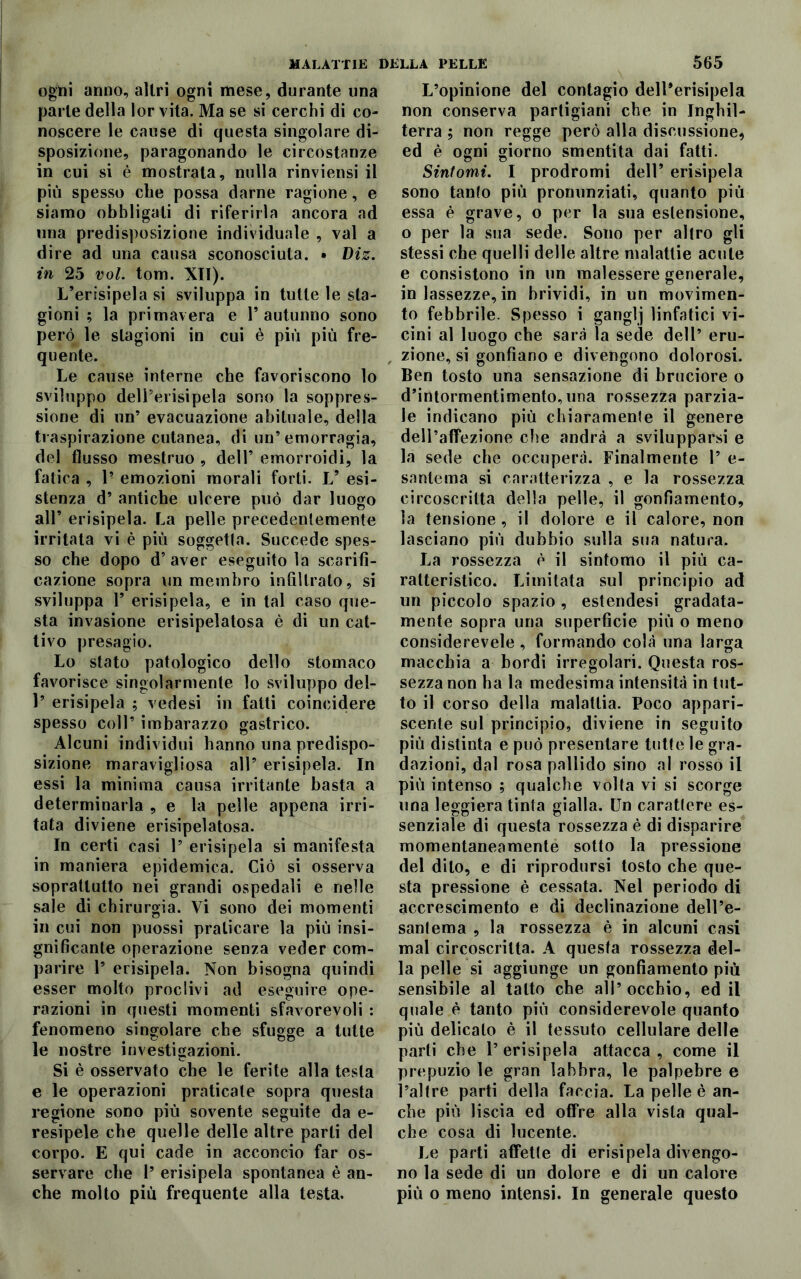 ogni anno, altri ogni mese, durante una parte della lor vita. Ma se si cerchi di co- noscere le cause di questa singolare di- sposizione, paragonando le circostanze in cui si è mostrata, nulla rinviensi il più spesso che possa darne ragione, e siamo obbligali di riferirla ancora ad una predisposizione individuale , vai a dire ad una causa sconosciuta. • Diz. in 25 voi. tom. XII). L’erisipela si sviluppa in tutte le sta- gioni ; la primavera e 1’autunno sono però le stagioni in cui è più più fre- quente. Le cause interne che favoriscono lo sviluppo dell’erisipela sono la soppres- sione di un’ evacuazione abituale, della traspirazione cutanea, di un’emorragia, del flusso mestruo , dell’ emorroidi, la fatica , 1’ emozioni morali forti. V esi- stenza d’ antiche ulcere può dar luogo all’ erisipela. La pelle precedentemente irritata vi è più soggetta. Succede spes- so che dopo d’ aver eseguito la scarifi- cazione sopra un membro infiltrato, si sviluppa T erisipela, e in tal caso que- sta invasione erisipelatosa è di un cat- tivo presagio. Lo stato patologico dello stomaco favorisce singolarmente lo sviluppo del- 1’ erisipela ; vedesi in fatti coincidere spesso coll’ imbarazzo gastrico. Alcuni individui hanno una predispo- sizione maravigliosa all’ erisipela. In essi la minima causa irritante basta a determinarla , e la pelle appena irri- tata diviene erisipelatosa. In certi casi 1’ erisipela si manifesta in maniera epidemica. Ciò si osserva soprattutto nei grandi ospedali e nelle sale di chirurgia. Vi sono dei momenti in cui non puossi praticare la più insi- gnificante operazione senza veder com- parire 1’ erisipela. Non bisogna quindi esser molto proclivi ad eseguire ope- razioni in questi momenti sfavorevoli : fenomeno singolare che sfugge a tutte le nostre investigazioni. Si è osservato che le ferite alla testa e le operazioni praticale sopra questa regione sono più sovente seguite da e- resipele che quelle delle altre parti del corpo. E qui cade in acconcio far os- servare che 1’ erisipela spontanea è an- che molto più frequente alla testa. L’opinione del contagio dell’erisipela non conserva partigiani che in Inghil- terra ; non regge però alla discussione, ed è ogni giorno smentita dai fatti. Sintomi. I prodromi dell’ erisipela sono tanfo più pronunziati, quanto più essa è grave, o per la sua estensione, o per la sua sede. Sono per altro gli stessi che quelli delle altre malattie acute e consistono in un malessere generale, in lassezze, in brividi, in un movimen- to febbrile. Spesso i ganglj linfatici vi- cini al luogo che sarà la sede dell’ eru- zione, si gonfiano e divengono dolorosi. Ben tosto una sensazione di bruciore o d’intormentimento,una rossezza parzia- le indicano più chiaramente il genere dell’affezione che andrà a svilupparsi e la sede che occuperà. Finalmente 1’ e- santema si caratterizza , e la rossezza circoscritta della pelle, il gonfiamento, la tensione, il dolore e il calore, non lasciano più dubbio sulla sua natura. La rossezza è il sintomo il più ca- ratteristico. Limitata sul principio ad un piccolo spazio, estendesi gradata- mente sopra una superficie più o meno considerevele , formando colà una larga macchia a bordi irregolari. Questa ros- sezza non ha la medesima intensità in tut- to il corso della malattia. Poco appari- scente sul principio, diviene in seguito più distinta e può presentare tutte le gra- dazioni, dal rosa pallido sino al rosso il più intenso ; qualche volta vi si scorge una leggiera tinta gialla. Un carattere es- senziale di questa rossezza è di disparire momentaneamente sotto la pressione del dito, e di riprodursi tosto che que- sta pressione è cessata. Nel periodo di accrescimento e di declinazione dell’e- santema , la rossezza è in alcuni casi mal circoscritta. A questa rossezza del- la pelle si aggiunge un gonfiamento più sensibile al tatto che all’occhio, ed il quale è tanto più considerevole quanto più delicato è il tessuto cellulare delle parti che l’erisipela attacca, come il prepuzio le gran labbra, le palpebre e ì’altre parti della faccia. La pelle è an- che più liscia ed offre alla vista qual- che cosa di lucente. Le parti affette di erisipela divengo- no la sede di un dolore e di un calore più o meno intensi. In generale questo