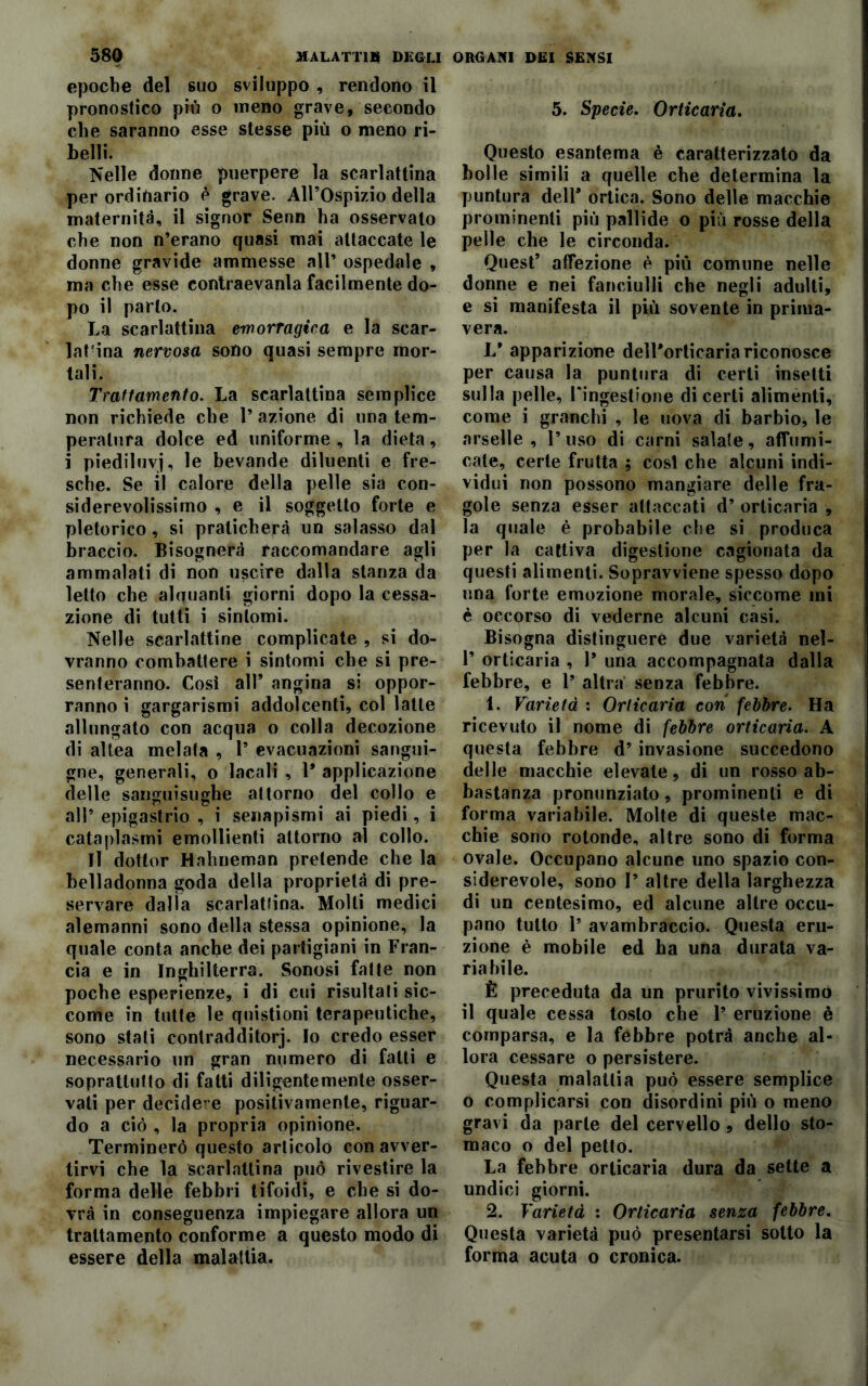 epoche del suo sviluppo , rendono il pronostico più o meno grave, secondo che saranno esse stesse più o meno ri- belli. Nelle donne puerpere la scarlattina per ordinario è grave. All’Ospizio della maternità, il signor Senn ha osservato che non n’erano quasi mai attaccate le donne gravide ammesse all’ ospedale , ma che esse eontraevanla facilmente do- po il parlo. La scarlattina emorragica e la scar- latina nervosa sono quasi sempre mor- tali. Trattamento. La scarlattina semplice non richiede che 1’ azione di una tem- peratura dolce ed uniforme, la dieta, i piediluvj, le bevande diluenti e fre- sche. Se il calore della pelle sia con- siderevolissimo , e il soggetto forte e pletorico, si praticherà un salasso dal braccio. Bisognerà raccomandare agli ammalati di non uscire dalla stanza da letto che alquanti giorni dopo la cessa- zione di tutti i sintomi. Nelle scarlattine complicate , si do- vranno combattere i sintomi che si pre- senteranno. Cosi all’ angina si oppor- ranno i gargarismi addolcenti, col latte allungato con acqua o colla decozione di allea melata , 1’ evacuazioni sangui- gne, generali, o bacali , 1* applicazione delle sanguisughe attorno del collo e all’ epigastrio , i senapismi ai piedi, i cataplasmi emollienti attorno al collo. Il dottor Hahneman pretende che la belladonna goda della proprietà di pre- servare dalla scarlatina. Molti medici alemanni sono della stessa opinione, la quale conta anche dei partigiani in Fran- cia e in Inghilterra. Sonosi falle non poche esperienze, i di cui risultati sic- come in tutte le quistioni terapeutiche, sono stati conlradditorj. Io credo esser necessario un gran numero di fatti e soprattutto di fatti diligentemente osser- vati per decidere positivamente, riguar- do a ciò , la propria opinione. Terminerò questo articolo con avver- tirvi che la scarlattina può rivestire la forma delle febbri tifoidi, e che si do- vrà in conseguenza impiegare allora un trattamento conforme a questo modo di essere della malattia. 5. Specie. Orticaria. Questo esantema è caratterizzato da bolle simili a quelle che determina la puntura dell’ ortica. Sono delle macchie prominenti più pallide o più rosse della pelle che le circonda. Quest’ affezione è più comune nelle donne e nei fanciulli che negli adulti, e si manifesta il più sovente in prima- vera. 1/ apparizione dell'orticaria riconosce per causa la puntura di certi insetti sulla pelle, Fingestione di certi alimenti, come i granchi , le uova di barbio, le arselle , l’uso di carni salate, affumi- cate, certe frutta ; cosi che alcuni indi- vidui non possono mangiare delle fra- gole senza esser attaccati d’ orticaria , la quale è probabile che si produca per la cattiva digestione cagionata da questi alimenti. Sopravviene spesso dopo una forte emozione morale, siccome mi è occorso di vederne alcuni casi. Bisogna distinguere due varietà nel- 1’ orticaria , 1* una accompagnata dalla febbre, e 1’ altra senza febbre. 1. Varietà : Orticaria con febbre. Ha ricevuto il nome di febbre orticaria. A questa febbre d’ invasione succedono delle macchie elevale, di un rosso ab- bastanza pronunziato, prominenti e di forma variabile. Molte di queste mac- chie sono rotonde, altre sono di forma ovale. Occupano alcune uno spazio con- siderevole, sono 1’ altre della larghezza di un centesimo, ed alcune altre occu- pano tutto 1’ avambraccio. Questa eru- zione è mobile ed ha una durata va- riabile. È preceduta da un prurito vivissimo il quale cessa tosto che 1’ eruzione è comparsa, e la febbre potrà anche al- lora cessare o persistere. Questa malattia può essere semplice o complicarsi con disordini più o meno gravi da parte del cervello , dello sto- maco o del petto. La febbre orticaria dura da sette a undici giorni. 2. Varietà : Orticaria senza febbre. Questa varietà può presentarsi sotto la forma acuta o cronica.