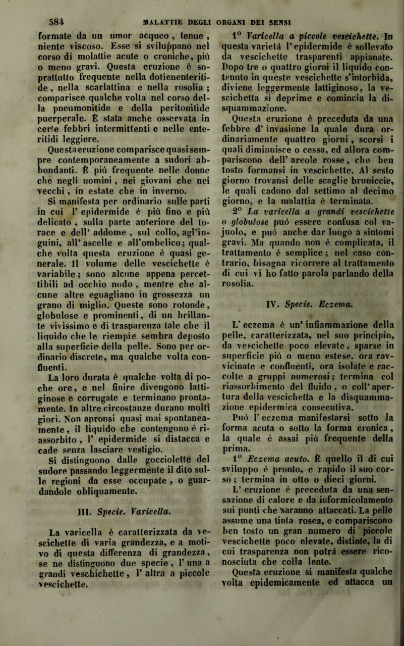 formate da un umor acqueo , tenue , niente viscoso. Esse si sviluppano nel corso di molaltie acute o croniche, più o meno gravi. Questa eruzione è so- prattutto frequente nella dotienenteriti- de, nella scarlattina e nella rosolia ; comparisce qualche volta nel corso del- la pneumonilide e della peritonitide puerperale. È stata anche osservata in cede febbri intermittenti e nelle ente- ritidi leggiere. Questa eruzione comparisce quasi sem- pre contemporaneamente a sudori ab- bondanti. È più frequente nelle donne che negli uomini, nei giovani che nei vecchi, in estate che in inverno. Si manifesta per ordinario sulle parli in cui T epidermide è più fino e più delicato , sulla parte anteriore del to- race e dell’ addome , sul collo, agl’in- guini, all’ascelle e all’ombelico; qual- che volta questa eruzione è quasi ge- nerale. Il volume delle vescichette è variabile ; sono alcune appena percet- tibili ad occhio nudo , mentre che al- cune altre eguagliano in grossezza un grano di miglio. Queste sono rotonde, globulose e prominenti, di un brillan- te vivissimo e di trasparenza tale che il liquido che le riempie sembra deposto alla superficie della pelle. Sono per or- dinario discrete, ma qualche volta con- fluenti. La loro durata è qualche volta di po- che ore, e nel finire divengono latti- ginose e corrugate e terminano pronta- mente. In altre circostanze durano molti giori. Non apronsi quasi mai spontanea- mente , il liquido che contengono è ri- assorbito , T epidermide si distacca e cade senza lasciare vestigio. Si distinguono dalle gocciolette del sudore passando leggermente il dito sul- le regioni da esse occupate , o guar- dandole obliquamente. III. Specie. Varicella. La varicella è caratterizzata da ve- scichette di varia grandezza, e a moti- vo di questa differenza di grandezza, se ne distinguono due specie, 1’ una a grandi veschichette, 1* altra a piccole vescichette. 1° Varicella a piccole vescichette. In questa varietà l’epidermide è sollevato da vescichette trasparenti appianate. Dopo tre o quattro giorni il liquido con- tenuto in queste vescichette s’intorbida, diviene leggermente lattiginoso, la ve- scichetta si deprime e comincia la di- squammazione. Questa eruzione è preceduta da una febbre d’invasione la quale dura or- dinariamente quattro giorni, scorsi i quali diminuisce o cessa, ed allora com- pariscono dell’ areole rosse, che ben tosto formansi in vescichette. Al sesto giorno trovansi delle scaglie bruniccie, le quali cadono dal settimo al decimo giorno, e la malattia è terminala. 2° La varicella a grandi vescichette o globulose può essere confusa col va- juolo, e può anche dar luogo a sintomi gravi. Ma quando non è complicata, il trattamento è semplice ; nel caso con- trario, bisogna ricorrere al trattamento di cui vi ho fatto parola parlando della rosolia. IV. Specie. Eczema. V eczema è un* infiammazione della pelle, caratterizzata, nel suo principio, da vescichette poco elevate, sparse in superficie più o meno estese, ora rav- vicinate e confluenti, ora isolate e rac- colte a gruppi numerosi; termina col j riassorbimento del fluido, o coll’ aper- tura della vescichetta e la disquamma- zione epidermica consecutiva. Può l’eczema manifestarsi sotto la forma acuta o sotto la forma cronica, la quale è assai più frequente della prima. 1° Eczema acuto. È quello il di cui sviluppo è pronto, e rapido il suo cor- j so ; termina in otto o dieci giorni. L’ eruzione è preceduta da una sen- sazione di calore e da informicolamento sui punti che Saranno attaccati. La pelle assume una tinta rosea, e compariscono ben tosto un gran numero di piccole vescichette poco elevate, distinte, la di cui trasparenza non potrà essere rico- nosciuta che colla lente. Questa eruzione si manifesta qualche volta epidemicamente ed attacca un