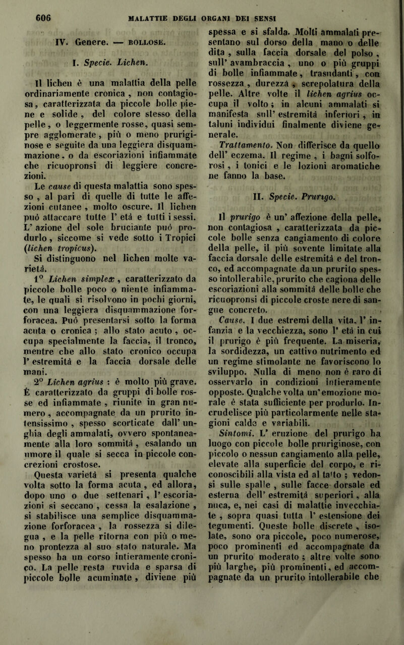 IV. Genere. — bollose. I. Specie. Lichen. Il lichen è una malattia della pelle ordinariamente cronica , non contagio- sa , caratterizzata da piccole bolle pie- ne e solide , del colore stesso della pelle, o leggermente rosse, quasi sem- pre agglomerate , più o meno prurigi- nose e seguite da una leggiera disquam- mazione, o da escoriazioni infiammate che ricuopronsi di leggiere concre- zioni. Le cause di questa malattia sono spes- so , al pari di quelle di tutte le affe- zioni cutanee , molto oscure. Il lichen può attaccare tutte 1’ età e tutti i sessi. L’ azione del sole bruciante può pro- durlo , siccome si vede sotto i Tropici (lichen tropicus). Si distinguono nel lichen molte va- rietà. 1° Lichen simplex , caratterizzato da piccole bolle poco o niente infiamma- te, le quali si risolvono in pochi giorni, con una leggiera disquammazione for- foracea. Può presentarsi sotto la forma acuta o cronica ; allo stato acuto , oc- cupa specialmente la faccia, il tronco, mentre che allo stato cronico occupa 1’ estremità e la faccia dorsale delle mani. 2° Lichen agrius : è molto più grave. É caratterizzato da gruppi di bolle ros- se ed infiammate , riunite in gran nu- mero , accompagnate da un prurito in- tensissimo , spesso scorticate dall’ un- ghia degli ammalati, ovvero spontanea- mente alla loro sommità , esalando un umore il quale si secca in piccole con- crezioni crostose. Questa varietà si presenta qualche volta sotto la forma acuta, ed allora, dopo uno o due settenari , Is escoria- zioni si seccano , cessa la esalazione , si stabilisce una semplice disquamma- zione forforacea , la rossezza si dile- gua , e la pelle ritorna con più o me- no prontezza al suo stato naturale. Ma spesso ha un corso intieramente croni- co. La pelle resta ruvida e sparsa di piccole bolle acuminate , diviene più spessa e si sfalda. Molti ammalati pre- sentano sul dorso della mano o delle dita , sulla faccia dorsale del polso , sull’ avambracci , uno o più gruppi di bolle infiammate, trasudanti, con rossezza , durezza , screpolatura della pelle. Altre volte il lichen agrius oc- cupa il volto ; in alcuni ammalati si manifesta sull’ estremità inferiori , in taluni individui finalmente diviene ge- nerale. Trattamento. Non differisce da quello dell’ eczema. Il regime , i bagni solfo- rosi , i tonici e le lozioni aromatiche ne fanno la base. II. Specie. Prurigo. Il prurigo è un’ affezione della pelle, non contagiosa , caratterizzata da pic- cole bolle senza cangiamento di colore della pelle,, il più sovente limitate alla faccia dorsale delle estremità e del tron- co, ed accompagnate da un prurito spes- so intollerabile, prurito che cagiona delle escoriazioni alla sommità delle bolle che ricuopronsi di piccole croste nere di san- gue concreto. Cause. I due estremi della vita, 1’ in- fanzia e la vecchiezza, sono 1* età in cui il prurigo è più frequente. La miseria, la sordidezza, un cattivo nutrimento ed un regime stimolante ne favoriscono lo sviluppo. Nulla di meno non è raro di osservarlo in condizioni intieramente opposte. Qualche volta un’emozione mo- rale è stata sufficiente per produrlo. In- crudelisce più particolarmente nelle sta- gioni calde e variabili. Sintomi. V eruzione del prurigo ha luogo con piccole bolle pruriginose, con piccolo o nessun cangiamento alla pelle, elevate alla superficie del corpo, e ri- conoscibili alla vista ed al ta‘to ; vedon- si sulle spalle , sulle facce dorsale ed esterna dell’ estremità superiori, alla nuca, e, nei casi di malattie invecchia- te , sopra quasi tutta 1’ estensione dei tegumenti. Queste bolle discrete , iso- late, sono ora piccole, poco numerose, poco prominenti ed accompagnate da un prurito moderato ; altre volte sono più larghe, più prominenti, ed accom- pagnate da un prurito intollerabile che