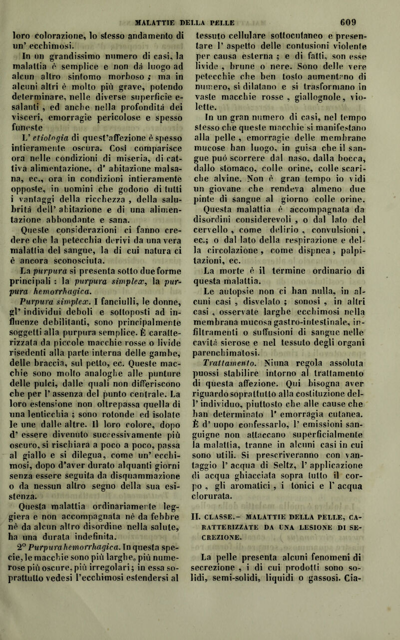 loro colorazione, lo stesso andamento di un’ ecchimosi. In un grandissimo numero di casi, la malattia è semplice e non dà luogo ad alcun altro sintomo morboso ,* ma in alcuni altri è molto più grave, potendo determinare, nelle diverse superficie e- salanti , ed anche nella profondità dei visceri, emorragie pericolose e spesso funeste L’ etiologia di quest’affezione è spesso intieramente oscura. Così comparisce ora nelle condizioni di miseria, di cat- tiva alimentazione, d’ abitazione malsa- na, ec., ora in condizioni intieramente opposte, in uomini che godono di tutti i vantaggi della ricchezza , della salu- brità dell’ abitazione e di una alimen- tazione abbondante e sana. Queste considerazioni ci fanno cre- dere che la petecchia derivi da una vera malattia del sangue, la di cui natura ci è ancora sconosciuta. La purpura si presenta sotto due forme principali : la purpura simplex, la pur- pura hemorrhagica. Purpura simplex. I fanciulli, le donne, gl’ individui deboli e sottoposti ad in- fluenze debilitanti, sono principalmente soggetti alla purpura semplice. È caratte- rizzata da piccole macchie rosse o livide risedenti alla parte interna delle gambe, delle braccia, sul petto, ec. Queste mac- chie sono molto analoghe alle punture delle pulci, dalle quali non differiscono che per l’ assenza del punto centrale. La loro estensione non oltrepassa quella di una lenticchia ; sono rotonde ed isolate le une dalle altre. Il loro colore, dopo d’ essere divenuto successivamente più oscuro, si rischiara a poco a poco, passa al giallo e si dilegua, come un’ ecchi- mosi, dopo d’aver durato alquanti giorni senza essere seguita da disquammazione o da nessun altro segno della sua esi- stenza. Questa malattia ordinariamerte leg- giera e non accompagnata nè da febbre nè da alcun altro disordine nella salute, ha una durata indefinita. 2° Purpurahemorrhagica. in questa spe- cie, le macchie sono più larghe., più nume- rose più oscure, più irregolari ; in essa so- prattutto vedesi l’ecchimosi estendersi al tessuto cellulare sottocutaneo e presen- tare 1’ aspetto delle contusioni violente per causa esterna ; e di fatti, son esse livide , brune o nere. Sono delle vere petecchie che ben tosto aumentano di numero, si dilatano e si trasformano in vaste macchie rosse , giallognole, vio- lette. In un gran numero di casi, nel tempo stesso che queste macchie si manifestano alla pelle , emorragie delle membrane mucose han luogo, in guisa che il san- gue può scorrere dal naso, dalla bocca, dallo stomaco, colle orine, colle scari- che alvine. Non è gran tempo io vidi un giovane che rendeva almeno due pinte di sangue al giorno colle orine. Questa malattia è accompagnata da disordini considerevoli , o dal lato del cervello , come delirio , convulsioni , ec.; o dal lato della respirazione e del- la circolazione , come dispnea , palpi- tazioni, ec. La morte è il termine ordinario di questa malattia. Le autopsie non ci han nulla, in al- cuni casi , disvelalo ; sonosi , in altri casi , osservate larghe ecchimosi nella membrana mucosa gastro-intestinale, in- filtramenti o sutfusioni di sangue nelle cavità sierose e nel tessuto degli organi parenchimatosi. Trattamento. Ninna regola assoluta puossi stabilire intorno al trattamento di questa affezione. Qui bisogna aver riguardo soprattutto alla costituzione del- l’individuo, piuttosto che alle cause che han determinato 1’ emorragia cutanea. È d’ uopo confessarlo, 1’ emissioni san- guigne non attaccano superficialmente la malattia, tranne in alcuni casi in cui sono utili. Si prescriveranno con van- taggio 1’ acqua di Seitz, 1’ applicazione di acqua ghiacciata sopra lutto il cor- po , gli aromatici , i tonici e V acqua clorurata. II. CLASSE.- MALATTIE DELLA PELLE, CA- RATTERIZZATE DA UNA LESIONE DI SE- CREZIONE. La pelle presenta alcuni fenomeni di secrezione , i di cui prodotti sono so- lidi, semi-solidi, liquidi o gassosi. Cia-