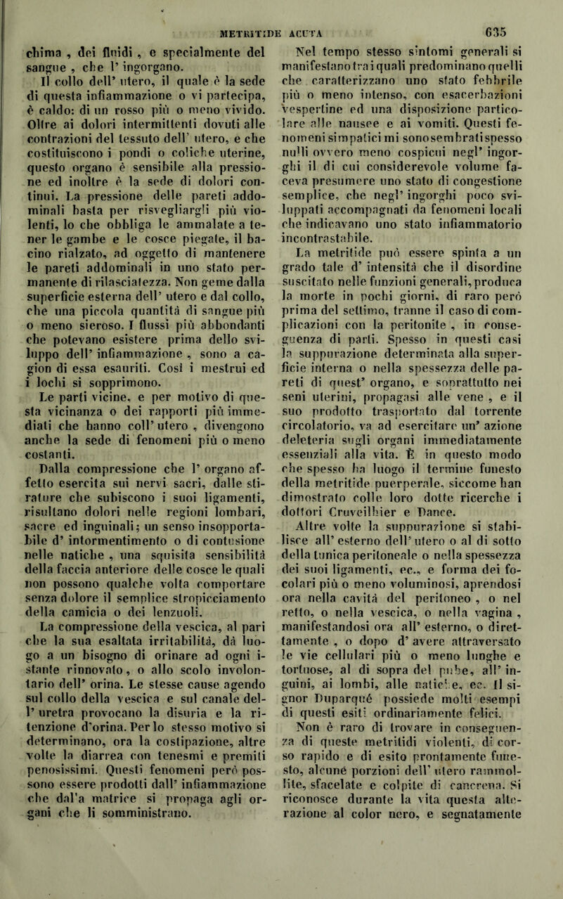 chima , dei fluidi , e specialmente del sangue, che l’ingorgano. Il collo dell* utero, il quale è la sede di questa infiammazione o vi partecipa, è caldo: di un rosso più o meno vivido. Olire ai dolori intermittenti dovuti alle contrazioni del tessuto dell’ utero, e che costituiscono i pondi o coliche uterine, questo organo è sensibile alla pressio- ne ed inoltre è la sede di dolori con- tinui. La pressione delle pareti addo- minali basta per risvegliargli più vio- lenti, lo che obbliga le ammalate a te- ner le gambe e le cosce piegate, il ba- cino rialzato, ad oggetto di mantenere le pareti addominali in uno stato per- manente di rilasciatezza. Non geme dalla superficie esterna dell’ utero e dal collo, che una piccola quantità di sangue più 0 meno sieroso. I flussi più abbondanti che potevano esistere prima dello svi- luppo dell’ inGammazione , sono a ca- gion di essa esauriti. Così i mestrui ed 1 lochi si sopprimono. Le parti vicine, e per motivo di que- sta vicinanza o dei rapporti più imme- diati che hanno coll’ utero , divengono anche la sede di fenomeni più o meno costanti. Dalla compressione che 1’ organo af- fetto esercita sui nervi sacri, dalle sti- rature che subiscono i suoi ligamenti, risultano dolori nelle regioni lombari, sacre ed inguinali; un senso insopporta- bile d’ intormentimento o di contusione nelle natiche , una squisita sensibilità della faccia anteriore delle cosce le quali non possono qualche volta comportare senza dolore il semplice stropicciamento della camicia o dei lenzuoli. La compressione della vescica, al pari che la sua esaltata irritabilità, dà luo- go a un bisogno di orinare ad ogni i- stante rinnovato, o allo scolo involon- tario dell’ orina. Le stesse cause agendo sul collo della vescica e sul canale del- 1’ uretra provocano la disuria e la ri- tenzione d’orina. Per lo stesso motivo si determinano, ora la costipazione, altre volte la diarrea con tenesmi e premiti penosissimi. Questi fenomeni però pos- sono essere prodotti dall’ infiammazione che dal'a matrice si propaga agli or- gani die li somministrano. Nel tempo stesso sintomi generali si manifestano trai quali predominano quelli che caratterizzano uno stato febbrile più o meno intenso, con esacerbazieni Vespertine ed una disposizione partico- lare alle nausee e ai vomiti. Questi fe- nomeni simpatici mi sonosemhratispesso nulli ovvero meno cospicui negl* ingor- ghi il di cui considerevole volume fa- ceva presumere uno stato di congestione semplice, che negl’ ingorghi poco svi- luppati accompagnati da fenomeni locali che indicavano uno stato infiammatorio incontrastabile. La metri ti de può essere spinta a un grado tale d’ intensità che il disordine suscitato nelle funzioni generali,produca la morte in pochi giorni, di raro però prima del settimo, tranne il caso di com- plicazioni con la peritonite , in conse- guenza di parli. Spesso in questi casi la suppurazione determinata alla super- ficie interna o nella spessezza delle pa- reti di quest’ organo, e soprattutto nei seni uterini, propagasi alle vene , e il suo prodotto trasportato dal torrente circolatorio, va ad esercitare un’ azione deleteria sugli organi immediatamente essenziali alla vita. È in questo modo che spesso ha luogo il termine funesto della metritide puerperale, siccome ban dimostrato colle loro dotte ricerche i dottori Cruveilhier e Dance. Altre volle la suppurazione si stabi- lisce all’ esterno dell5 utero o al di sotto della tunica peritoneale o nella spessezza dei suoi ligamenti, ec., e forma dei fo- colari più o meno voluminosi, aprendosi ora nella cavità del peritoneo , o nel retto, o nella vescica, o nella vagina , manifestandosi ora all’ esterno, o diret- tamente , o dopo d’ avere attraversato le vie cellulari più o meno lunghe e tortuose, al di sopra del pube, all’ in- guini, ai lombi, alle natiche, ec. Il si- gnor Duparqué possiede molti esempi di questi esiti ordinariamente felici. Non è raro di trovare in conseguen- za di queste metritidi violenti, di cor- so rapido e di esito prontamente fune- sto, alcune porzioni dell’ utero rammol- lite, sfacciate e colpite di cancrena. Si riconosce durante la vita questa alte- razione al color nero, e segnatamente