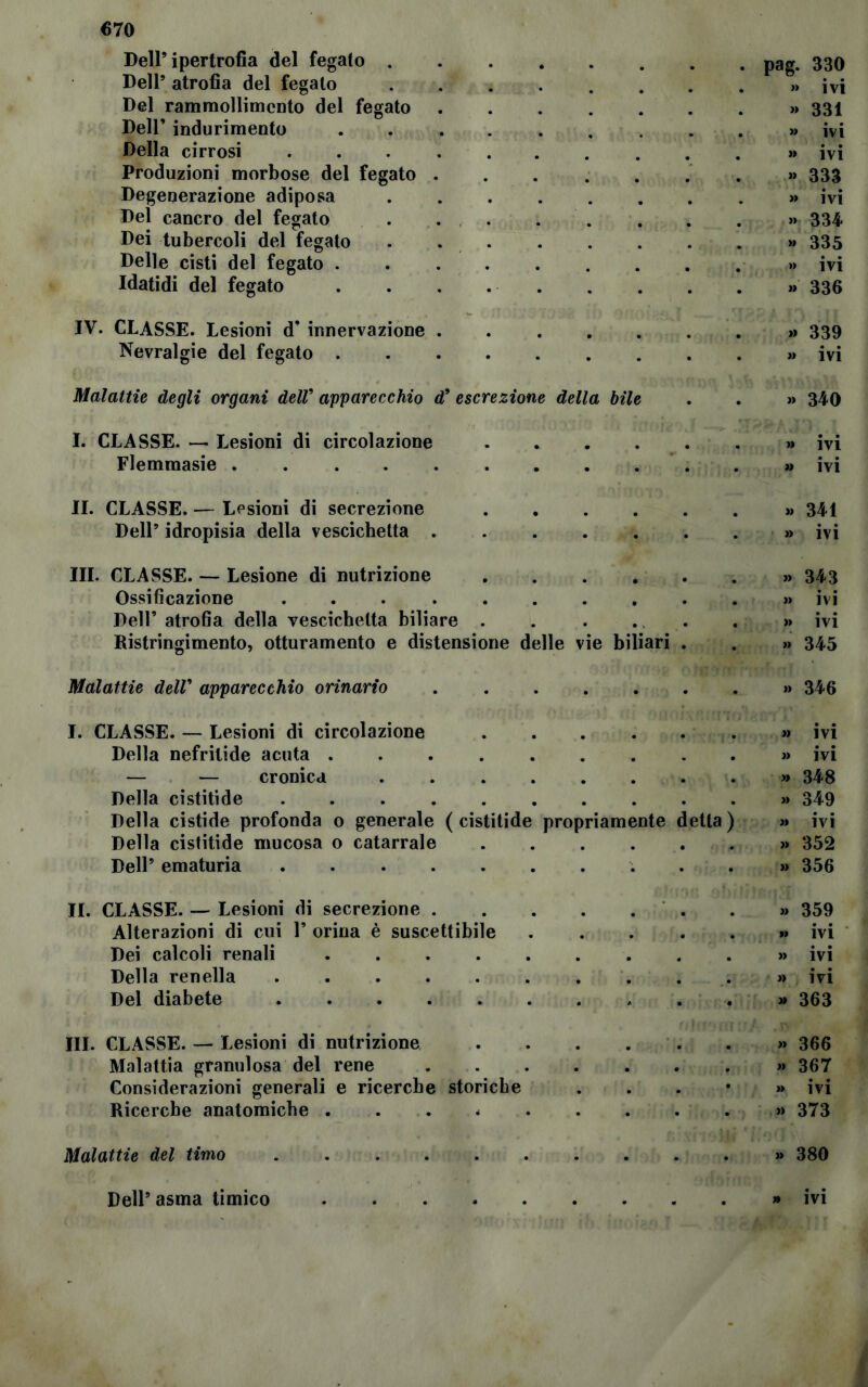 Dell’ipertrofia del fegato Dell’ atrofia del fegato ...... Del rammollimento del fegato Dell’ indurimento ....... Della cirrosi ........ Produzioni morbose del fegato . Degenerazione adiposa Del cancro del fegato . . . Dei tubercoli del fegato ...... Delle cisti del fegato Idatidi del fegato . . . . . IV. CLASSE. Lesioni d’ innervazione . Nevralgie del fegato Malattie degli organi delV apparecchio d9 escrezione della bile I. CLASSE. — Lesioni di circolazione . Flemmasie II. CLASSE. — Lesioni di secrezione .... Dell’ idropisia della vescichetta III. CLASSE. — Lesione di nutrizione Ossificazione ..... Dell’ atrofia della vescichetta biliare . Ristringimento, otturamento e distensione delle Malattie dell’ apparecchio orinario e biliari I. CLASSE. — Lesioni di circolazione Della nefritide acuta — — cronica .... Della cistitide Della cistide profonda o generale ( cistitide propriamente Della cistitide mucosa o catarrale Dell’ ematuria etta II. CLASSE. — Lesioni di secrezione . Alterazioni di cui P orina è suscettibile Dei calcoli renali .... Della renella Del diabete III. CLASSE. — Lesioni di nutrizione Malattia granulosa del rene Considerazioni generali e ricerche storiche Ricerche anatomiche .... Malattie del timo pag. 330 » ivi « 331 » ivi » ivi » 333 » ivi « 334 » 335 » ivi » 336 » 339 » ivi » 340 » ivi » ivi « 341 » ivi » 343 » ivi » ivi » 345 » 346 » ivi » ivi » 348 >» 349 » ivi » 352 » 356 » 359 » ivi » ivi » ivi » 363 » 366 « 367 » ivi » 373 » 380