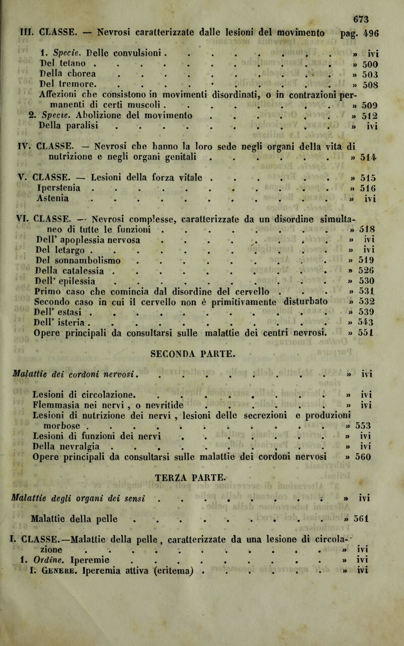 pag. 496 1. Specie. Delle convulsioni Del telano ........ Della chorea Del tremore. ....*.. Affezioni che consistono in movimenti disordinati, manenti di certi muscoli ..... 2. Specie. Abolizione del movimento Della paralisi o in contrazioni per- ivi 500 503 508 509 512 ivi IV. CLASSE. — Nevrosi che hanno la loro sede negli organi della vita di nutrizione e negli organi genitali « 514 V. CLASSE. — Lesioni della forza vitale . Iperstenia Astenia VI. CLASSE. — Nevrosi complesse, caratterizzate da un disordine neo di tutte le funzioni Dell’ apoplessia nervosa Del letargo Del sonnambolismo Della catalessia . Dell’ epilessia Primo caso che comincia dal disordine del cervello Secondo caso in cui il cervello non è primitivamente Dell’ estasi Dell’ isteria . . . . . . . . Opere principali da consultarsi sulle malattie dei centri nevrosi SECONDA PARTE. Malattie dei cordoni nervosi. ......... ivi Lesioni di circolazione. . . . . . . . » ivi Flemmasia nei nervi , o nevritide » ivi Lesioni di nutrizione dei nervi , lesioni delle secrezioni e produzioni morbose ............ 553 Lesioni di funzioni dei nervi . . . . . . . » ivi Della nevralgia . . . » ivi Opere principali da consultarsi sulle malattie dei cordoni nervosi » 560 TERZA PARTE. Malattie degli organi dei sensi ; » ivi Malattie della pelle » 561 I. CLASSE.—Malattie della pelle, caratterizzate da una lesione di circola- zione * ivi 1. Ordine. Iperemie » ivi I. Genere. Iperemia attiva (eritema) » ivi