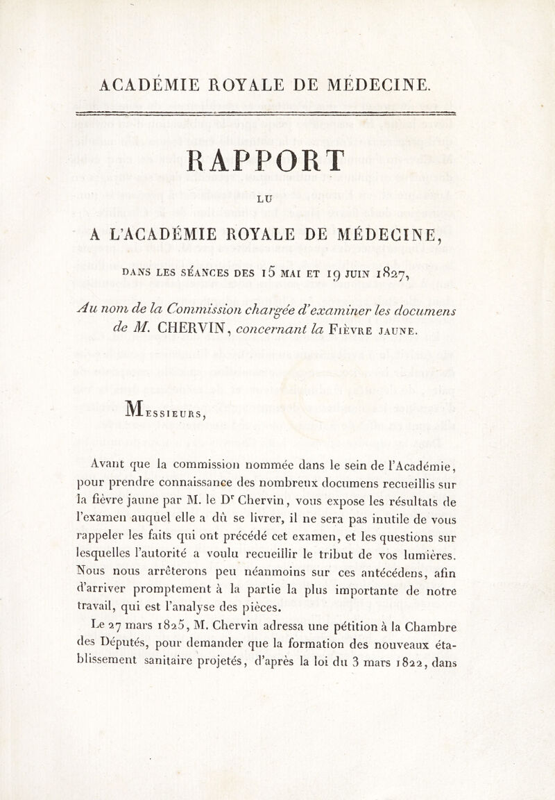 ACADÉMIE ROYALE DE MÉDECINE. RAPPORT LU A L’ACADÉMIE ROYALE DE MÉDECINE, DANS LES SEANCES DES l5 MAI ET I9 JUIN 1S27, Au nom de la Commission chargée d’examiner les documens de M. CHERVIN, concernant la Fièvre jaune. IVIesSIEURS) Avant que la commission nommée dans le sein de l’Académie, pour prendre connaissance des nombreux documens recueillis sur la fièvre jaune par M. le D'’ Chervin, vous expose les résultats de l’examen auquel elle a dû se livrer, il ne sera pas inutile de vous rappeler les faits qui ont précédé cet examen, et les questions sur lesquelles l’autorité a voulu recueillir le tribut de vos lumières. Nous nous arrêterons peu néanmoins sur ces antécédens, afin d’arriver promptement à la partie la plus importante de notre travail, qui est l’analyse des pièces. Le mars iSsS, M. Chervin adressa une pétition à la Chambre des Députés, pour demander que la formation des nouveaux éta-
