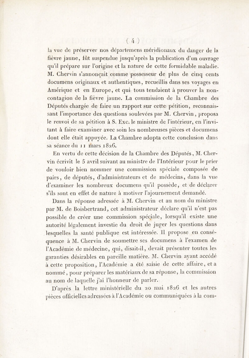 la vue de préserver nos départemens méridionaux du danger de la fièvre jaune, lût suspendue jusqu’après la publication d’un ouvrage qu’il prépare sur l’origine et la nature de cette formidable maladie. M. Chervin s’annoncait comme possesseur de plus de cinq cents documens originaux et authentiques, recueillis dans ses voyages en Amérique et en Europe, et qui tous tendaient à prouver la non- contagion de la fièvre jaune. La commission de la Chambre des Députés chargée de faire un rapport sur cette pétition, reconnais- sant l’importance des questions soulevées par M. Chervin, proposa le renvoi de sa pétition à S. Exc. le ministre de l’intérieur, en l’invi- tant à faire examiner avec soin les nombreuses pièces et documens dont elle était appuyée. La Chambre adopta cette conclusion dans sa séance du j i mars 1826. En vertu de cette décision de la Chambre des Députés, M. Cher- vin écrivit le 5 avril suivant au ministre de l’Intérieur pour le prier de vouloir bien nommer une commission spéciale composée de pairs, de députés, d’administrateurs et de médecins, dans la vue d’examiner les nombreux documens qu’il possède, et de déclarer s’ils sont en effet de nature à motiver l’ajournement demandé. Dans la réponse adressée à M. Chervin et au nom du ministre par M. de Boisbertrand, cet administrateur déclare qu’il n’est pas possible de créer une commission spéciale, lorsqu’il existe une autorité légalement investie du droit de juger les questions dans .lesquelles la santé publique est intéressée. Il propose en consé- quence à M. Chervin de soumettre ses documens à l’examen de l’Académie de médecine, qui, disait-il, devait présenter toutes les garanties désirables en pareille matière. M. Chervin ayant accédé à cette proposition, l’Académie a été saisie de cette affaire, et a nommé , pour préparer les matériaux de sa réponse, la commission au nom de laquelle j’ai l’honneur de parler. D’après la lettre ministérielle du 20 mai 1826 et les autres pièces officielles adressées à l’Académie ou communiquées à la com-