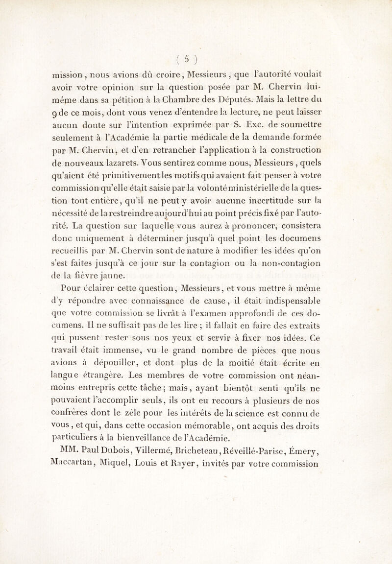 mission , nous avions dû croire, Messieurs , que i’autorité voulait avoir votre opinion sur la question posée par M. Chervin lui- méme dans sa pétition à la Chambre des Députés. Mais la lettre du 9 de ce mois, dont vous venez d’entendre la lecture, ne peut laisser aucun doute sur l’intention exprimée par S. Exc. de soumettre seulement à l’Académie la partie médicale de la demande formée par M. Chervin, et d’en retrancher l’application à la construction de nouveaux lazarets. Vous sentirez comme nous, Messieurs , quels qu’aient été primitivement les motifs qui avaient fait penser à votre commission qu’elle était saisie par la volonté ministérielle de la ques- tion tout entière, qu’il ne peut y avoir aucune incertitude sur la nécessité de la restreindre aujourd’hui au point précis fixé par l’auto- rité. La question sur laquelle vous aurez à prononcer, consistera donc uniquement à déterminer jusqu’à quel point les documens recueillis par M. Chervin sont de nature à modifier les idées qu’on s’est faites jusqu’à ce jour sur la contagion ou la non-contagion de la fièvre jaune. Pour éclairer cetle question. Messieurs, et vous mettre à meme d’y répondre avec connaissance de cause, il était indispensable que votre commission se livrât à l’examen approfondi de ces do- cumens. Il ne suffisait pas de les lire ; il fallait en faire des extraits qui pussent rester sous nos yeux et servir à fixer nos idées. Ce travail était immense, vu le grand nombre de pièces que nous avions à dépouiller, et dont plus de la moitié était écrite en langue étrangère. Les membres de votre commission ont néan- moins entrepris cette tâche ; mais, ayant bientôt senti qu’ils ne pouvaient l’accomplir seuls, ils ont eu recours à plusieurs de nos confrères dont le zèle pour les intérêts de la science est connu de vous , et qui, dans cette occasion mémorable, ont acquis des droits particuliers à la bienveillance de l’Académie. MM. Paul Dubois, Yillermé, Bricheleau, Réveillé-Parise, Émery, Maccartan, Miquel, Louis et Rayer, invités par votre commission