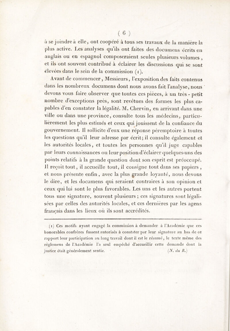 ■h se joindre à elle, ont coopéré à tous ses travaux de la manière la plus active. Les analyses qu’ils ont faites des documens écrits en anglais ou en espagnol composeraient seules plusieurs volumes , et ils ont souvent contribué à éclairer les discussions qui se sont élevées dans le sein de la commission (i). Avant de commencer, Messieurs, l’exposition des faits contenus dans les nombreux documens dont nous avons fait l’analyse, nous ' devons vous faire observer que toutes ces pièces, à un très - petit nombre d’exceptions près, sont revêtues des formes les plus ca- pables d’en constater la légalité. M. Chervin, en arrivant dans une ville ou dans une province, consulte tous les médecins, particu- lièrement les plus estimés et ceux qui jouissent de la confiance du gouvernement. Il sollicite d’eux une réponse péremptoire à toutes les questions qu’il leur adresse par écrit; il consulte également et les autorités locales, et toutes les personnes qu’il juge capables par leurs connaissances ou leur position d’éclairer quelques-uns des points relatifs à la grande question dont son esprit est préoccupé. Il reçoit tout, il accueille tout, il consigne tout dans ses papiers , et nous présente enfin, avec la plus grande loyauté, nous devons le dire, et les documens qui seraient contraires à son opinion et ceux qui lui sont le plus favorables. Les uns et les autres portent tous une signature, souvent plusieurs ; ces signatures sont légali- sées par celles des autorités locales, et ces dernières par les agens français dans les lieux où ils sont accrédités. (i) Ces motifs ayant engagé la commission à demander à l’Académie que ces honorables confrères fussent autorisés à constater par leur signature au bas de ce rapport leur participation au long travail dont il est le résumé, le texte meme des règlcmens de l’Académie l’a seul empêché d’accueillir cette demande dont la justice était généralement sentie. ' (xY. du R.)