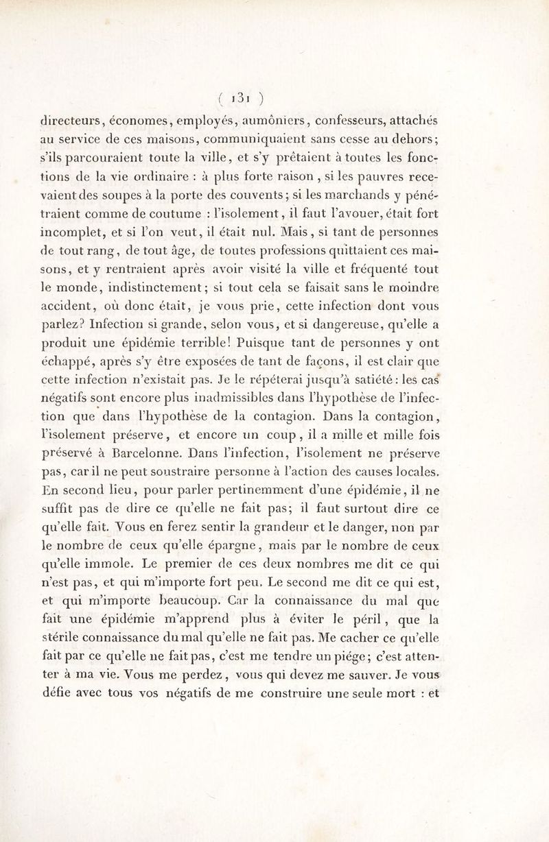 ( ) directeurs, économes, employés, aumôniers, confesseurs, attachés au service de ces maisons, communiquaient sans cesse au dehors; s’ils parcouraient toute la ville, et s’y prêtaient à toutes les fonc- tions de la vie ordinaire : à plus forte raison , si les pauvres rece- vaient des soupes à la porte des couvents; si les marchands y péné- traient comme de coutume : l’isolement, il faut l’avouer, était fort incomplet, et si l’on veut, il était nul. Mais, si tant de personnes de tout rang, de tout âge, de toutes professions quittaient ces mai- sons, et y rentraient après avoir visité la ville et fréquenté tout le monde, indistinctement; si tout cela se faisait sans le moindre accident, où donc était, je vous prie, cette infection dont vous parlez? Infection si grande, selon vous, et si dangereuse, qu’elle a produit une épidémie terrible! Puisque tant de personnes y ont échappé, après s’y être exposées de tant de façons, il est clair que cette infection n’existait pas. Je le répéterai jusqu’à satiété: les cas' négatifs sont encore plus inadmissibles dans l’hypothèse de l’infec- » tion que dans l’hypothèse de la contagion. Dans la contagion, l’isolement préserve, et encore un coup, il a mille et mille fois préservé à Barcelonne. Dans l’infection, l’isolement ne préserve pas, car il ne peut soustraire personne à l’action des causes locales. En second lieu, pour parler pertinemment d’une épidémie, il ne suffit pas de dire ce quelle ne fait pas; il faut surtout dire ce qu’elle fait. Vous en ferez sentir la grandeur et le danger, non par le nombre de ceux qu’elle épargne, mais par le nombre de ceux qu’elle immole. Le premier de ces deux nombres me dit ce qui n’est pas, et qui m’importe fort peu. Le second me dit ce qui est, et qui m’importe beaucoup. Car la connaissance du mal que fait une épidémie m’apprend plus à éviter le péril , que la stérile connaissance du mal qu’elle ne fait pas. Me cacher ce qu’elle fait par ce qu’elle ne fait pas, c’est me tendre un piège; c’est atten- ter à ma vie. Vous me perdez, vous qui devez me sauver. Je vous défie avec tous vos négatifs de me construire une seule mort : et