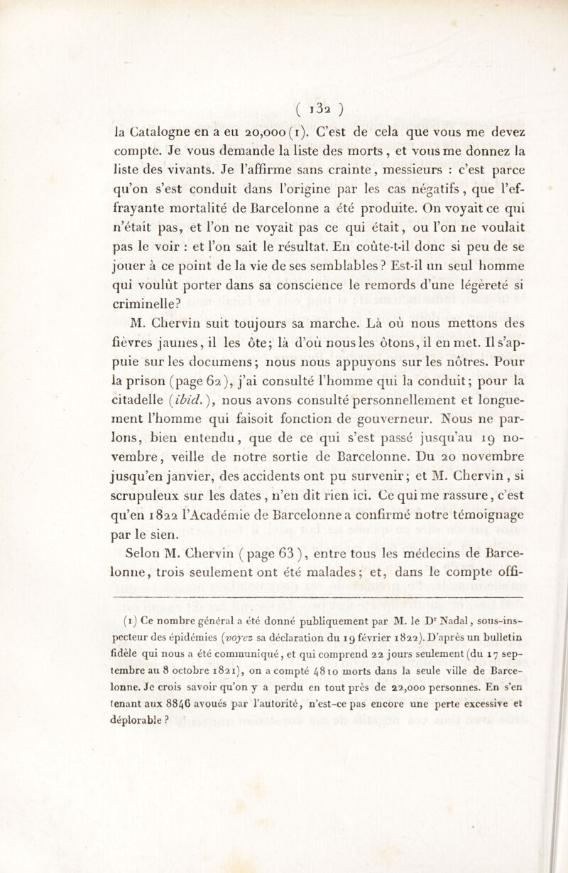 la Catalogne en a eu 20,000(1). C’est de cela que vous me devez compte. Je vous demande la liste des morts , et vous me donnez la liste des vivants. Je l’affirme sans crainte, messieurs : c’est parce qu’on s’est conduit dans l’origine par les cas négatifs, que l’ef- frayante mortalité de Barcelonne a été produite. On voyait ce qui n’était pas, et l’on ne voyait pas ce qui était, ou l’on ne voulait pas le voir : et l’on sait le résultat. En coûte-t-il donc si peu de se jouer à ce point de la vie de ses semblables ? Est-il un seul homme qui voulût porter dans sa conscience le remords d’une légèreté si criminelle? M. Chervin suit toujours sa marche. Là oû nous mettons des fièvres jaunes, il les ôte; là d’oû nousles ôtons, il en met. Ils’ap- puie sur les documens ; nous nous appuyons sur les nôtres. Pour la prison (page 62), j’ai consulté l’homme qui la conduit; pour la citadelle nous avons consulté personnellement et longue- ment l’homme qui faisoit fonction de gouverneur. Nous ne par- lons, bien entendu, que de ce qui s’est passé jusqu’au 19 no- vembre , veille de notre sortie de Barcelonne. Du 20 novembre jusqu’en janvier, des accidents ont pu survenir; et M. Chervin , si scrupuleux sur les dates , n’en dit rien ici. Ce qui me rassure, c’est qu’en 1822 l’Académie de Barcelonne a confirmé notre témoignage par le sien. Selon M. Chervin ( page 63 ), entre tous les médecins de Barce- lonne, trois seulement ont été malades; et, dans le compte offi- (i) Ce nombre général a été donné publiquement par M. le D^Nadal, sous-ins- pecteur des épidémies {voyez sa déclaration du 19 février 1822). D’après un bulletin fidèle qui nous a été communiqué, et qui comprend 22 jours seulement (du 17 sep- tembre au 8 octobre 1821), on a compté 4810 morts dans la seule ville de Barce- lonne. Je crois savoir qu’on y a perdu en tout près de 22,000 personnes. En s’en tenant aux 8846 avoués par l’autorité, n’est-ce pas encore une perte excessive et déplorable ?