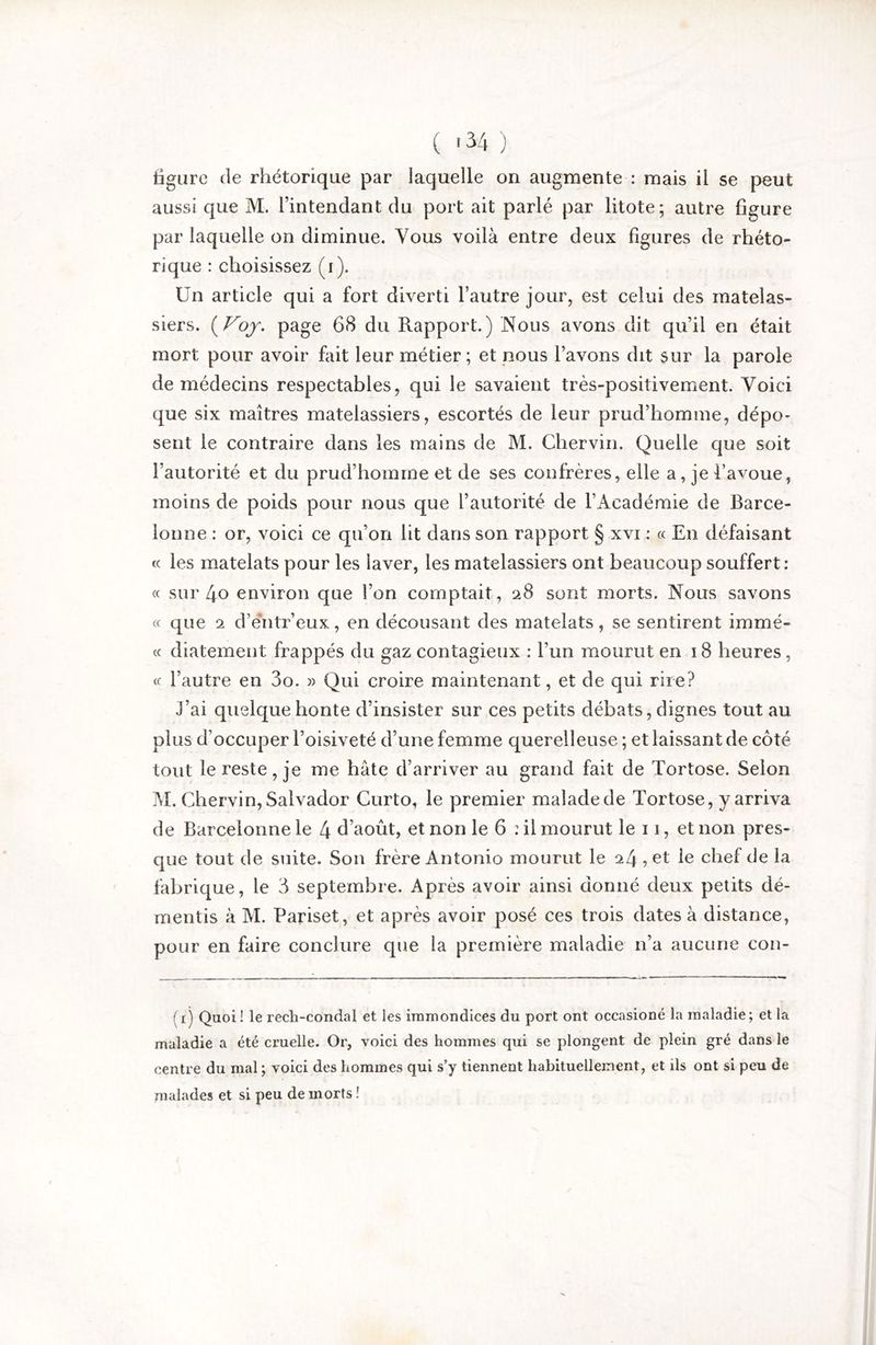tigiire de rhétorique par laquelle on augmente : mais il se peut aussi que M. l’intendant du port ait parlé par litote; autre figure par laquelle on diminue. Vous voilà entre deux figures de rhéto- rique : choisissez (i). Un article qui a fort diverti l’autre jour, est celui des matelas- siers. page 68 du Rapport.) Nous avons dit qu’il en était mort pour avoir fait leur métier; et nous l’avons dit sur la parole de médecins respectables, qui le savaient très-positivement. Voici que six maîtres matelassiers, escortés de leur prud’homme, dépo^ sent le contraire dans les mains de M. Cher vin. Quelle que soit l’autorité et du prud’homme et de ses confrères, elle a, je favoue, moins de poids pour nous que l’autorité de l’Académie de Barce- lonne : or, voici ce qu’on lit dans son rapport § xvi : « En défaisant c( les matelats pour les laver, les matelassiers ont beaucoup souffert : « sur 4o environ que l’on comptait, 28 sont morts. Nous savons « que 2 d’éntr’eux, en décousant des matelats, se sentirent immé- cc diatement frappés du gaz contagieux : l’iin mourut en 18 heures, <c l’autre en 3o. » Qui croire maintenant, et de qui rire? J’ai quelque honte d’insister sur ces petits débats, dignes tout au plus d’occuper l’oisiveté d’une femme querelleuse ; et laissant de côté tout le reste, je me hâte d’arriver au grand fait de Tortose. Selon M. Chervin, Salvador Curto, le premier malade de Tortose, y arriva de Barcelonne le 4 d’août, et non le 6 : il mourut le 11, et non pres- que tout de suite. Son frère Antonio mourut le 24 , et le chef de la fabrique, le 3 septembre. Après avoir ainsi donné deux petits dé- mentis à M. Pariset, et après avoir posé ces trois dates à distance, pour en faire conclure que la première maladie n’a aucune con- (i) Quoi ! le rech-condal et les immondices du port ont occasioné la maladie; et la maladie a été cruelle. Or, voici des hommes qui se plongent de plein gré dans le centre du mal ; voici des hommes qui s’y tiennent habituellement, et ils ont si peu de malades et si peu de morts !