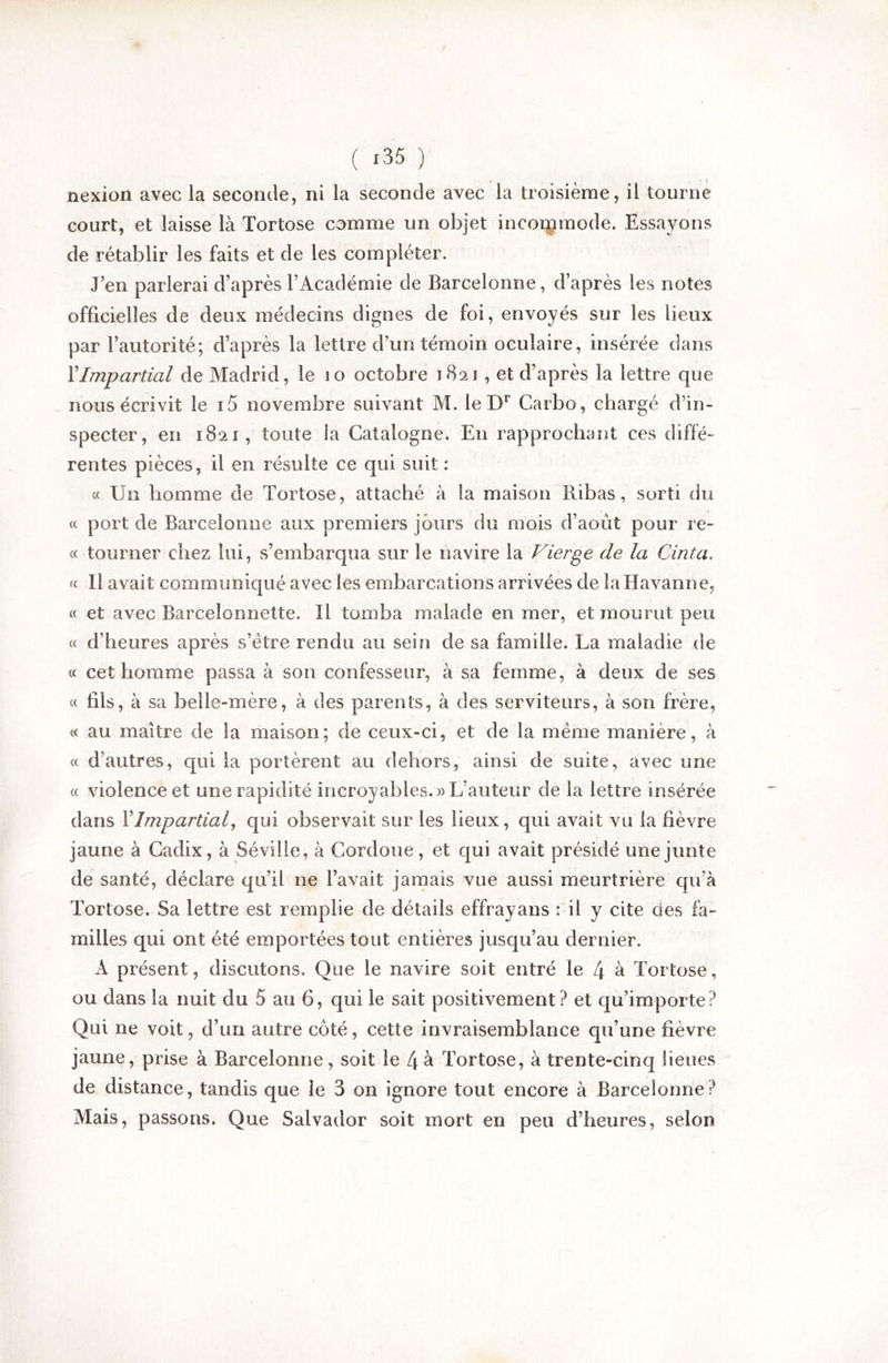 nexion avec la seconde, ni la seconde avec la troisième, il tourne court, et laisse là Tortose comme un objet incoipmode. Essayons de rétablir les faits et de les compléter. J’en parlerai d’après l’Académie de Barcelonne, d’après les notes officielles de deux médecins dignes de foi, envoyés sur les lieux par l’autorité; d’après la lettre d’un témoin oculaire, insérée dans XImpartial de Madrid, le lo octobre 1821, et d’après la lettre que nous écrivit le i5 novembre suivant M. le D** Carbo, chargé d’in- specter, en 1821, toute la Catalogne. En rapprochant ces diffé- rentes pièces, il en résulte ce qui suit : « Un homme de Tortose, attaché à la maison Ribas, sorti du « port de Barcelonne aux premiers jours du mois d’août pour re- « tourner chez lui, s’embarqua sur le navire la Vierge de la Cinta. Il avait communiqué avec les embarcations arrivées de la Havanne, « et avec Barcelonnette. Il tomba malade en mer, et mourut peu « d’heures après s’étre rendu au sein de sa famille. La maladie de « cet homme passa à son confesseur, à sa femme, à deux de ses « fils, à sa belle-mère, à des parents, à des serviteurs, à son frère, « au maître de la maison; de ceux-ci, et de la meme manière, à « d’autres, qui la portèrent au dehors, ainsi de suite, avec une « violence et une rapidité incroyables.)) L’auteur de la lettre insérée dans XImpartial, qui observait sur les lieux, qui avait vu la fièvre jaune à Cadix, à Séville, à Cordoue, et qui avait présidé une junte de santé, déclare qu’il ne l’avait jamais vue aussi meurtrière qu’à Tortose. Sa lettre est remplie de détails effrayans : il y cite des là- milles qui ont été emportées tout entières jusqu’au dernier. A présent, discutons. Que le navire soit entré le 4 à Tortose, ou dans la nuit du 5 au 6, qui le sait positivement? et qu’importe? Qui ne voit, d’un autre côté, cette invraisemblance qu’une fièvre jaune, prise à Barcelonne, soit le L\ à Tortose, à trente-cinq lieues de distance, tandis que le 3 on ignore tout encore à Barcelonne ? Mais, passons. Que Salvador soit mort en peu d’heures, selon
