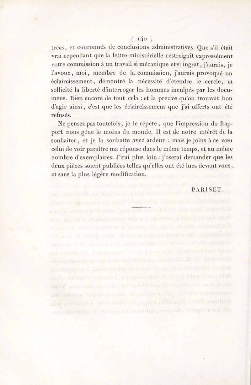 ( i4o j trées, et couronnés de conclusions administratives. Que s’il était vrai cependant que la lettre ministérielle restreignît expressément votre commission à un travail si mécanique et si ingrat, j’aurais, je l’avoue, moi, membre de la commission, j’aurais provoqué un éclaircissement, démontré la nécessité d’étendre le cercle, et sollicité la liberté d’interroger les hommes inculpés par les docu- mens. Rien encore de tout cela : et la preuve qu’on trouvait bon d’agir ainsi, c’est que les éclaircissemens que j’ai offerts ont été refusés. Ne pensez pas toutefois, je le répète , que l’impression du Rap- port nous gène le moins du monde. Il est de notre intérêt de la souhaiter, et je la souhaite avec ardeur mais je joins à ce vœu celui de voir paraître ma réponse dans le meme temps, et au meme nombre d’exemplaires. J’irai plus loin : j’oserai demander que les deux pièces soient publiées telles qu’elles ont été lues devant vous,, et sans la plus légère modification. PARISET.,