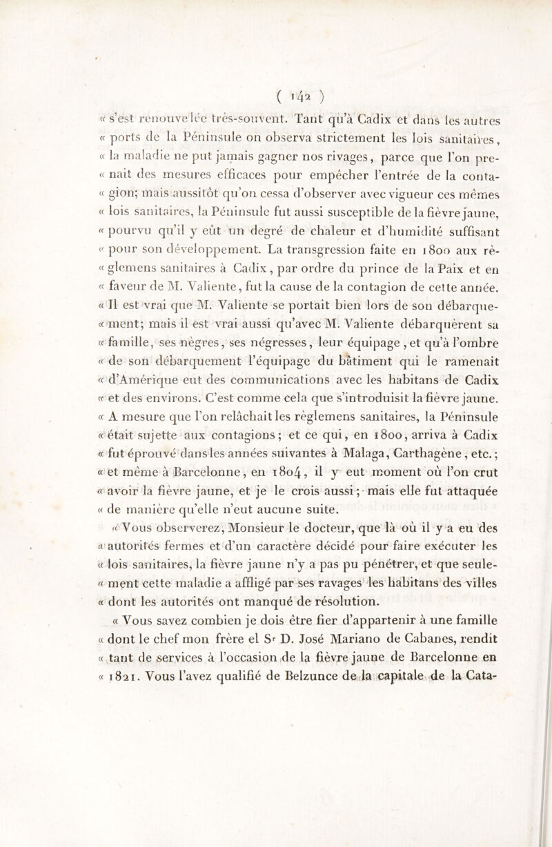 « s’est renouve lée très-souvent. Tant qu’à Cadix et dans les autres ff ports de la Péninsule on observa strictement les lois sanitaiVes, cc la maladie ne put jamais gagner nos rivages, parce que l’on pre- « nait des mesures efficaces pour empêcher l’entrée de la conta- « giori; mais aussitôt qu’on cessa d’observer avec vigueur ces mêmes « lois sanitaires, la Péninsule fut aussi susceptible de la fièvre jaune, « pourvu qu’il y eût un degré de chaleur et d’humidité suffisant pour son développement. La transgression faite en 1800 aux rè- « glemens sanitaires à Cadix , par ordre du prince de la Paix et en « faveur de M. Valiente, fut la cause de la contagion de cette année. « Tl est vrai que M. Valiente se portait bien lors de son débarque- cc ment; mais il est vrai aussi qu’avec M. Valiente débarquèrent sa « famille, ses nègres, ses négresses, leur équipage ,et qu’à l’ombre « de son débarquement l’équipage du bâtiment qui le ramenait <c d’Améric|ue eut des communications avec les habitans de Cadix cc et des environs. C’est comme cela que s’introduisit la fièvre jaune, cc A mesure que l’on relâchait les règlemens sanitaires, la Péninsule cc‘était sujette aux contagions; et ce qui, en 1800, arriva à Cadix cc fut éprouvé dans les années suivantes à Malaga, Carthagène, etc. ; cc et même à Barcelonne, en t8o4, il y eut’ moment où l’on crut ce avoir la fièvre jaune, et je le crois aussi;-mais elle fut attaquée cc de manière qu’elle n’eut aucune suite. cc Vous observerez. Monsieur le docteur, que là où il y a eu des Cl’autorités fermes et d’un caractère décidé pour faire exécuter les cc lois sanitaires, la fièvre jaune n’y a pas pu pénétrer, et que seule- cc ment cette maladie a affligé par ses ravages^les habitans des villes cc dont les autorités ont manqué de résolution. cc Vous savez combien je dois être fier d’appartenir à une famille cc dont le chef mon frère el D. José Mariano de Cabanes, rendit cc ,^tant de services à l’occasion ide la fièvre jaune de Barcelonne en cc 1821. Vous l’avez qualifié de Belzunce de la capitale^de la Cata-