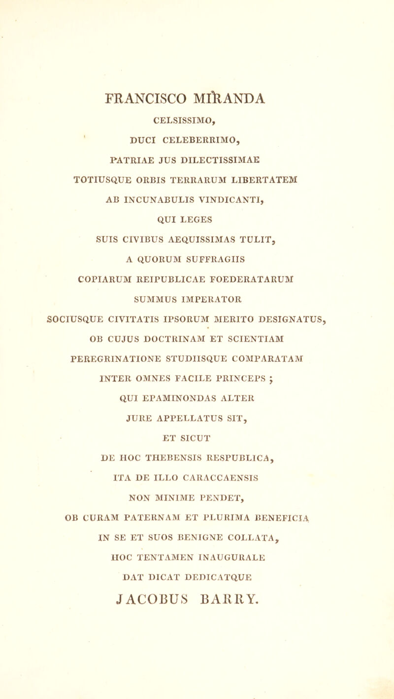 FRANCISCO MlllANDA CELSISSIMO, ’ DUCI CELEBERRIMO, PATRIAE JUS DILECTISSIMAE TOTIUSQUE ORBIS TERRARUM LIBERTATEM AB INCUNABULIS VINDICANTI, QUI LEGES SUIS CIVIBUS AEQUISSIMAS TULIT, A QUORUM SUFFRAGIIS COPIARUM REIPUBLICAE FOEDERATARUM SUMMUS IMPERATOR SOCIUSQUE CIVITATIS IPSORUM MERITO DESIGNATUS OB CUJUS DOCTRINAM ET SCIENTIAM PEREGRINATIONE STUDIISQUE COMPARATAM INTER OMNES FACILE PRINCEPS ; QUI EPAMINONDAS ALTER JURE APPELLATUS SIT, ET SICUT DE HOC THEBENSIS RESPUBLICA, ITA DE ILLO CARACCAENSTS NON MINIME PENDET, OB CURAM PATERNAM ET PLURIMA BENEFICIA IN SE ET SUOS BENIGNE COLLATA^ HOC TENTAMEN INAUGURALE DAT DICAT DEDICATQUE JACOBUS BAIMIY,