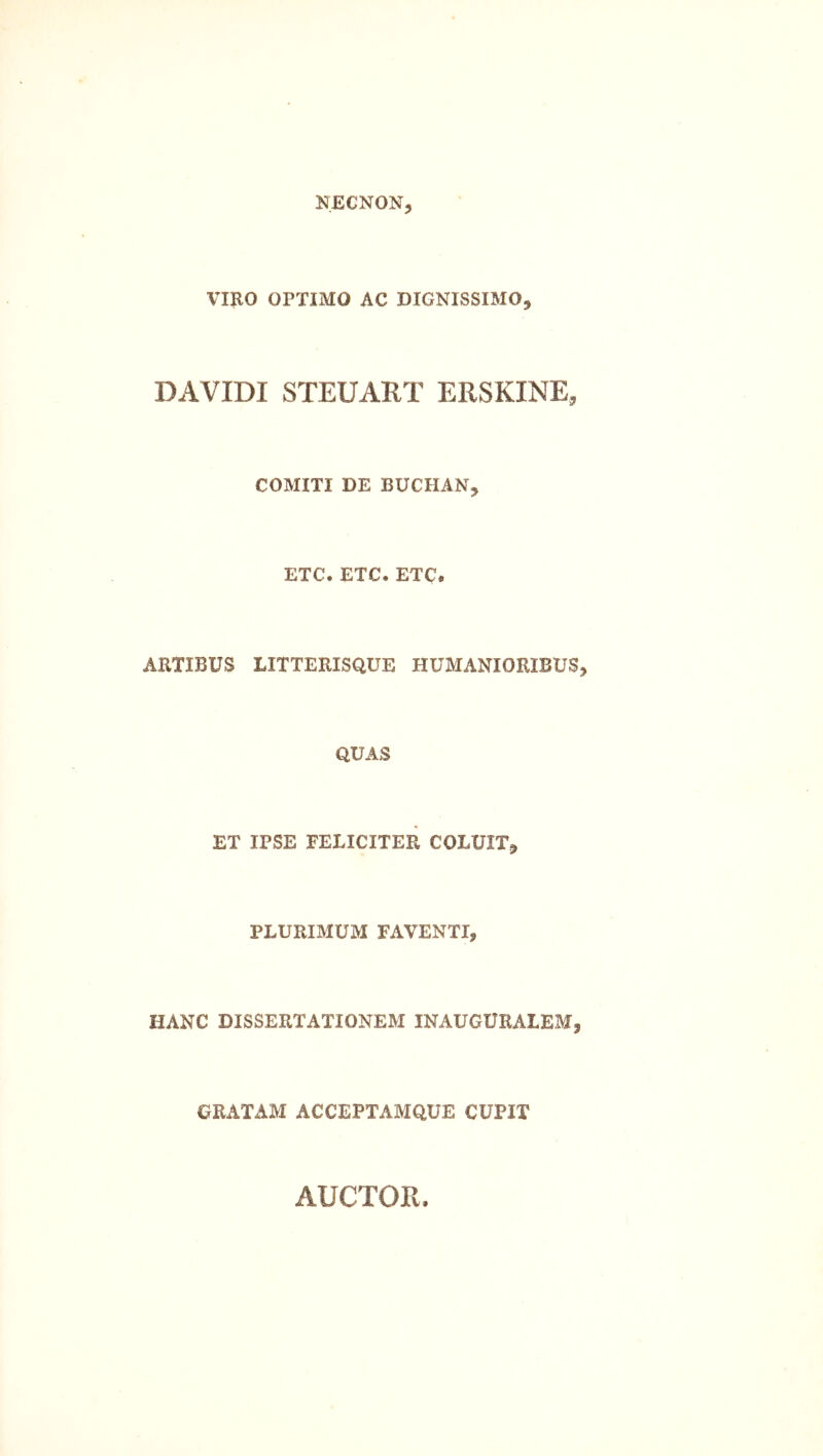 NECNON, VIRO OPTIMO AC DIGNISSIMO^ DAVIDI STEUART ERSKINE, COMITI DE BUCHAN, ETC, ETC. ETC« ARTIBUS LITTERISQUE HUMANIORIBUS^ QUAS ET IPSE FELICITER COLUIT^ PLURIMUM FAVENTI, HANC DISSERTATIONEM INAUGURAIEM, GRATAM ACCEPTAMQUE CUPIT AUCTOR.