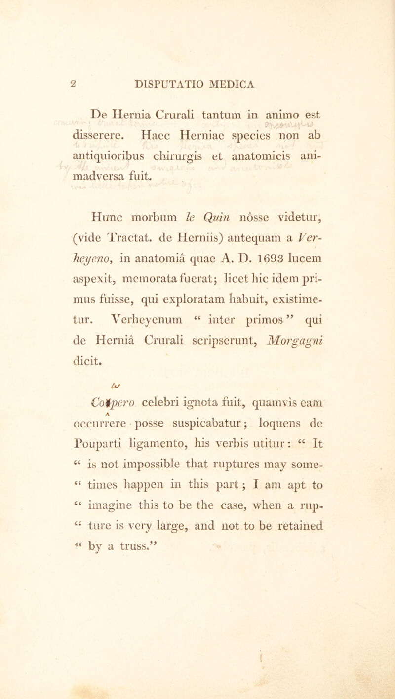 De Hernia Crurali tantum in animo est disserere. Haec Herniae species non ab antiquioribus chirurgis et anatomicis ani- madversa fuit. Hunc morbum le Quin nosse videtur, (vide Tractat, de Herniis) antequam a Ver- heyeno, in anatomia quae A. D. 1693 lucem aspexit, memorata fuerat j licet hic idem pri- mus fuisse, qui exploratam habuit, existime- tur. Verheyenum inter primos ” qui de Hernia Crurali scripserunt, Morgagni dicit. A/ Coipero celebri ignota fuit, quamvis eam A occurrere • posse suspicabatur ; loquens de Pouparti ligamento, his verbis utitur: It is not impossible that ruptures may some- “ times happen in this part; I am apt to imagine this to be the case, when a rup- ture is very large, and not to be retained by a truss.’’
