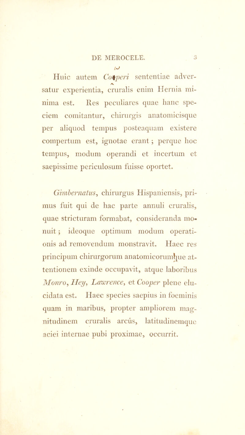 A Huic autem Cofiperi sententiae adver- /V satur experientia, cruralis enim Hernia mi- nima est. Res peculiares quae hanc spe- ciem comitantur, chirurgis anatomicisque per aliquod tempus posteaquam existere compertum est, ignotae erant; perque hoc tempus, modum operandi et incertum et saepissime periculosum fuisse oportet. Gmheniatus^ chirurgus Hispaniensis, pri- mus fuit qui de hac parte annuli cruralis, quae stricturam formabat, consideranda mo- nuit ; ideoque optimum modum operati- onis ad removendum monstravit. Haec res principum chirurgorum anatomicorum^ue at- tentionem exinde occupavit, atque laboribus Monro^ Tley, Lawrence^ et Cooper plene ehi- cidata est. Haec species saepius in fbeminis quam in maribus, propter ampliorem mag- nitudinem cruralis arcus, latitudinemque aciei internae pubi proximae, occurrit.