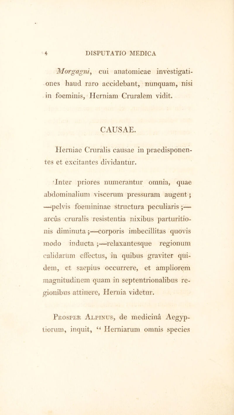 Morgagni^ cui anatomicae investigati- ones haud raro accidebant, nunquam, nisi in foeminis. Herniam Cruralem vidit. CAUSAE. Herniae Cruralis causae in praedisponen- tes et excitantes dividantur. 'Inter priores numerantur omnia, quae abdominalium viscerum pressuram augent; •—pelvis foemininae structura peculiaris arcus cruralis resistentia nixibus parturitio- nis diminutacorporis imbecillitas quovis modo inducta relaxantesque regionum calidariim effectus, in quibus graviter qui- dem, et saepius occurrere, et ampliorem magnitudinem quam in septentrionalibus re- gionibus attinere, Hernia videtur. Prosper Alpinus, de medicina Aegyp- tiorum, inquit, Herniarum omnis species
