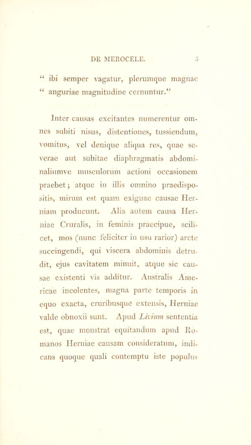 ibi semper vagatur, plerumque magnae anguriae magnitudine cernuntur.’^ Inter causas excitantes numerentur om- nes subiti nisus, distentiones, tussiendum, vomitus, vel denique aliqua res, quae se- verae aut subitae diaphragmatis abdomi- naliumve musculorum actioni occasionem praebet; atque in illis omnino praedispo- sitis, mirum est quam exiguae causae Her- niam producunt. Alia autem causa Her- niae Cruralis, in feminis praecipue, scili- cet, mos (nunc feliciter in usu rarior) arcte succingendi, qui viscera abdominis detru** dit, ejus cavitatem minuit, atque sic cau- sae existenti vis additur. Australis Ame- ricae incolentes, magna parte temporis in equo exacta, cruribusque extensis, Herniae valde obnoxii sunt. Apud Livium sententia est, quae monstrat equitandum apud Ro- manos Herniae causam consideratum, indi- cans quoque quali contemptu iste populus