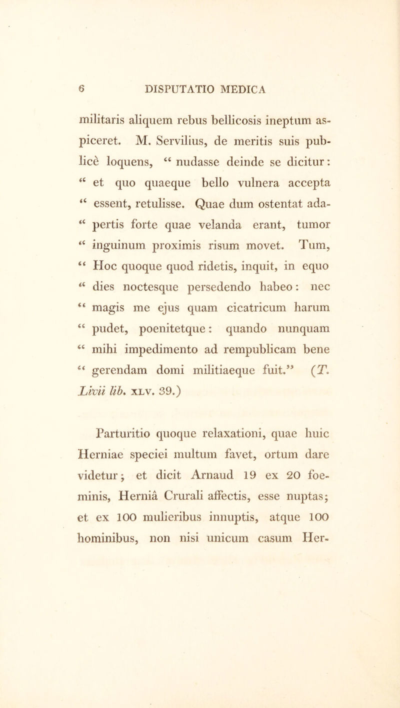 militaris aliquem rebus bellicosis ineptum as- piceret. M. Servilius, de meritis suis pub- lice loquens, nudasse deinde se dicitur: et quo quaeque bello vulnera accepta essent, retulisse. Quae dum ostentat ada- pertis forte quae velanda erant, tumor inguinum proximis risum movet. Tum, Hoc quoque quod ridetis, inquit, in equo dies noctesque persedendo habeo: nec magis me ejus quam cicatricum harum pudet, poenitetque: quando nunquam mihi impedimento ad rempublicam bene gerendam domi militiaeque fuit.’^ (T. Lmi UL xLv. 39.) Parturitio quoque relaxationi, quae huic Herniae speciei multum favet, ortum dare videtur; et dicit Arnaud 19 ex 20 foe- minis, Hernia Crurali affectis, esse nuptas; et ex 100 mulieribus innuptis, atque 100 hominibus, non nisi unicum casum Her-