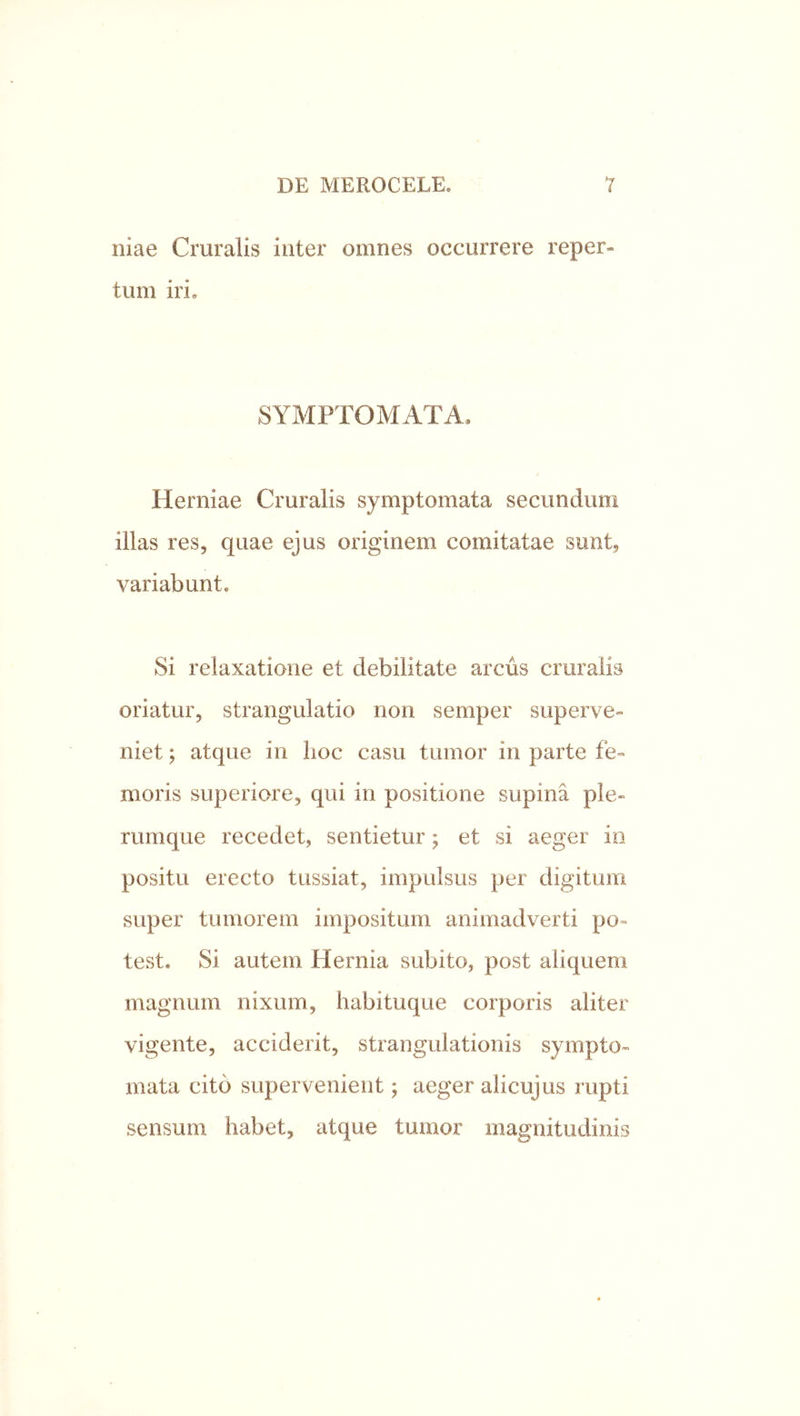 Iliae Cruralis inter omnes occurrere reper- tum iri. SYMPTOMATA. Herniae Cruralis symptomata secundum illas res, quae ejus originem comitatae sunt, variabunt. Si relaxatione et debilitate arcus cruralis oriatur, strangulatio non semper superve- niet ; atque in hoc casu tumor in parte fe- moris superiore, qui in positione supina ple- rumque recedet, sentietur; et si aeger io positu erecto tussiat, impulsus per digitum super tumorem impositum animadverti po- test. Si autem Hernia subito, post aliquem magnum nixum, habituque corporis aliter vigente, acciderit, strangulationis sympto- mata cito supervenient; aeger aiicujus rupti sensum habet, atque tumor magnitudinis