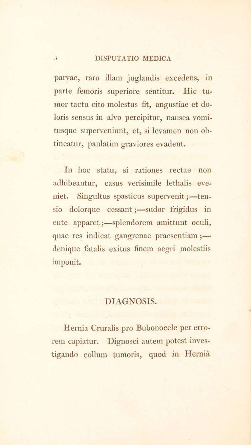 parvae, raro illam juglandis excedens, in parte femoris superiore sentitur. Hic tu- mor tactu cito molestus fit, angustiae et do- loris sensus in alvo percipitur, nausea vomi- tusque superveniunt, et, si levamen non ob- tineatur, paulatim graviores evadent. In hoc statu, si rationes rectae non adhibeantur, casus verisimile lethalis eve- niet. Singultus spasticus supervenit;—ten- sio dolorque cessant;—sudor frigidus in cute apparet;—splendorem amittunt oculi, quae res indicat gangrenae praesentiam ;—- denique fatalis exitus finem aegri molestiis imponit. DIAGNOSIS. Hernia Cruralis pro Bubonocele per erro- rem capiatur. Dignosci autem potest inves- tigando collum tumoris, quod in Hernia