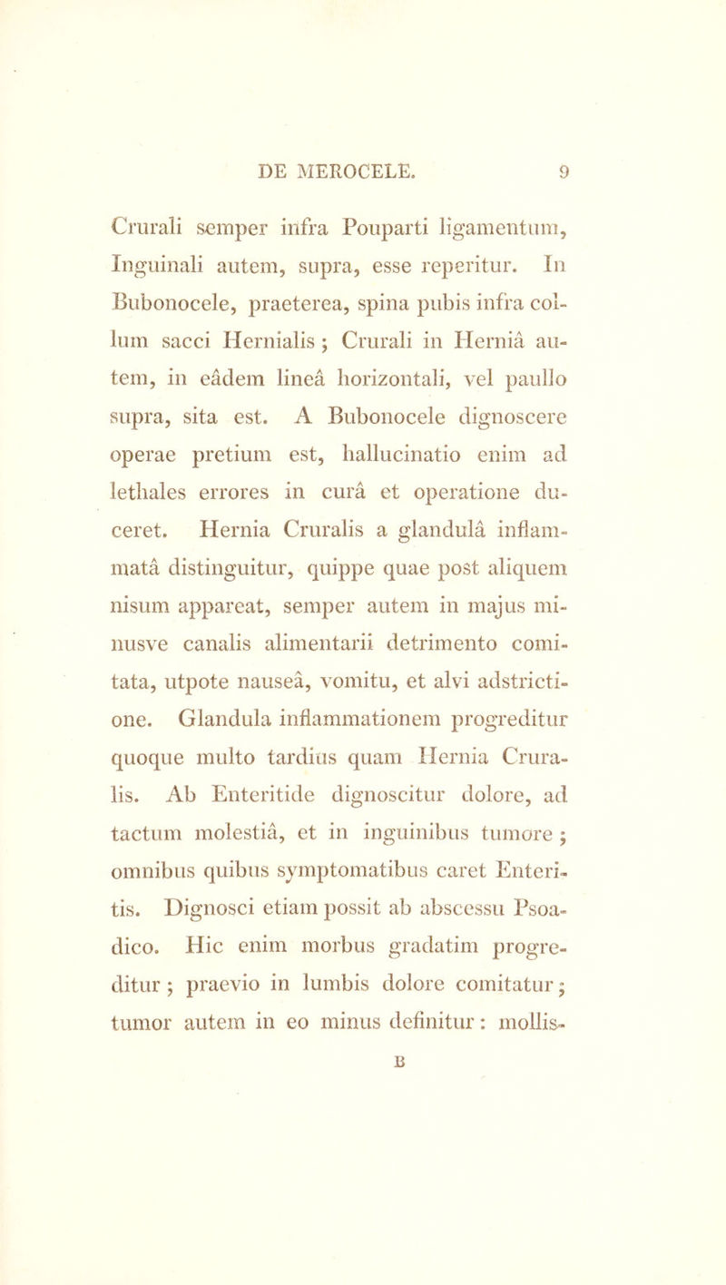Crurali s-emper infra Fouparti ligamentum. Inguinali autem, supra, esse reperitur. In Bubonocele, praeterea, spina pubis infra col- lum sacci Hernialis ; Crurali in Hernia au- tem, in eddem linea horizontali, vel paullo supra, sita est. A Bubonocele dignoscere operae pretium est, hallucinatio enim ad lethales errores in cura et operatione du- ceret. Hernia Cruralis a glandula inflam- mata distinguitur, quippe quae post aliquem nisum appareat, semper autem in majus mi- nusve canalis alimentarii detrimento comi- tata, utpote nausea, vomitu, et alvi adstricti- one. Glandula inflammationem progreditur quoque multo tardius quam Hernia Crura- lis. Ab Enteritide dignoscitur dolore, ad tactum molestia, et in inguinibus tumore ; omnibus quibus symptomatibus caret Enteri- tis. Dignosci etiam possit ab abscessu Psoa- dico. Hic enim morbus gradatim progre- ditur ; praevio in lumbis dolore comitatur; tumor autem in eo minus definitur: mollis- B