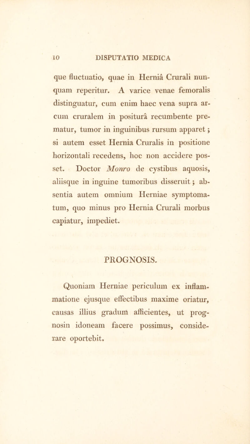 que fluctuatio, quae in Hernia Crurali nun- quam reperitur. A varice venae femoralis distinguatur, cum enim haec vena supra ar- cum cruralem in positura recumbente pre- matur, tumor in inguinibus rursum apparet; si autem esset Hernia Cruralis in positione horizontali recedens, hoc non accidere pos- set. Doctor Monro de cystibus aquosis, aliisque in inguine tumoribus disseruit; ab- sentia autem omnium Herniae symptoma- tum, quo minus pro Hernia Crurali morbus capiatur, impediet. PROGNOSIS. Quoniam Herniae periculum ex inflam- matione ejusque effectibus maxime oriatur, causas illius gradum afficientes, ut prog- nosin idoneam facere possimus, conside- rare oportebit.