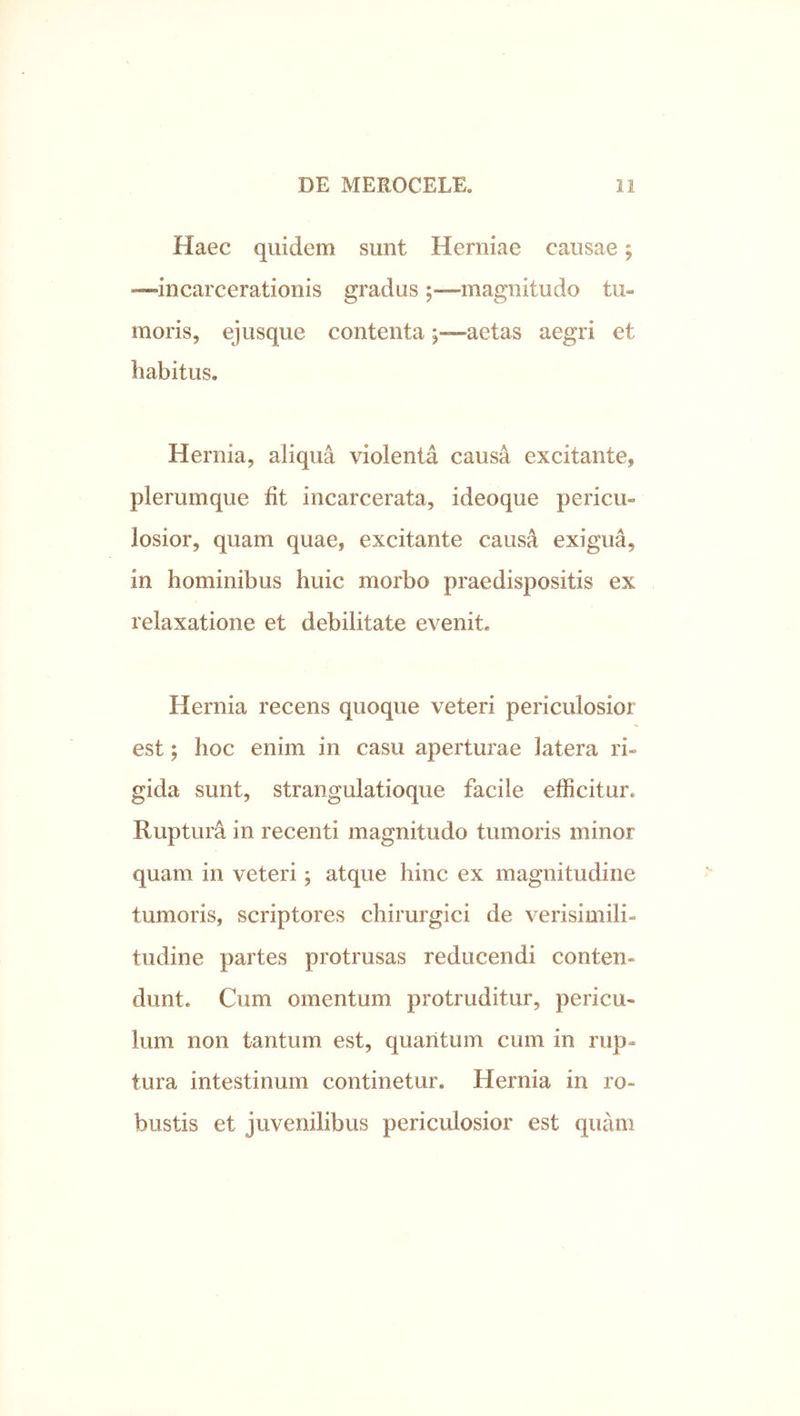 Haec quidem sunt Herniae causae; “incarcerationis gradusmagnitudo tu- moris, ejusque contentaaetas aegri et habitus. Hernia, aliqua violenta causa excitante, plerumque fit incarcerata, ideoque pericu- losior, quam quae, excitante causa exigua, in hominibus huic morbo praedispositis ex relaxatione et debilitate evenit. Hernia recens quoque veteri periculosior est; hoc enim in casu aperturae latera ri- gida sunt, strangulatioque facile efficitur. Ruptura in recenti magnitudo tumoris minor quam in veteri; atque hinc ex magnitudine tumoris, scriptores chirurgici de verisimili- tudine partes protrusas reducendi conten- dunt. Cum omentum protruditur, pericu- lum non tantum est, quantum cum in rup- tura intestinum continetur. Hernia in ro- bustis et juvenilibus periculosior est quam